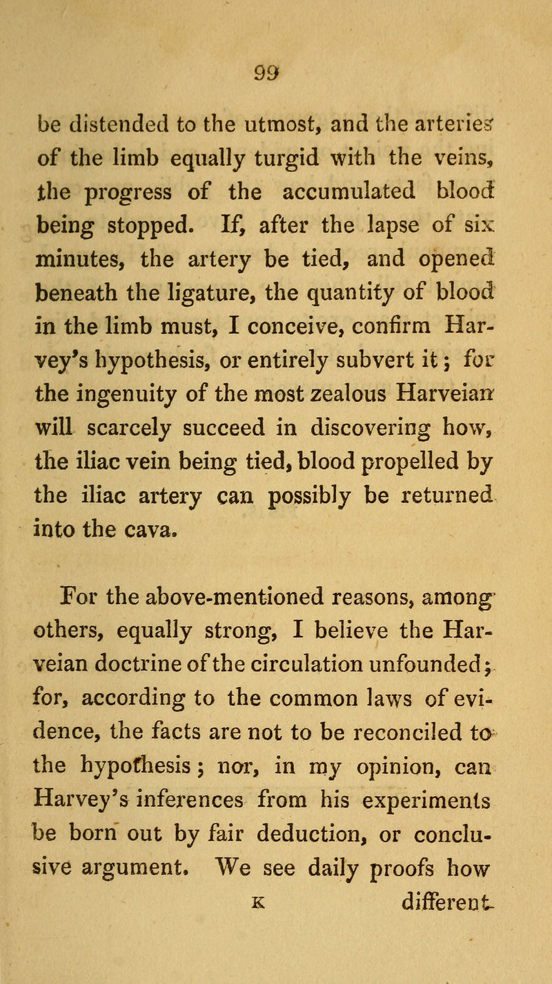 be distended to the utmost, and the arteries: of the limb equally turgid with the veins, the progress of the accumulated blood being stopped. If, after the lapse of six minutes, the artery be tied, and opened beneath the ligature, the quantity of blood in the limb must, I conceive, confirm Har- vey's hypothesis, or entirely subvert it; for the ingenuity of the most zealous Harveiar* will scarcely succeed in discovering how, the iliac vein being tied, blood propelled by the iliac artery can possibly be returned into the cava. For the above-mentioned reasons, among others, equally strong, I believe the Har- veian doctrine of the circulation unfounded; for, according to the common laws of evi- dence, the facts are not to be reconciled ta the hypothesis 5 nor, in my opinion, can Harvey's inferences from his experiments be born out by fair deduction, or conclu- sive argument. We see daily proofs how k different