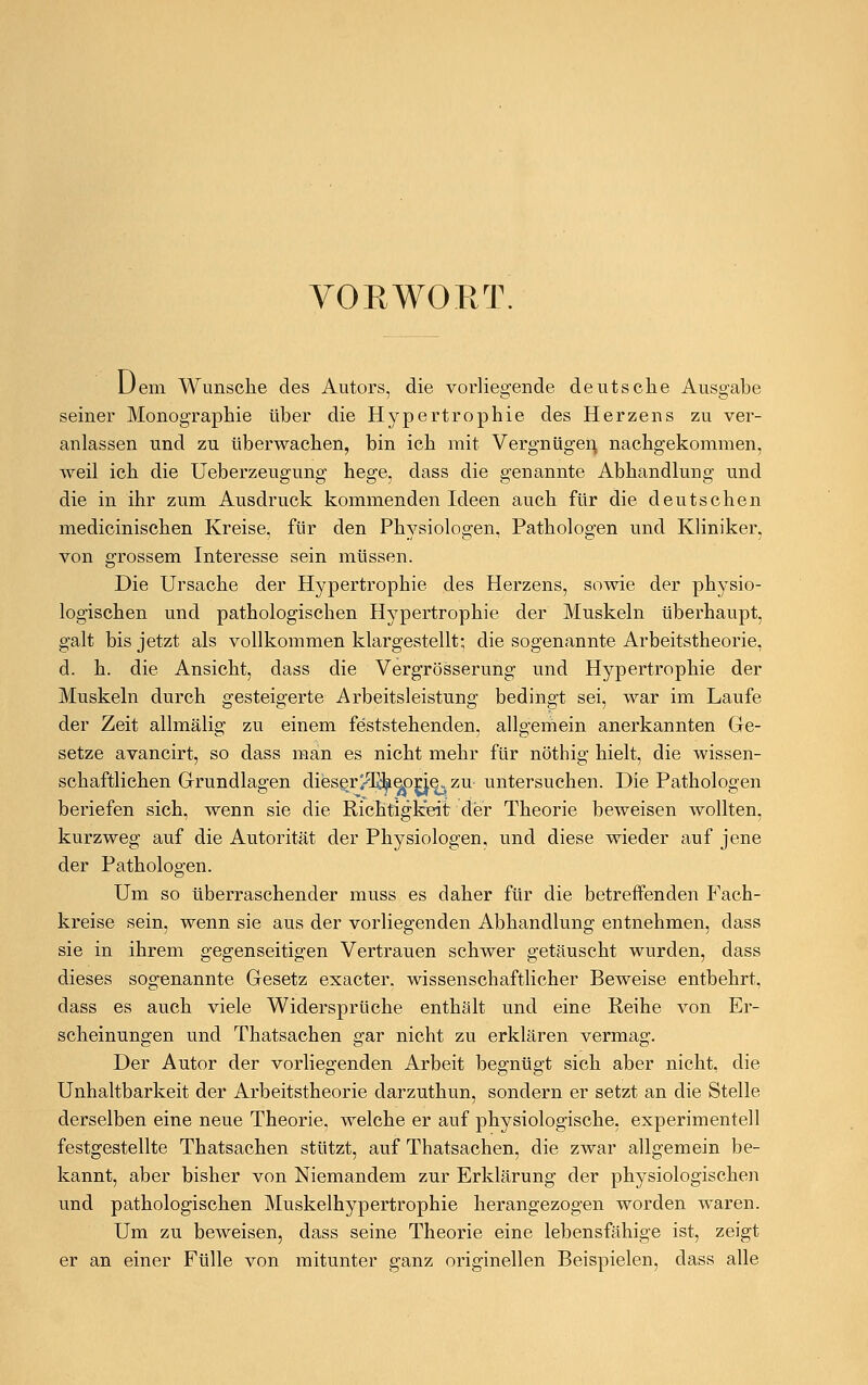 VORWORT. Dem Wunsche des Autors, die vorliegende deutsche Ausgabe seiner Monographie über die Hypertrophie des Herzens zu ver- anlassen und zu überwachen, bin ich mit Vergnügen, nachgekommen, weil ich die Ueberzeugung hege, dass die genannte Abhandlung und die in ihr zum Ausdruck kommenden Ideen auch für die deutschen medicinischen Kreise, für den Physiologen, Pathologen und Kliniker, von grossem Interesse sein müssen. Die Ursache der Hypertrophie des Herzens, sowie der physio- logischen und pathologischen Hypertrophie der Muskeln überhaupt, galt bis jetzt als vollkommen klargestellt; die sogenannte Arbeitstheorie, d. h. die Ansicht, dass die Vergrösserung und Hypertrophie der Muskeln durch gesteigerte Arbeitsleistung bedingt sei, war im Laufe der Zeit allmälig zu einem feststehenden, allgemein anerkannten Ge- setze avancirt, so dass man es nicht mehr für nöthig hielt, die wissen- schaftlichen Grundlagen dieser/Tdpeßrie^ zu untersuchen. Die Pathologen beriefen sich, wenn sie die Richtigkeit der Theorie beweisen wollten, kurzweg auf die Autorität der Physiologen, und diese wieder auf jene der Pathologen. Um so überraschender muss es daher für die betreffenden Fach- kreise sein, wenn sie aus der vorliegenden Abhandlung entnehmen, dass sie in ihrem gegenseitigen Vertrauen schwer getäuscht wurden, dass dieses sogenannte Gesetz exacter. wissenschaftlicher Beweise entbehrt, dass es auch viele Widersprüche enthält und eine Reihe von Er- scheinungen und Thatsachen gar nicht zu erklären vermag. Der Autor der vorliegenden Arbeit begnügt sich aber nicht, die Unnahbarkeit der Arbeitstheorie darzuthun, sondern er setzt an die Stelle derselben eine neue Theorie, welche er auf physiologische, experimentell festgestellte Thatsachen stützt, auf Thatsachen, die zwar allgemein be- kannt, aber bisher von Niemandem zur Erklärung der physiologischen und pathologischen Muskelhypertrophie herangezogen worden waren. Um zu beweisen, dass seine Theorie eine lebensfähige ist, zeigt er an einer Fülle von mitunter ganz originellen Beispielen, dass alle