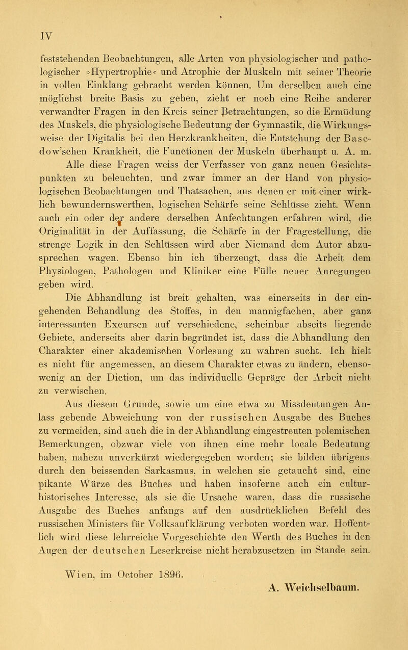IV feststellenden Beobachtungen, alle Arten von physiologischer und patho- logischer »Hypertrophie« und Atrophie der Muskeln mit seiner Theorie in vollen Einklang gebracht werden können. Um derselben auch eine möglichst breite Basis zu geben, zieht er noch eine Reihe anderer verwandter Fragen in den Kreis seiner Betrachtungen, so die Ermüdung des Muskels, die physiologische Bedeutung der Gymnastik, die Wirkungs- weise der Digitalis bei den Herzkrankheiten, die Entstehung der Base- dowschen Krankheit, die Functionen der Muskeln überhaupt u. A. m. Alle diese Fragen weiss der Verfasser von ganz neuen Gesichts- punkten zu beleuchten, und zwar immer an der Hand von physio- logischen Beobachtungen und Thatsachen, aus denen er mit einer wirk- lich bewundernswerthen, logischen Schärfe seine Schlüsse zieht. Wenn auch ein oder der andere derselben Anfechtungen erfahren wird, die Originalität in der Auffassung, die Schärfe in der Fragestellung, die strenge Logik in den Schlüssen wird aber Niemand dem Autor abzu- sprechen wagen. Ebenso bin ich überzeugt, dass die Arbeit dem Physiologen, Pathologen und Kliniker eine Fülle neuer Anregungen geben wird. Die Abhandlung ist breit gehalten, was einerseits in der ein- gehenden Behandlung des Stoffes, in den mannigfachen, aber ganz interessanten Excursen auf verschiedene, scheinbar abseits liegende Gebiete, anderseits aber darin begründet ist, dass die Abhandlung den Charakter einer akademischen Vorlesung zu wahren sucht. Ich hielt es nicht für angemessen, an diesem Charakter etwas zu ändern, ebenso- wenig an der Diction, um das individuelle Gepräge der Arbeit nicht zu verwischen. Aus diesem Grunde, sowie um eine etwa zu Missdeutungen An- lass gebende Abweichung von der russischen Ausgabe des Buches zu vermeiden, sind auch die in der Abhandlung eingestreuten polemischen Bemerkungen, obzwar viele von ihnen eine mehr locale Bedeutung haben, nahezu unverkürzt wiedergegeben worden; sie bilden übrigens durch den beissenden Sarkasmus, in welchen sie getaucht sind, eine pikante Würze des Buches und haben insoferne auch ein cultur- historisches Interesse, als sie die Ursache waren, dass die russische Ausgabe des Buches anfangs auf den ausdrücklichen Befehl des russischen Ministers für Volksaufklärung verboten worden war. Hoffent- lich wird diese lehrreiche Vorgeschichte den Werth des Buches in den Augen der deutschen Leserkreise nicht herabzusetzen im Stande sein. Wien, im October 1896. A. Weichselbaum.
