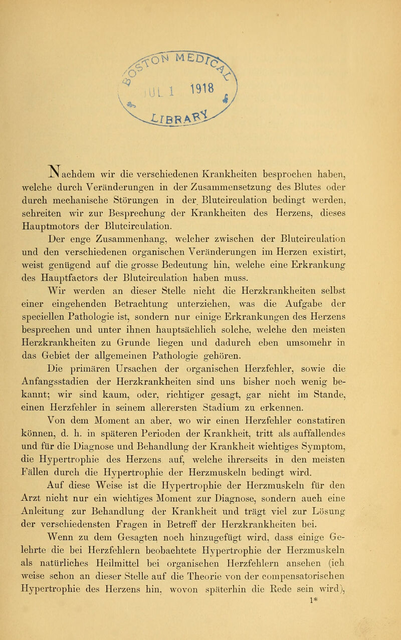 JN achdem wir die verschiedenen Krankheiten besprochen haben, welche durch Veränderungen in der Zusammensetzung des Blutes oder durch mechanische Störungen in der. Blutcirculation bedingt werden, schreiten wir zur Besprechung der Krankheiten des Herzens, dieses Hauptmotors der Blutcirculation. Der enge Zusammenhang, welcher zwischen der Blutcirculation und den verschiedenen organischen Veränderungen im Herzen existirt, weist genügend auf die grosse Bedeutung hin, welche eine Erkrankung des Hauptfactors der Blutcirculation haben muss. Wir werden an dieser Stelle nicht die Herzkrankheiten selbst einer eingehenden Betrachtung unterziehen, was die Aufgabe der speciellen Pathologie ist, sondern nur einige Erkrankungen des Herzens besprechen und unter ihnen hauptsächlich solche, welche den meisten Herzkrankheiten zu Grunde liegen und dadurch eben umsomehr in das Gebiet der allgemeinen Pathologie gehören. Die primären Ursachen der organischen Herzfehler, sowie die Anfangsstadien der Herzkrankheiten sind uns bisher noch wenig be- kannt; wir sind kaum, oder, richtiger gesagt, gar nicht im Stande, einen Herzfehler in seinem allerersten Stadium zu erkennen. Von dem Moment an aber, wo wir einen Herzfehler constatiren können, d. h. in späteren Perioden der Krankheit, tritt als auffallendes und für die Diagnose und Behandlung der Krankheit wichtiges Symptom, die Hypertrophie des Herzens auf, welche ihrerseits in den meisten Fällen durch die Hypertrophie der Herzmuskeln bedingt wird. Auf diese Weise ist die Hypertrophie der Herzmuskeln für den Arzt nicht nur ein wichtiges Moment zur Diagnose, sondern auch eine Anleitung zur Behandlung der Krankheit und trägt viel zur Lösung der verschiedensten Fragen in Betreff der Herzkrankheiten bei. Wenn zu dem Gesagten noch hinzugefügt wird, dass einige Ge- lehrte die bei Herzfehlern beobachtete Hypertrophie der Herzmuskeln als natürliches Heilmittel bei organischen Herzfehlern ansehen (ich weise schon an dieser Stelle auf die Theorie von der compensatorischen Hypertrophie des Herzens hin, wovon späterhin die Rede sein wird), 1*
