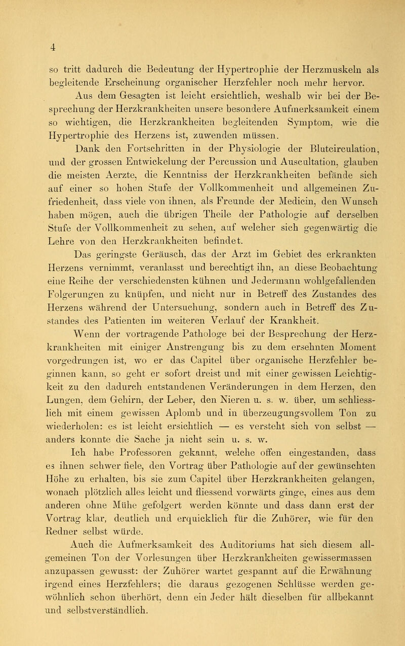 so tritt dadurch die Bedeutung der Hypertrophie der Herzmuskeln als begleitende Erscheinung organischer Herzfehler noch mehr hervor. Aus dem Gesagten ist leicht ersichtlich, weshalb wir bei der Be- sprechung der Herzkrankheiten unsere besondere Aufmerksamkeit einem so wichtigen, die Herzkrankheiten begleitenden Symptom, wie die Hypertrophie des Herzens ist, zuwenden müssen. Dank den Fortschritten in der Physiologie der Blutcirculation, und der grossen Entwicklung der Percussion und Auscultation, glauben die meisten Aerzte, die Kenntniss der Herzkrankheiten befände sich auf einer so hohen Stufe der Vollkommenheit und allgemeinen Zu- friedenheit, dass viele von ihnen, als Freunde der Medicin, den Wunsch haben mögen, auch die übrigen Theile der Pathologie auf derselben Stufe der Vollkommenheit zu sehen, auf welcher sich gegenwärtig die Lehre von den Herzkrankheiten befindet. Das geringste Geräusch, das der Arzt im Gebiet des erkrankten Herzens vernimmt, veranlasst und berechtigt ihn, an diese Beobachtung eine Reihe der verschiedensten kühnen und Jedermann wohlgefallenden Folgerungen zu knüpfen, und nicht nur in Betreff des Zustandes des Herzens während der Untersuchung, sondern auch in Betreff des Zu- standes des Patienten im weiteren Verlauf der Krankheit. Wenn der vortragende Pathologe bei der Besprechung der Herz- krankheiten mit einiger Anstrengung bis zu dem ersehnten Moment vorgedrungen ist, wo er das Capitel über organische Herzfehler be- ginnen kann, so geht er sofort dreist und mit einer gewissen Leichtig- keit zu den dadurch entstandenen Veränderungen in dem Herzen, den Lungen, dem Gehirn, der Leber, den Nieren u. s. w. über, um schliess- lich mit einem gewissen Aplomb und in überzeugungsvollem Ton zu wiederholen: es ist leicht ersichtlich — es versteht sich von selbst — anders konnte die Sache ja nicht sein u. s. w. Ich habe Professoren gekannt, welche offen eingestanden, dass es ihnen schwer fiele, den Vortrag über Pathologie auf der gewünschten Höhe zu erhalten, bis sie zum Capitel über Herzkrankheiten gelangen, wonach plötzlich alles leicht und fliessend vorwärts ginge, eines aus dem anderen ohne Mühe gefolgert werden könnte und dass dann erst der Vortrag klar, deutlich und erquicklich für die Zuhörer, wie für den Redner selbst würde. Auch die Aufmerksamkeit des Auditoriums hat sich diesem all- gemeinen Ton der Vorlesungen über Herzkrankheiten gewissermassen anzupassen gewusst: der Zuhörer wartet gespannt auf die Erwähnung irgend eines Herzfehlers; die daraus gezogenen Schlüsse werden ge- wöhnlich schon überhört, denn ein Jeder hält dieselben für allbekannt und selbstverständlich.