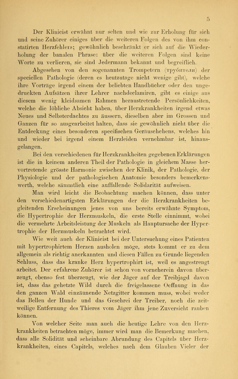 Der Klinioist erwähnt nur selten und wie zur Erholung für sich und seine Zuhörer einiges über die weiteren Folgen des von ihm con- statirten Herzfehlers; gewöhnlich beschränkt er sich auf die Wieder- holung der banalen Phrase: über die weiteren Folgen sind keine Worte zu verlieren, sie sind Jedermann bekannt und begreiflich. Abgesehen von den sogenannten Trompetern (TpyoHxeJiH) der speciellen Pathologie (deren es heutzutage nicht wenige gibt), welche ihre Vorträge irgend einem der beliebten Handbücher oder den unge- druckten Aufsätzen ihrer Lehrer nachdeclamiren, gibt es einige aus diesem wenig kleidsamen Rahmen heraustretende Persönlichkeiten, welche die löbliche Absicht haben, über Herzkrankheiten irgend etwas Neues und Selbsterdachtes zu äussern, dieselben aber im Grossen und Ganzen für so ausgearbeitet halten, dass sie gewöhnlich nicht über die Entdeckung eines besonderen specifischen Geräuschchens, welches hin und wieder bei irgend einem Herzleiden vernehmbar ist, hinaus- gelangen. Bei den verschiedenen für Herzkrankheiten gegebenen Erklärungen ist die in keinem anderen Theil der Pathologie in gleichem Masse her- vortretende grösste Harmonie zwischen der Klinik, der Pathologie, der Physiologie und der pathologischen Anatomie besonders bemerkens- werth, welche sämmtlich eine auffallende Solidarität aufweisen. Man wird leicht die Beobachtung machen können, dass unter den verschiedenartigsten Erklärungen der die Herzkrankheiten be- gleitenden Erscheinungen jenes von uns bereits erwähnte Symptom, die Hypertrophie der Herzmuskeln, die erste Stelle einnimmt, wobei die vermehrte Arbeitsleistung der Muskeln als Hauptursache der Hyper- trophie der Herzmuskeln betrachtet wird. Wie weit auch der Klinicist bei der Untersuchung eines Patienten mit hypertrophirtem Herzen ausholen möge, stets kommt er zu dem allgemein als richtig anerkannten und diesen Fällen zu Grunde liegenden Schluss, dass das kranke Herz hypertrophirt ist, weil es angestrengt arbeitet. Der erfahrene Zuhörer ist schon von vorneherein davon über- zeugt, ebenso fest überzeugt, wie der Jäger auf der Treibjagd davon ist, dass das gehetzte Wild durch die freigelassene Oeffnung in das den ganzen Wald einzäunende Netzgitter kommen muss, wobei weder das Bellen der Hunde und das Geschrei der Treiber, noch die zeit- weilige Entfernung des Thieres vom Jäger ihm jene Zuversicht rauben können. Von welcher Seite man auch die heutige Lehre von den Herz- krankheiten betrachten möge, immer wird man die Bemerkung machen, dass alle Solidität und scheinbare Abrundung des Capitels über Herz- krankheiten, eines Capitels, welches nach dem Glauben Vieler der