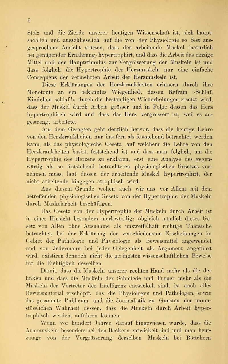 Stolz und die Zierde unserer heutigen Wissenschaft ist, sich haupt- sächlich und ausschliesslich auf die von der Physiologie so fest aus- gesprochene Ansicht stützen, dass der arbeitende Muskel (natürlich bei genügender Ernährung) hypertrophirt. und dass die Arbeit das einzige Mittel und der Hauptstimulus zur Vergrösserung der Muskeln ist und dass folglich die Hypertrophie der Herzmuskeln nur eine einfache Consequenz der vermehrten Arbeit der Herzmuskeln ist. Diese Erklärungen der Herzkrankheiten erinnern durch ihre Monotonie an ein bekanntes Wiegenlied, dessen Refrain »Schlaf, Kindchen schlaf!« durch die beständigen Wiederholungen ersetzt wird, dass der Muskel durch Arbeit grösser und in Folge dessen das Herz hypertrophisch wird und dass das Herz vergrössert ist, weil es an- gestrengt arbeitete. Aus dem Gesagten geht deutlich hervor, dass die heutige Lehre von den Herzkrankheiten nur insofern als feststehend betrachtet werden kann, als das physiologische Gesetz, auf welchem die Lehre von den Herzkrankheiten basirt, feststehend ist und dass man folglich, um die Hypertrophie des Herzens zu erklären, erst eine Analyse des gegen- wärtig als so feststehend betrachteten physiologischen Gesetzes vor- nehmen muss, laut dessen der arbeitende Muskel hypertrophirt, der nicht arbeitende hingegen atrophisch wird. Aus diesem Grunde wollen auch wir uns vor Allem mit dem betreffenden physiologischen Gesetz von der Hypertrophie der Muskeln durch Muskelarbeit beschäftigen. Das Gesetz von der Hypertrophie der Muskeln durch Arbeit ist in einer Hinsicht besonders merkwürdig: obgleich nämlich dieses Ge- setz von Allen ohne Ausnahme als unzweifelhaft richtige Thatsache betrachtet, bei der Erklärung der verschiedensten Erscheinungen im Gebiet der Pathologie und Physiologie als Beweismittel angewendet und von Jedermann bei jeder Gelegenheit als Argument angeführt wird, existiren dennoch nicht die geringsten wissenschaftlichen Beweise für die Richtigkeit desselben. Damit, dass die Muskeln unserer rechten Hand mehr als die der linken und dass die Muskeln der Schmiede und Turner mehr als die Muskeln der Vertreter der Intelligenz entwickelt sind, ist auch alles Beweismaterial erschöpft, das die Physiologen und Pathologen, sowie das gesammte Publicum und die Journalistik zu Gunsten der unum- stösslichen Wahrheit dessen, dass die Muskeln durch Arbeit hyper- trophisch werden, anführen können. Wenn vor hundert Jahren darauf hingewiesen wurde, dass die Armmuskeln besonders bei den Bäckern entwickelt sind und man heut- zutage von der Vergrösserung derselben Muskeln bei Böttchern