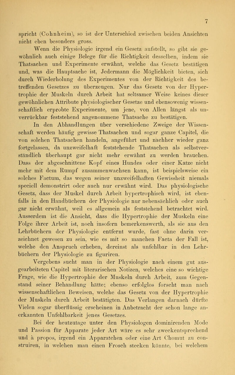 spricht (Cohnheim), so ist der Unterschied zwischen beiden Ansichten nicht eben besonders gross. Wenn die Physiologie irgend ein Gesetz aufstellt, so gibt sie ge- wöhnlich auch einige Belege für die Richtigkeit desselben, indem sie Thatsachen und Experimente erwähnt, welche das Gesetz bestätigen und, was die Hauptsache ist, Jedermann die Möglichkeit bieten, sich durch Wiederholung des Experimentes von der Richtigkeit des be- treffenden Gesetzes zu überzeugen. Nur das Gesetz von der Hyper- trophie der Muskeln durch Arbeit hat seltsamer Weise keines dieser gewöhnlichen Attribute physiologischer Gesetze und ebensowenig wissen- schaftlich erprobte Experimente, um jene, von Allen längst als un- verrückbar feststehend angenommene Thatsache zu bestätigen. In den Abhandlungen über verschiedene Zweige der Wissen- schaft werden häufig gewisse Thatsachen und sogar ganze Capitel, die von solchen Thatsachen handeln, angeführt und nachher wieder ganz fortgelassen, da unzweifelhaft feststehende Thatsachen als selbstver- ständlich überhaupt gar nicht mehr erwähnt zu werden brauchen. Dass der abgeschnittene Kopf eines Hundes oder einer Katze nicht mehr mit dem Rumpf zusammenwachsen kann, ist beispielsweise ein solches Factum, das wegen seiner unzweifelhaften Gewissheit niemals speciell demonstrirt oder auch nur erwähnt wird. Das physiologische Gesetz, dass der Muskel durch Arbeit hypertrophisch wird, ist eben- falls in den Handbüchern der Physiologie nur nebensächlich oder auch gar nicht erwähnt, weil es allgemein als feststehend betrachtet wird. Ausserdem ist die Ansicht, dass die Hypertrophie der Muskeln eine Folge ihrer Arbeit ist, noch insofern bemerkenswert!!, als sie aus den Lehrbüchern der Physiologie entfernt wurde, fast ohne darin ver- zeichnet gewesen zu sein, wie es mit so manchen Facta der Fall ist, welche den Anspruch erheben, dereinst als unfehlbar in den Lehr- büchern der Physiologie zu figuriren. Vergebens sucht man in der Physiologie nach einem gut aus- gearbeiteten Capitel mit literarischen Notizen, welches eine so wichtige Frage, wie die Hypertrophie der Muskeln durch Arbeit, zum Gegen- stand seiner Behandlung hätte; ebenso erfolglos forscht man nach wissenschaftlichen Beweisen, welche das Gesetz von der Hypertrophie der Muskeln durch Arbeit bestätigten. Das Verlangen darnach dürfte Vielen sogar überflüssig erscheinen in Anbetracht der schon lange an- erkannten Unfehlbarkeit jenes Gesetzes. Bei der heutzutage unter den Physiologen dominirenden Mode und Passion für Apparate jeder Art wäre es sehr zweckentsprechend und ä propos, irgend ein Apparatchen oder eine Art Chomut zu con- struiren, in welchen man einen Frosch stecken könnte, bei welchem