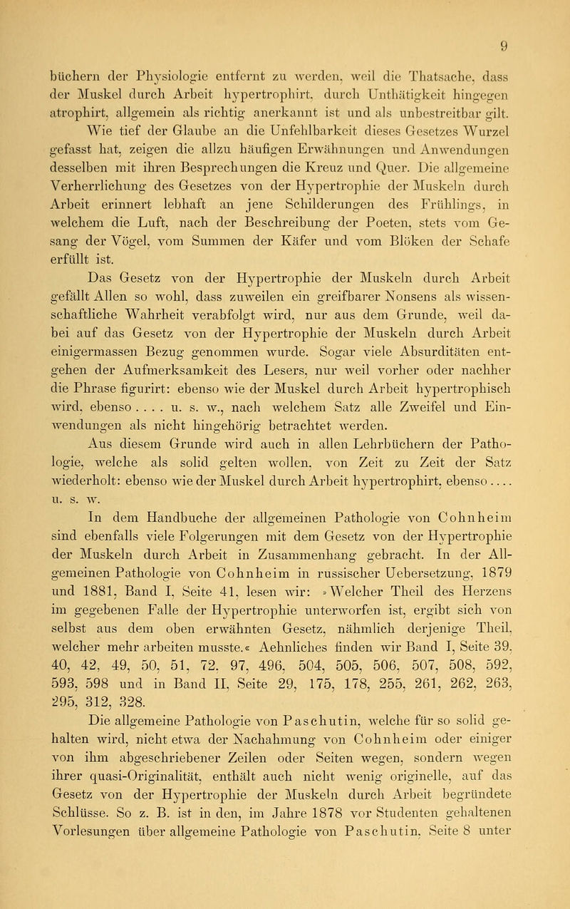 büchern der Physiologie entfernt zu werden, weil die Thatsache, dass der Muskel durch Arbeit hypertrophirt, durch Untliätigkeit hingegen atrophirt, allgemein als richtig anerkannt ist und als unbestreitbar gilt. Wie tief der Glaube an die Unfehlbarkeit dieses Gesetzes Wurzel gefasst hat. zeigen die allzu häufigen Erwähnungen und Anwendungen desselben mit ihren Besprechungen die Kreuz und Quer. Die allgemeine Verherrlichung des Gesetzes von der Hypertrophie der Muskeln durch Arbeit erinnert lebhaft an jene Schilderungen des Frühlings, in welchem die Luft, nach der Beschreibung der Poeten, stets vom Ge- sang der Vögel, vom Summen der Käfer und vom Blöken der Schafe erfüllt ist. Das Gesetz von der Hypertrophie der Muskeln durch Arbeit gefällt Allen so wohl, dass zuweilen ein greifbarer Nonsens als wissen- schaftliche Wahrheit verabfolgt wird, nur aus dem Grunde, weil da- bei auf das Gesetz von der Hypertrophie der Muskeln durch Arbeit einigermassen Bezug genommen wurde. Sogar viele Absurditäten ent- gehen der Aufmerksamkeit des Lesers, nur weil vorher oder nachher die Phrase figurirt: ebenso wie der Muskel durch Arbeit hypertrophisch wird, ebenso .... u. s. w., nach welchem Satz alle Zweifel und Ein- wendungen als nicht hingehörig betrachtet werden. Aus diesem Grunde wird auch in allen Lehrbüchern der Patho- logie, welche als solid gelten wollen, von Zeit zu Zeit der Satz wiederholt: ebenso wie der Muskel durch Arbeit hypertrophirt, ebenso — u. s. w. In dem Händbuche der allgemeinen Pathologie von Cohnheim sind ebenfalls viele Folgerungen mit dem Gesetz von der Hypertrophie der Muskeln durch Arbeit in Zusammenhang gebracht. In der All- gemeinen Pathologie von Cohnheim in russischer Uebersetzung, 1879 und 1881, Band I, Seite 41, lesen wir: »Welcher Theil des Herzens im gegebenen Falle der Hypertrophie unterworfen ist, ergibt sich von selbst aus dem oben erwähnten Gesetz, nähmlich derjenige Theil. welcher mehr arbeiten musste.« Aehnliches finden wir Band I, Seite 39, 40, 42, 49, 50, 51, 72, 97, 496, 504, 505, 506, 507, 508, 592, 593, 598 und in Band II, Seite 29, 175, 178, 255, 261, 262, 263, 295, 312, 328. Die allgemeine Pathologie von Paschutin, welche für so solid ge- halten wird, nicht etwa der Nachahmung von Cohnheim oder einiger von ihm abgeschriebener Zeilen oder Seiten wegen, sondern wegen ihrer quasi-Originalität, enthält auch nicht wenig originelle, auf das Gesetz von der Hypertrophie der Muskeln durch Arbeit begründete Schlüsse. So z. B. ist in den, im Jahre 1878 vor Studenten gehaltenen Vorlesungen über allgemeine Pathologie von Paschutin. Seite 8 unter