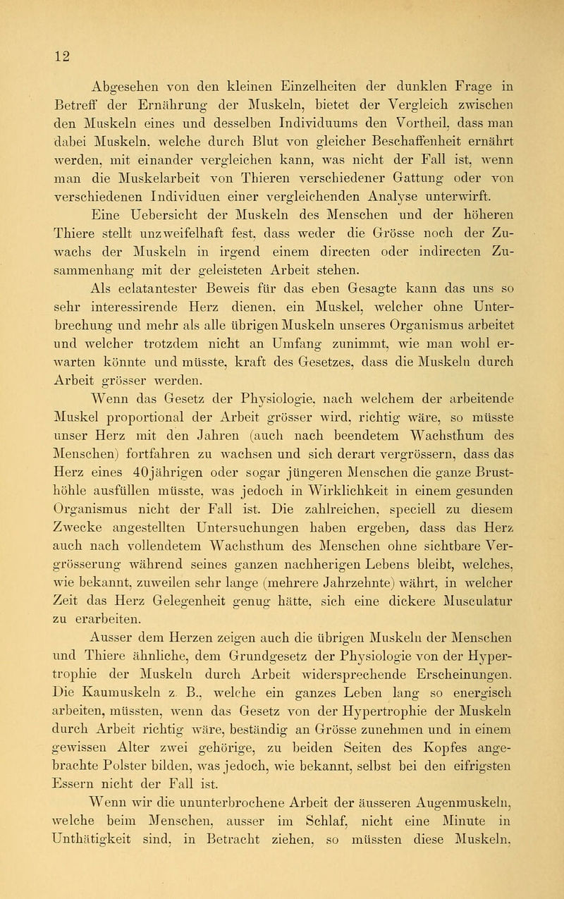 Abgesehen von den kleinen Einzelheiten der dunklen Frage in Betreff der Ernährung der Muskeln, bietet der Vergleich zwischen den Muskeln eines und desselben Individuums den Vortheil, dass man dabei Muskeln, welche durch Blut von gleicher Beschaffenheit ernährt werden, mit einander vergleichen kann, was nicht der Fall ist, wenn man die Muskelarbeit von Thieren verschiedener Gattung oder von verschiedenen Individuen einer vergleichenden Analyse unterwirft. Eine Uebersicht der Muskeln des Menschen und der höheren Thiere stellt unzweifelhaft fest, dass weder die Grösse noch der Zu- wachs der Muskeln in irgend einem directen oder indirecten Zu- sammenhang mit der geleisteten Arbeit stehen. Als eclatantester Beweis für das eben Gesagte kann das uns so sehr interessirende Herz dienen, ein Muskel, welcher ohne Unter- brechung und mehr als alle übrigen Muskeln unseres Organismus arbeitet und welcher trotzdem nicht an Umfang zunimmt, wie man wohl er- warten könnte und müsste, kraft des Gesetzes, dass die Muskeln durch Arbeit grösser werden. Wenn das Gesetz der Physiologie, nach welchem der arbeitende Muskel proportional der Arbeit grösser wird, richtig wäre, so müsste unser Herz mit den Jahren (auch nach beendetem Wachsthum des Menschen) fortfahren zu wachsen und sich derart vergrössern, dass das Herz eines 40jährigen oder sogar jüngeren Menschen die ganze Brust- höhle ausfüllen müsste, was jedoch in Wirklichkeit in einem gesunden Organismus nicht der Fall ist. Die zahlreichen, speciell zu diesem Zwecke angestellten Untersuchungen haben ergeben, dass das Herz auch nach vollendetem Wachsthum des Menschen ohne sichtbare Ver- grösserung während seines ganzen nachherigen Lebens bleibt, welches, wie bekannt, zuweilen sehr lange (mehrere Jahrzehnte) währt, in welcher Zeit das Herz Gelegenheit genug hätte, sich eine dickere Musculatur zu erarbeiten. Ausser dem Herzen zeigen auch die übrigen Muskeln der Menschen und Thiere ähnliche, dem Grundgesetz der Physiologie von der Hyper- trophie der Muskeln durch Arbeit widersprechende Erscheinungen. Die Kaumuskeln z. B., welche ein ganzes Leben lang so energisch arbeiten, müssten, wenn das Gesetz von der Hypertrophie der Muskeln durch Arbeit richtig wäre, beständig an Grösse zunehmen und in einem gewissen Alter zwei gehörige, zu beiden Seiten des Kopfes ange- brachte Polster bilden, was jedoch, wie bekannt, selbst bei den eifrigsten Essern nicht der Fall ist. Wenn wir die ununterbrochene Arbeit der äusseren Augenmuskeln, welche beim Menschen, ausser im Schlaf, nicht eine Minute in Unthätigkeit sind, in Betracht ziehen, so müssten diese Muskeln,