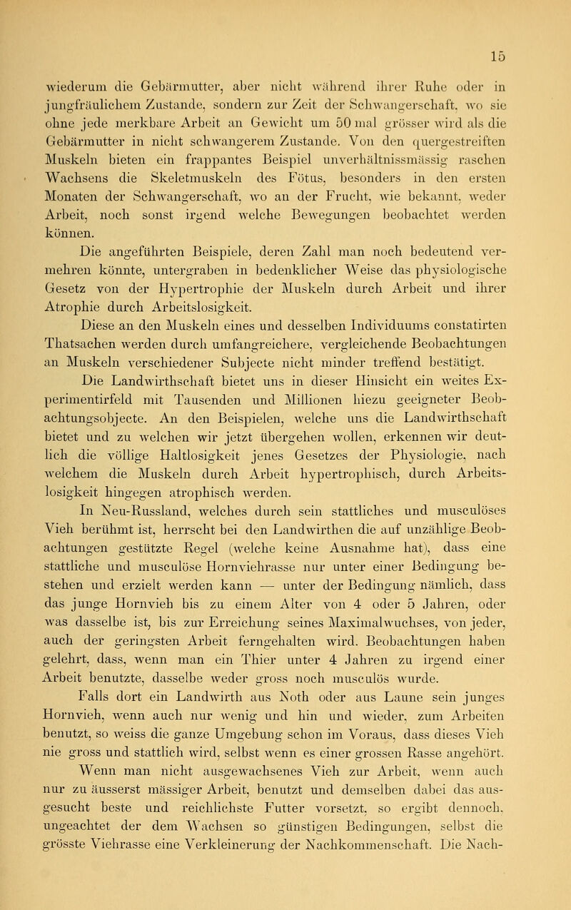 wiederum die Gebärmutter, aber nicht während ihrer Ruhe oder in jungfräulichem Zustande, sondern zur Zeit der Schwangerschaft, wo sie ohne jede merkbare Arbeit an Gewicht um 50 mal grösser wird als die Gebärmutter in nicht schwangerem Zustande. Von den quergestreiften Muskeln bieten ein frappantes Beispiel unverhältnissmässig raschen Wachsens die Skeletmuskeln des Fötus, besonders in den ersten Monaten der Schwangerschaft, wo an der Frucht, wie bekannt, weder Arbeit, noch sonst irgend welche Bewegungen beobachtet werden können. Die angeführten Beispiele, deren Zahl man noch bedeutend ver- mehren könnte, untergraben in bedenklicher Weise das physiologische Gesetz von der Hypertrophie der Muskeln durch Arbeit und ihrer Atrophie durch Arbeitslosigkeit. Diese an den Muskeln eines und desselben Individuums constatirten Thatsachen werden durch umfangreichere, vergleichende Beobachtungen an Muskeln verschiedener Subjecte nicht minder treffend bestätigt. Die Landwirthschaft bietet uns in dieser Hinsicht ein weites Ex- perimentirfeld mit Tausenden und Millionen hiezu geeigneter Beob- achtungsobjecte. An den Beispielen, welche uns die Landwirthschaft bietet und zu welchen wir jetzt übergehen wollen, erkennen wir deut- lich die völlige Haltlosigkeit jenes Gesetzes der Physiologie, nach welchem die Muskeln durch Arbeit hypertrophisch, durch Arbeits- losigkeit hingegen atrophisch werden. In Neu-Russland, welches durch sein stattliches und musculöses Vieh berühmt ist, herrscht bei den Landwirthen die auf unzählige Beob- achtungen gestützte Regel (welche keine Ausnahme hat), dass eine stattliche und musculöse Hornviehrasse nur unter einer Bedingung be- stehen und erzielt werden kann — unter der Bedingung nämlich, dass das junge Hornvieh bis zu einem Alter von 4 oder 5 Jahren, oder was dasselbe ist, bis zur Erreichung seines Maximalwuchses, von jeder, auch der geringsten Arbeit ferngehalten wird. Beobachtungen haben gelehrt, dass, wenn man ein Thier unter 4 Jahren zu irgend einer Arbeit benutzte, dasselbe weder gross noch musculös wurde. Falls dort ein Landwirth aus Noth oder aus Laune sein junges Hornvieh, wenn auch nur wenig und hin und wieder, zum Arbeiten benutzt, so weiss die ganze Umgebung schon im Voraus, dass dieses Vieh nie gross und stattlich wird, selbst wenn es einer grossen Rasse angehört. Wenn man nicht ausgewachsenes Vieh zur Arbeit, wenn auch nur zu äusserst massiger Arbeit, benutzt und demselben dabei das aus- gesucht beste und reichlichste Futter vorsetzt, so ergibt dennoch, ungeachtet der dem Wachsen so günstigen Bedingungen, selbst die grösste Viehrasse eine Verkleinerung der Nachkommenschaft. Die Nach-