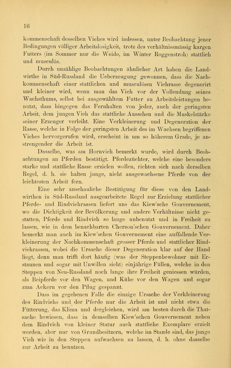 kommenschaft desselben Viehes wird indessen, unter Beobachtung jener Bedingungen völliger Arbeitslosigkeit, trotz des verhältnissmässig kargen Futters (im Sommer nur die Weide, im Winter Roggenstroh) stattlich und musculös. Durch unzählige Beobachtungen ähnlicher Art haben die Land- wirthe in Süd-Russland die Ueberzeugung gewonnen, dass die Nach- kommenschaft einer stattlichen und musculösen Viehrasse dee:enerirt und kleiner wird, wenn man das Vieh vor der Vollendung seines Wachsthums, selbst bei ausgewähltem Futter zu Arbeitsleistungen be- nutzt, dass hingegen das Fernhalten von jeder, auch der geringsten Arbeit, dem jungen Vieh das stattliche Aussehen und die Muskelstärke seiner Erzeuger verleiht. Eine Verkleinerung und Degeneration der Rasse, welche in Folge der geringsten Arbeit des im Wachsen begriffenen Viehes hervorgerufen wird, erscheint in um so höherem Grade, je an- strengender die Arbeit ist. Dasselbe, was am Hornvieh bemerkt wurde, wird durch Beob- achtungen an Pferden bestätigt. Pferdezüchter, welche eine besonders starke und stattliche Rasse erzielen wollen, richten sich nach derselben Regel, d. h. sie halten junge, nicht ausgewachsene Pferde von der leichtesten Arbeit fern. Eine sehr anschauliche Bestätigung für diese von den Land- wirthen in Süd-Russland ausgearbeitete Regel zur Erzielung stattlicher Pferde- und Rindviehrassen liefert uns das Kiew'sche Gouvernement, wo die Dichtigkeit der Bevölkerung und andere Verhältnisse nicht ge- statten, Pferde und Rindvieh so lange unbenutzt und in Freiheit zu lassen, wie in dem benachbarten Cherson'schen Gouvernement. Daher bemerkt man auch im Kiew'schen Gouvernement eine auffallende Ver- kleinerung der Nachkommenschaft grosser Pferde und stattlicher Rind- viehrassen, wobei die Ursache dieser Degeneration klar auf der Hand liegt, denn man trifft dort häufig (was der Steppenbewohner mit Er- staunen und sogar mit Unwillen sieht) einjährige Füllen, welche in den Steppen von Neu-Russland noch lange ihre Freiheit gemessen würden, als Beipferde vor den Wagen, und Kühe vor den Wagen und sogar zum Ackern vor den Pflug gespannt. Dass im gegebenen Falle die einzige Ursache der Verkleinerung des Rindviehs und der Pferde nur die Arbeit ist und nicht etwa die Fütterung, das Klima und dergleichen, wird am besten durch die That- sache bewiesen, dass in demselben Kiew'schen Gouvernement neben dem Rindvieh von kleiner Statur auch stattliche Exemplare erzielt werden, aber nur von Grundbesitzern, welche im Stande sind, das junge Vieh wie in den Steppen aufwachsen zu lassen, d. h. ohne dasselbe zur Arbeit zu benutzen.