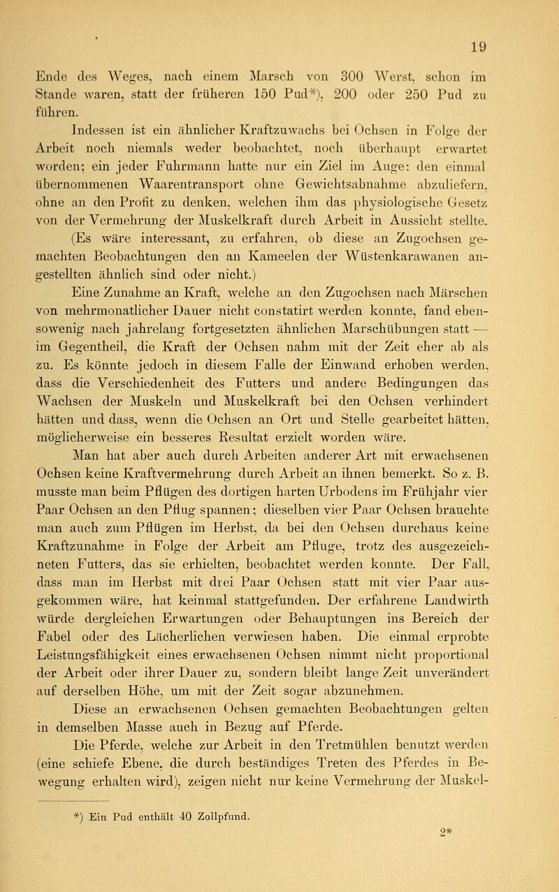 Ende des Weges, nach einem Marsch von 300 Werst, schon im Stande waren, statt der früheren 150 Pud*), 200 oder 250 Pud zu führen. Indessen ist ein ähnlicher Kraftzuwachs bei Ochsen in Folge der Arbeit noch niemals weder beobachtet, noch überhaupt erwartet worden; ein jeder Fuhrmann hatte nur ein Ziel im Auge: den einmal übernommenen Waarentransport ohne Gewichtsabnahme abzuliefern, ohne an den Profit zu denken, welchen ihm das physiologische Gesetz von der Vermehrung der Muskelkraft durch Arbeit in Aussicht stellte. (Es wäre interessant, zu erfahren, ob diese an Zugochsen ge- machten Beobachtungen den an Kameelen der Wüstenkarawanen an- gestellten ähnlich sind oder nicht.) Eine Zunahme an Kraft, welche an den Zugochsen nach Märschen von mehrmonatlicher Dauer nicht constatirt werden konnte, fand eben- sowenig nach jahrelang fortgesetzten ähnlichen Marschübungen statt — im Gegentheil, die Kraft der Ochsen nahm mit der Zeit eher ab als zu. Es könnte jedoch in diesem Falle der Einwand erhoben werden, dass die Verschiedenheit des Futters und andere Bedingungen das Wachsen der Muskeln und Muskelkraft bei den Ochsen verhindert hätten und dass, wenn die Ochsen an Ort und Stelle gearbeitet hätten, möglicherweise ein besseres Resultat erzielt worden wäre. Man hat aber auch durch Arbeiten anderer Art mit erwachsenen Ochsen keine Kraftvermehrung durch Arbeit an ihnen bemerkt. So z. B. musste man beim Pflügen des dortigen harten Urbodens im Frühjahr vier Paar Ochsen an den Pflug spannen; dieselben vier Paar Ochsen brauchte man auch zum Pflügen im Herbst, da bei den Ochsen durchaus keine Kraftzunahme in Folge der Arbeit am Pfluge, trotz des ausgezeich- neten Futters, das sie erhielten, beobachtet werden konnte. Der Fall, dass man im Herbst mit drei Paar Ochsen statt mit vier Paar aus- gekommen wäre, hat keinmal stattgefunden. Der erfahrene Landwirth würde dergleichen Erwartungen oder Behauptungen ins Bereich der Fabel oder des Lächerlichen verwiesen haben. Die einmal erprobte Leistungsfähigkeit eines erwachsenen Ochsen nimmt nicht proportional der Arbeit oder ihrer Dauer zu, sondern bleibt lange Zeit unverändert auf derselben Höhe, um mit der Zeit sogar abzunehmen. Diese an erwachsenen Ochsen gemachten Beobachtungen gelten in demselben Masse auch in Bezug auf Pferde. Die Pferde, welche zur Arbeit in den Tretmühlen benutzt werden (eine schiefe Ebene, die durch beständiges Treten des Pferdes in Be- wegung erhalten wird), zeigen nicht nur keine Vermehrung der Muskel- *) Ein Pud enthält 40 Zollpfund. 2*