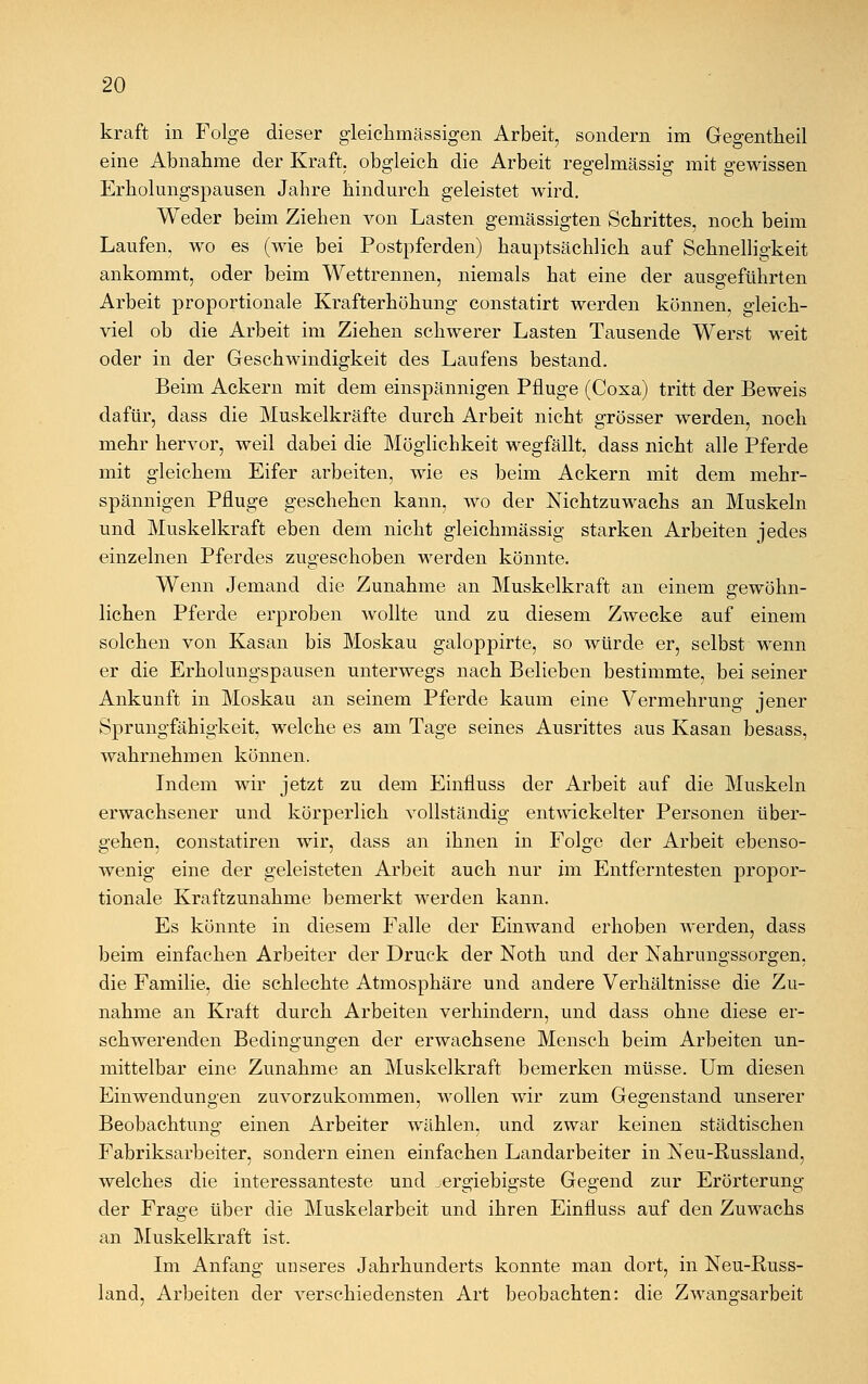 kraft in Folge dieser gleichmässigen Arbeit, sondern im Gegentheil eine Abnahme der Kraft, obgleich die Arbeit regelmässig mit gewissen Erholungspansen Jahre hindurch geleistet wird. Weder beim Ziehen von Lasten gemässigten Schrittes, noch beim Laufen, wo es (wie bei Postpferden) hauptsächlich auf Schnelligkeit ankommt, oder beim Wettrennen, niemals hat eine der ausgeführten Arbeit proportionale Krafterhöhung constatirt werden können, gleich- viel ob die Arbeit im Ziehen schwerer Lasten Tausende Werst weit oder in der Geschwindigkeit des Laufens bestand. Beim Ackern mit dem einspännigen Pfluge (Coxa) tritt der Beweis dafür, dass die Muskelkräfte durch Arbeit nicht grösser werden, noch mehr hervor, weil dabei die Möglichkeit wegfällt, dass nicht alle Pferde mit gleichem Eifer arbeiten, wie es beim Ackern mit dem mehr- spännigen Pfluge geschehen kann, wo der Nichtzuwachs an Muskeln und Muskelkraft eben dem nicht gleichmässig starken Arbeiten jedes einzelnen Pferdes zugeschoben werden könnte. Wenn Jemand die Zunahme an Muskelkraft an einem gewöhn- lichen Pferde erproben wollte und zu diesem Zwecke auf einem solchen von Kasan bis Moskau galoppirte, so würde er, selbst wenn er die Erholungspausen unterwegs nach Belieben bestimmte, bei seiner Ankunft in Moskau an seinem Pferde kaum eine Vermehrung jener Sprungfähigkeit, welche es am Tage seines Ausrittes aus Kasan besass, wahrnehmen können. Indem wir jetzt zu dem Einfluss der Arbeit auf die Muskeln erwachsener und körperlich vollständig entwickelter Personen über- gehen, constatiren wir, dass an ihnen in Folge der Arbeit ebenso- wenig eine der geleisteten Arbeit auch nur im Entferntesten propor- tionale Kraftzunahme bemerkt werden kann. Es könnte in diesem Falle der Einwand erhoben werden, dass beim einfachen Arbeiter der Druck der Noth und der Nahrungssorgen, die Familie, die schlechte Atmosphäre und andere Verhältnisse die Zu- nahme an Kraft durch Arbeiten verhindern, und dass ohne diese er- schwerenden Bedingungen der erwachsene Mensch beim Arbeiten un- mittelbar eine Zunahme an Muskelkraft bemerken müsse. Um diesen Einwendungen zuvorzukommen, wollen wir zum Gegenstand unserer Beobachtung einen Arbeiter wählen, und zwar keinen städtischen Fabriksarbeiter, sondern einen einfachen Landarbeiter in Keu-Russland, welches die interessanteste und ^ergiebigste Gegend zur Erörterung der Frage über die Muskelarbeit und ihren Einfluss auf den Zuwachs an Muskelkraft ist. Im Anfang unseres Jahrhunderts konnte man dort, in Neu-Russ- land, Arbeiten der verschiedensten Art beobachten: die Zwangsarbeit