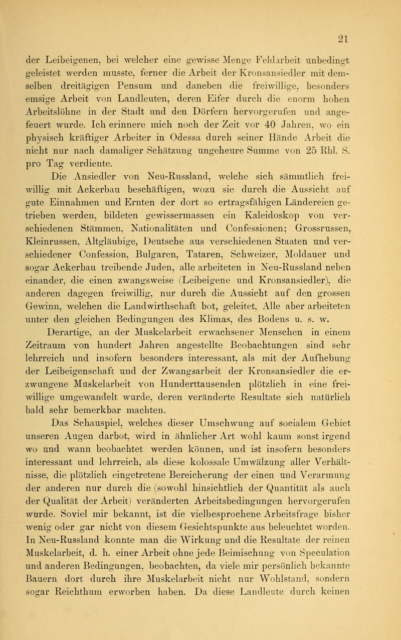 der Leibeigenen, bei welcher eine gewisse Menge Feldarbeit unbedingt geleistet werden musste, ferner die Arbeit der Kronsansiedler mit dem- selben dreitägigen Pensum und daneben die freiwillige, besonders emsige Arbeit von Landleuten, deren Eifer durch die enorm hohen Arbeitslöhne in der Stadt und den Dörfern hervorgerufen und ange- feuert wurde. Ich erinnere mich noch der Zeit vor 40 Jahren, wo ein physisch kräftiger Arbeiter in Odessa durch seiner Hände Arbeit die nicht nur nach damaliger Schätzung ungeheure Summe von 25 Rbl. S. pro Tag verdiente. Die Ansiedler von Neu-Russland, welche sich sämmtlich frei- willig mit Ackerbau beschäftigen, wozu sie durch die Aussicht auf gute Einnahmen und Ernten der dort so ertragsfähigen Ländereien ge- trieben werden, bildeten gewissermassen ein Kaleidoskop von ver- schiedenen Stämmen, Nationalitäten und Confessionen; Grossrussen, Kleinrussen, Altgläubige, Deutsche aus verschiedenen Staaten und ver- schiedener Confession, Bulgaren, Tataren, Schweizer, Moldauer und sogar Ackerbau treibende Juden, alle arbeiteten in Neu-Russland neben einander, die einen zwangsweise (Leibeigene und Kronsansiedler), die anderen dagegen freiwillig, nur durch die Aussicht auf den grossen Gewinn, welchen die Landwirthschaft bot, geleitet, Alle aber arbeiteten unter den gleichen Bedingungen des Klimas, des Bodens u. s. w. Derartige, an der Muskelarbeit erwachsener Menschen in einem Zeitraum von hundert Jahren angestellte Beobachtungen sind sehr lehrreich und insofern besonders interessant, als mit der Aufhebung der Leibeigenschaft und der Zwangsarbeit der Kronsansiedler die er- zwungene Muskelarbeit von Hunderttausenden plötzlich in eine frei- willige umgewandelt wurde, deren veränderte Resultate sich natürlich bald sehr bemerkbar machten. Das Schauspiel, welches dieser Umschwung auf socialem Gebiet unseren Augen darbot, wird in ähnlicher Art wohl kaum sonst irgend wo und wann beobachtet werden können, und ist insofern besonders interessant und lehrreich, als diese kolossale Umwälzung aller Verhält- nisse, die plötzlich eingetretene Bereicherung der einen und Verarmung der anderen nur durch die (sowohl hinsichtlich der Quantität als auch der Qualität der Arbeit) veränderten Arbeitsbedingungen hervorgerufen wurde. Soviel mir bekannt, ist die vielbesprochene Arbeitsfrage bisher wenig oder gar nicht von diesem Gesichtspunkte aus beleuchtet worden. In Neu-Russland konnte man die Wirkung und die Resultate der reinen Muskelarbeit, d. h. einer Arbeit ohne jede Beimischung von Speculation und anderen Bedingungen, beobachten, da viele mir persönlich bekannte Bauern dort durch ihre Muskelarbeit nicht nur Wohlstand, sondern soc:ar Reichthum erworben haben. Da diese Landleute durch keinen