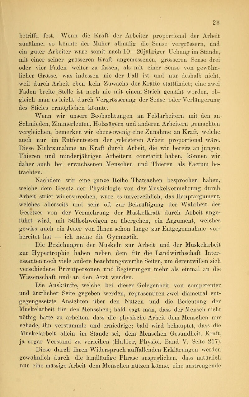2'ö betrifft, fest. Wenn die Kraft der Arbeiter proportional der Arbeit zunähme, so konnte der Mäher allmälig die Sense vergrössern, und ein guter Arbeiter wäre somit nach 10—20jähriger Uebung im Stande, mit einer seiner grösseren Kraft angemessenen, grösseren Sense drei oder vier Faden weiter zu fassen, als mit einer Sense von gewöhn- licher Grösse, was indessen nie der Fall ist und nur deshalb nicht, weil durch Arbeit eben kein Zuwachs der Kräfte stattfindet; eine zwei Faden breite Stelle ist noch nie mit einem Strich gemäht worden, ob- gleich man es leicht durch Vergrösserung der Sense oder Verlängerung des Stieles ermöglichen könnte. Wenn wir unsere Beobachtungen an Feldarbeitern mit den an Schmieden, Zimmerleuten, Holzsägern und anderen Arbeitern gemachten vergleichen, bemerken wir ebensowenig eine Zunahme an Kraft, welche auch nur im Entferntesten der geleisteten Arbeit proportional wäre. Diese Nichtzunahme an Kraft durch Arbeit, die wir bereits an jungen Thieren und minderjährigen Arbeitern constatirt haben, können wir daher auch bei erwachsenen Menschen und Thieren als Factum be- trachten. Nachdem wir eine ganze Reihe Thatsachen besprochen haben, welche dem Gesetz der Physiologie von der Muskelvermehrung durch Arbeit strict widersprechen, wäre es unverzeihlich, das Hauptargument, welches allerseits und sehr oft zur Bekräftigung der Wahrheit des Gesetzes von der Vermehrung der Muskelkraft durch Arbeit ange- führt wird, mit Stillschweigen zu übergehen, ein Argument, welches gewiss auch ein Jeder von Ihnen schon lange zur Entgegennahme vor- bereitet hat — ich meine die Gymnastik. Die Beziehungen der Muskeln zur Arbeit und der Muskelarbeit zur Hypertrophie haben neben dem für die Landwirthschaft Inter- essanten noch viele andere beachtungswerthe Seiten, um derentwillen sich verschiedene Privatpersonen und Regierungen mehr als einmal an die Wissenschaft und an den Arzt wenden. Die Auskünfte, welche bei dieser Gelegenheit von competenter und ärztlicher Seite gegeben werden, repräsentiren zwei diametral ent- gegengesetzte Ansichten über den Nutzen und die Bedeutung der Muskelarbeit für den Menschen; bald sagt man, dass der Mensch nicht nöthig hätte zu arbeiten, dass die physische Arbeit dem Menschen nur schade, ihn verstümmle und erniedrige; bald wird behauptet, dass die Muskelarbeit allein im Stande sei, dem Menschen Gesundheit, Kraft, ja sogar Verstand zu verleihen (Haller, Physiol. Band V, Seite 217). Diese durch ihren Widerspruch auffallenden Erklärungen werden gewöhnlich durch die landläufige Phrase ausgeglichen, dass natürlich nur eine massige Arbeit dem Menschen nützen könne, eine anstrengende