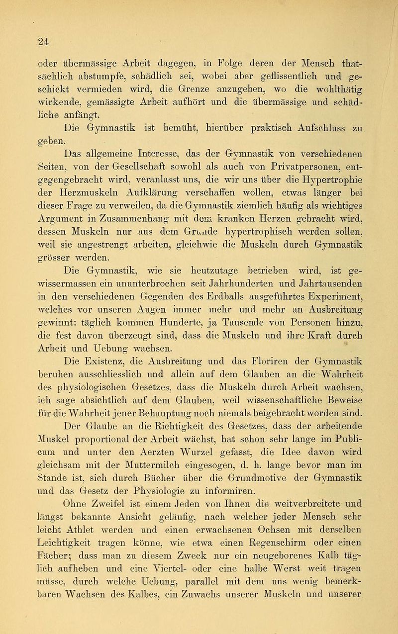 oder übermässige Arbeit dagegen, in Folge deren der Mensch tkat- sächlich abstumpfe, schädlich sei, wobei aber geflissentlich und ge- schickt vermieden wird, die Grenze anzugeben, wo die wohlthätig wirkende, gemässigte Arbeit aufhört und die übermässige und schäd- liche anfängt. Die Gymnastik ist bemüht, hierüber praktisch Aufschluss zu geben. Das allgemeine Interesse, das der Gymnastik von verschiedenen Seiten, von der Gesellschaft sowohl als auch von Privatpersonen, ent- gegengebracht wird, veranlasst uns, die wir uns über die Hypertrophie der Herzmuskeln Aufklärung verschaffen wollen, etwas länger bei dieser Frage zu verweilen, da die Gymnastik ziemlich häufig als wichtiges Argument in Zusammenhang mit dem kranken Herzen gebracht wird, dessen Muskeln nur aus dem Grunde hypertrophisch werden sollen, weil sie angestrengt arbeiten, gleichwie die Muskeln durch Gymnastik grösser werden. Die Gymnastik, wie sie heutzutage betrieben wird, ist ge- wissermassen ein ununterbrochen seit Jahrhunderten und Jahrtausenden in den verschiedenen Gegenden des Erdballs ausgeführtes Experiment, welches vor unseren Augen immer mehr und mehr an Ausbreitung gewinnt: täglich kommen Hunderte, ja Tausende von Personen hinzu, die fest davon überzeugt sind, dass die Muskeln und ihre Kraft durch Arbeit und Uebung wachsen. Die Existenz, die Ausbreitung und das Floriren der Gymnastik beruhen ausschliesslich und allein auf dem Glauben an die Wahrheit des physiologischen Gesetzes, dass die Muskeln durch Arbeit wachsen, ich sage absichtlich auf dem Glauben, weil wissenschaftliche Beweise für die Wahrheit jener Behauptung noch niemals beigebracht worden sind. Der Glaube an die Richtigkeit des Gesetzes, dass der arbeitende Muskel proportional der Arbeit wächst, hat schon sehr lange im Publi- cum und unter den Aerzten Wurzel gefasst, die Idee davon wird gleichsam mit der Muttermilch eingesogen, d. h. lange bevor man im Stande ist, sich durch Bücher über die Grundmotive der Gymnastik und das Gesetz der Physiologie zu informiren. Ohne Zweifel ist einem Jeden von Ihnen die weitverbreitete und längst bekannte Ansicht geläufig, nach welcher jeder Mensch sehr leicht Athlet werden und einen erwachsenen Ochsen mit derselben Leichtigkeit tragen könne, wie etwa einen Regenschirm oder einen Fächer; dass man zu diesem Zweck nur ein neugeborenes Kalb täg- lich aufheben und eine Viertel- oder eine halbe Werst weit tragen müsse, durch welche Uebung, parallel mit dem uns wenig bemerk- baren Wachsen des Kalbes, ein Zuwachs unserer Muskeln und unserer