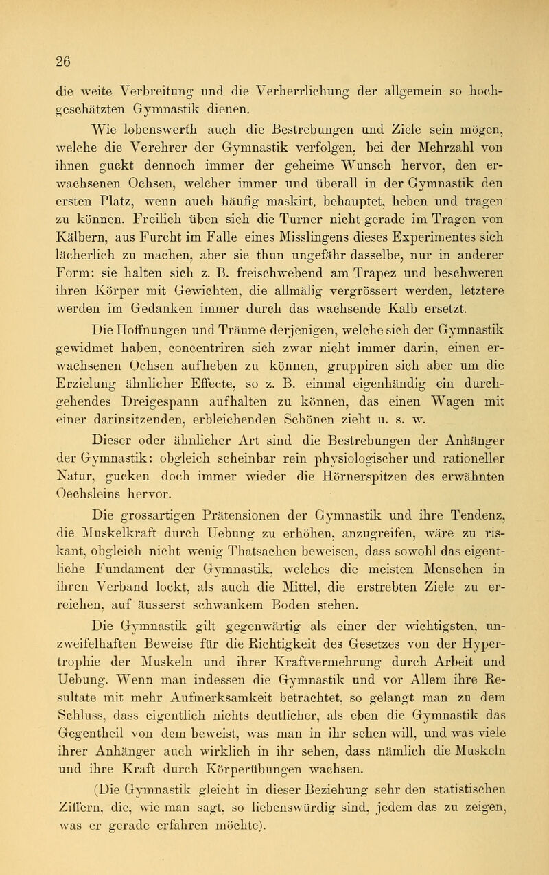 die weite Verbreitung und die Verherrlichung der allgemein so hoch- geschätzten Gymnastik dienen. Wie lobenswerth auch die Bestrebungen und Ziele sein mögen, welche die Verehrer der Gymnastik verfolgen, bei der Mehrzahl von ihnen guckt dennoch immer der geheime Wunsch hervor, den er- wachsenen Ochsen, welcher immer und überall in der Gymnastik den ersten Platz, wenn auch häufig maskirt, behauptet, heben und tragen zu können. Freilich üben sich die Turner nicht gerade im Tragen von Kälbern, aus Furcht im Falle eines Misslingens dieses Experimentes sich lächerlich zu machen, aber sie thun ungefähr dasselbe, nur in anderer Form: sie halten sich z. B. freischwebend am Trapez und beschweren ihren Körper mit Gewichten, die allmälig vergrössert werden, letztere werden im Gedanken immer durch das wachsende Kalb ersetzt. Die Hoffnungen und Träume derjenigen, welche sich der Gymnastik gewidmet haben, concentriren sich zwar nicht immer darin, einen er- wachsenen Ochsen aufheben zu können, gruppiren sich aber um die Erzielung ähnlicher Effecte, so z. B. einmal eigenhändig ein durch- gehendes Dreigespann aufhalten zu können, das einen Wagen mit einer darinsitzenden, erbleichenden Schönen zieht u. s. w. Dieser oder ähnlicher Art sind die Bestrebungen der Anhänger der Gymnastik: obgleich scheinbar rein physiologischer und rationeller Natur, gucken doch immer wieder die Hörnerspitzen des erwähnten Oechsleins hervor. Die grossartigen Prätensionen der Gymnastik und ihre Tendenz, die Muskelkraft durch Uebung zu erhöhen, anzugreifen, wäre zu ris- kant, obgleich nicht wenig Thatsachen beweisen, dass sowohl das eigent- liche Fundament der Gymnastik, welches die meisten Menschen in ihren Verband lockt, als auch die Mittel, die erstrebten Ziele zu er- reichen, auf äusserst schwankem Boden stehen. Die Gymnastik gilt gegenwärtig als einer der wichtigsten, un- zweifelhaften Beweise für die Richtigkeit des Gesetzes von der Hyper- trophie der Muskeln und ihrer Kraftvermehrung durch Arbeit und Uebung. Wenn man indessen die Gymnastik und vor Allem ihre Re- sultate mit mehr Aufmerksamkeit betrachtet, so gelangt man zu dem Schluss, dass eigentlich nichts deutlicher, als eben die Gymnastik das Gegentheil von dem beweist, was man in ihr sehen will, und was viele ihrer Anhänger auch wirklich in ihr sehen, dass nämlich die Muskeln und ihre Kraft durch Körperübungen wachsen. (Die Gymnastik gleicht in dieser Beziehung sehr den statistischen Ziffern, die, wie man sagt, so liebenswürdig sind, jedem das zu zeigen, was er gerade erfahren möchte').