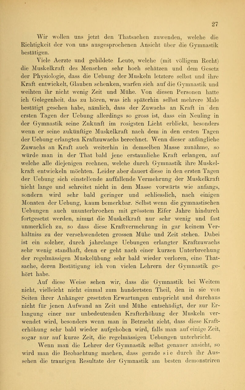 Wir wollen uns jetzt den Tkatsachen zuwenden, welche die Richtigkeit der von uns ausgesprochenen Ansicht über die Gymnastik bestätigen. Viele Aerzte und gebildete Leute, welche (mit völligem Recht) die Muskelkraft des Menschen sehr hoch schätzen und dem Gesetz der Physiologie, dass die Uebung der Muskeln letztere selbst und ihre Kraft entwickelt, Glauben schenken, warfen sich auf die Gymnastik und weihten ihr nicht wenig Zeit und Mühe. Von diesen Personen hatte ich Gelegenheit, das zu hören, was ich späterhin selbst mehrere Male bestätigt gesehen habe, nämlich, dass der Zuwachs an Kraft in den ersten Tagen der Uebung allerdings so gross ist, dass ein Neuling in der Gymnastik seine Zukunft im rosigsten Licht erblickt, besonders wenn er seine zukünftige Muskelkraft nach dem in den ersten Tagen der Uebung erlangten Kraftzuwachs berechnet. Wenn dieser anfängliche Zuwachs an Kraft auch weiterhin in demselben Masse zunähme, so würde man in der That bald jene erstaunliche Kraft erlangen, auf welche alle diejenigen rechnen, welche durch Gymnastik ihre Muskel- kraft entwickeln möchten. Leider aber dauert diese in den ersten Tagen der Uebung sich einstellende auffallende Vermehrung der Muskelkraft nicht lange und schreitet nicht in dem Masse vonvärts wie anfangs, sondern wird sehr bald geringer und schliesslich, nach einigen Monaten der Uebung, kaum bemerkbar. Selbst wenn die gymnastischen Uebungen auch ununterbrochen mit grösstem Eifer Jahre hindurch fortgesetzt werden, nimmt die Muskelkraft nur sehr wenig und fast unmerklich zu, so dass diese Kraftvermehrung in gar keinem Ver- hältniss zu der verschwendeten grossen Mühe und Zeit stehen. Dabei ist ein solcher, durch jahrelange Uebungen erlangter Kraftzuwachs sehr wenig standhaft, denn er geht nach einer kurzen Unterbrechung der regelmässigen Muskelübung sehr bald wieder verloren, eine That- sache, deren Bestätigung ich von vielen Lehrern der Gymnastik ge- hört habe. Auf diese Weise sehen wir, dass die Gymnastik bei Weitem nicht, vielleicht nicht einmal zum hundertsten Theil, den in sie von Seiten ihrer Anhänger gesetzten Erwartungen entspricht und durchaus nicht für jenen Aufwand an Zeit und Mühe entschädigt, der zur Er- langung einer nur unbedeutenden Krafterhöhung der Muskeln ver- wendet wird, besonders wenn man in Betracht zieht, dass diese Kraft- erhöhung sehr bald wieder aufgehoben wird, falls man auf einige Zeit, sogar nur auf kurze Zeit, die regelmässigen Uebungen unterbricht. Wenn man die Lehrer der Gymnastik selbst genauer ansieht, so wird man die Beobachtung machen, dass gerade sie durch ihr Aus- sehen die traurigen Resultate der Gymnastik am besten demonstriren