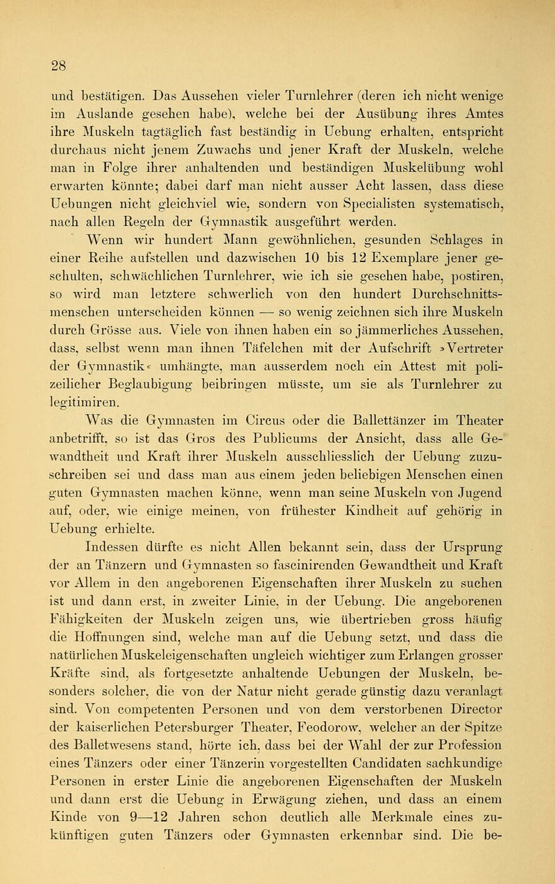 und bestätigen. Das Aussehen vieler Turnlehrer (deren ich nicht wenige im Auslande gesehen habe), welche bei der Ausübung ihres Amtes ihre Muskeln tagtäglich fast beständig in Uebung erhalten, entspricht durchaus nicht jenem Zuwachs und jener Kraft der Muskeln, welche man in Folge ihrer anhaltenden und beständigen Muskelübung wohl erwarten könnte; dabei darf man nicht ausser Acht lassen, dass diese Uebungen nicht gleichviel wie. sondern von Specialisten systematisch, nach allen Regeln der Gymnastik ausgeführt werden. Wenn wir hundert Mann gewöhnlichen, gesunden Schlages in einer Reihe aufstellen und dazwischen 10 bis 12 Exemplare jener ge- schulten, schwächlichen Turnlehrer, wie ich sie gesehen habe, postiren, so wird man letztere schwerlich von den hundert Durchschnitts- menschen unterscheiden können — so wenig zeichnen sich ihre Muskeln durch Grösse aus. Viele von ihnen haben ein so jämmerliches Aussehen, dass, selbst wenn man ihnen Täfelchen mit der Aufschrift »Vertreter der Gymnastik« umhängte, man ausserdem noch ein Attest mit poli- zeilicher Beglaubisruno; beibringen müsste. um sie als Turnlehrer zu legitimiren. Was die Gymnasten im Circus oder die Ballettänzer im Theater anbetrifft, so ist das Gros des Publicums der Ansicht, dass alle Ge-' wandtheit und Kraft ihrer Muskeln ausschliesslich der Uebung zuzu- schreiben sei und dass man aus einem jeden beliebigen Menschen einen guten Gymnasten machen könne, wenn man seine Muskeln von Jugend auf, oder, wie einige meinen, von frühester Kindheit auf gehörig in Uebung erhielte. Indessen dürfte es nicht Allen bekannt sein, dass der Ursprung der an Tänzern und Gymnasten so fascinirenden Gewandtheit und Kraft vor Allem in den angeborenen Eigenschaften ihrer Muskeln zu suchen ist und dann erst, in zweiter Linie, in der Uebung. Die angeborenen Fähigkeiten der Muskeln zeigen uns, wie übertrieben gross häufig die Hoffnungen sind, welche man auf die Uebung setzt, und dass die natürlichen Muskeleigenschaften ungleich wichtiger zum Erlangen grosser Kräfte sind, als fortgesetzte anhaltende Uebungen der Muskeln, be- sonders solcher, die von der Natur nicht gerade günstig dazu veranlagt sind. Von competenten Personen und von dem verstorbenen Director der kaiserlichen Petersburger Theater, Feodorow, welcher an der Spitze des Balletwesens stand, hörte ich, dass bei der Wahl der zur Profession eines Tänzers oder einer Tänzerin vorgestellten Candidaten sachkundige Personen in erster Linie die angeborenen Eigenschaften der Muskeln und dann erst die Uebung in Erwägung ziehen, und dass an einem Kinde von 9—12 Jahren schon deutlich alle Merkmale eines zu- künftigen guten Tänzers oder Gymnasten erkennbar sind. Die be-