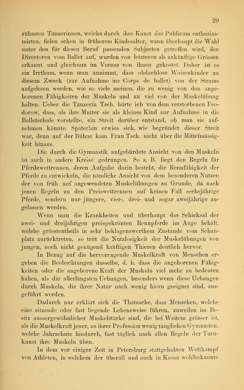 rühmten Tänzerinnen, welche durch ihre Kunst das Publicum enthusias- mirten, fielen schon in früherem Kindesalter, wann überhaupt die Wahl unter den für diesen Beruf passenden Subjecten getroffen wird, den Directoren vom Ballet auf, wurden von letzteren als zukünftige Grössen erkannt und gleichsam im Voraus von ihnen gekostet. Daher ist es ein Irrthum, wenn man annimmt, dass obdachlose Waisenkinder zu diesem Zweck (zur Aufnahme ins Corps de ballet) von der Strasse aufgelesen werden, wie so viele meinen, die zu wenig von den ange- borenen Fähigkeiten der Muskeln und zu viel von der Muskelübung halten. Ueber die Tänzerin Tsch. hörte ich von dem verstorbenen Feo- dorow, dass, als ihre Mutter sie als kleines Kind zur Aufnahme in die Balletschule vorstellte, ein Streit darüber entstand, ob man sie auf- nehmen könnte. Späterhin erwies sich, wie begründet dieser Streit war, denn auf der Bühne kam Frau Tsch. nicht über die Mittelmässig- keit hinaus. Die durch die Gymnastik aufgebürdete Ansicht von den Muskeln ist auch in andere Kreise gedrungen. So z. B. liegt den Regeln für Pferdewettrennen, deren Aufgabe darin besteht, die Rennfähigkeit der Pferde zu entwickeln, die nämliche Ansicht von dem besonderen Nutzen der von früh auf angewendeten Muskelübungen zu Grunde, da nach jenen Regeln zu den Preiswettrennen auf keinen Fall sechsjährige Pferde, sondern nur jüngere, vier-, drei- und sogar zweijährige zu- gelassen werden. Wenn man die Krankheiten und überhaupt das Schicksal der zwei- und dreijährigen preisgekrönten Rennpferde im Auge behält, welche grösstenteils in sehr beklagenswerthem Zustande vom Schau- platz zurücktreten, so tritt die Nutzlosigkeit der Muskelübungen von jungen, noch nicht genügend kräftigen Thieren deutlich hervor. In Bezug auf die hervorragende Muskelkraft von Menschen er- geben die Beobachtungen dasselbe, d. h. dass die angeborenen Fähig- keiten oder die angeborene Kraft der Muskeln viel mehr zu bedeuten haben, als die allerlängsten Uebungen, besonders wenn diese Uebungen durch Muskeln, die ihrer Natur nach wenig hiezu geeignet sind, aus- geführt werden. Dadurch nur erklärt sich die Thatsache, dass Menschen, welche eine sitzende oder fast liegende Lebensweise führen, zuweilen im Be- sitz aussergewöhnlicher Muskelstärke sind, die bei Weitem grösser ist, als die Muskelkraft jener, zu ihrer Profession wenig tauglichen Gymnasten, welche Jahrzehnte hindurch, fast täglich nach allen Regeln der Turn- kunst ihre Muskeln üben. In dem vor einiger Zeit in Petersburg stattgehabten Wettkampf von Athleten, in welchem der überall und auch in Kasan wohlbekannte