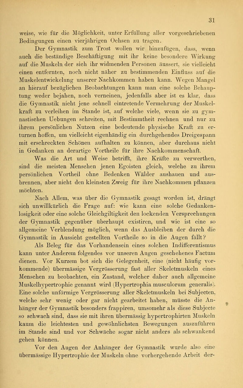 weise, wie für die Möglichkeit, unter Erfüllung aller vorgeschriebenen Bedingungen einen vierjährigen Ochsen zu tragen. Der Gymnastik zum Trost wollen wir hinzufügen, dass, wenn auch die beständige Beschäftigung mit ihr keine besondere Wirkung auf die Muskeln der sich ihr widmenden Personen äussert, sie vielleicht einen entfernten, noch nicht näher zu bestimmenden Einfluss auf die Muskelentwickelung unserer Nachkommen haben kann. Wegen Mangel an hierauf bezüglichen Beobachtungen kann man eine solche Behaup- tung weder bejahen, noch verneinen, jedenfalls aber ist es klar, dass die Gymnastik nicht jene schnell eintretende Vermehrung der Muskel- kraft zu verleihen im Stande ist, auf welche viele, wenn sie zu gym- nastischen Uebungen schreiten, mit Bestimmtheit rechnen und nur zu ihrem persönlichen Nutzen eine bedeutende physische Kraft zu er- turnen hoffen, um vielleicht eigenhändig ein durchgehendes Dreigespann mit erschreckten Schönen aufhalten zu können, aber durchaus nicht in Gedanken an derartige Vortheile für ihre Nachkommenschaft. Was die Art und Weise betrifft, ihre Kräfte zu verwerthen, sind die meisten Menschen jenen Egoisten gleich, welche zu ihrem persönlichen Vortheil ohne Bedenken Wälder aushauen und aus- brennen, aber nicht den kleinsten Zweig für ihre Nachkommen pflanzen möchten. Nach Allem, was über die Gymnastik gesagt worden ist, drängt sich unwillkürlich die Frage auf: wie kann eine solche Gedanken- losigkeit oder eine solche Gleichgiltigkeit den lockenden Versprechungen der Gymnastik gegenüber überhaupt existiren, und wie ist eine so allgemeine Verblendung möglich, wenn das Ausbleiben der durch die Gymnastik in Aussicht gestellten Vortheile so in die Augen fällt? Als Beleg für das Vorhandensein eines solchen Indifferentismus kann unter Anderem folgendes vor unseren Augen geschehenes Factum dienen. Vor Kurzem bot sich die Gelegenheit, eine (nicht häufig vor- kommende) übermässige Vergrösserung fast aller Skeletmuskeln eines Menschen zu beobachten, ein Zustand, welcher daher auch allgemeine Muskelhypertrophie genannt wird (Hypertrophia musculorum generalis). Eine solche unförmige Vergrösserung aller Skeletmuskeln bei Subjecten, welche sehr wenig oder gar nicht gearbeitet haben, müsste die An- hänger der Gymnastik besonders frappiren, umsomehr als diese Subjecte so schwach sind, dass sie mit ihren übermässig hypertrophirten Muskeln kaum die leichtesten und gewöhnlichsten Bewegungen auszuführen im Stande sind und vor Schwäche sogar nicht anders als schwankend gehen können. Vor den Augen der Anhänger der Gymnastik wurde also eine übermässige Hypertrophie der Muskeln ohne vorhergehende Arbeit der-