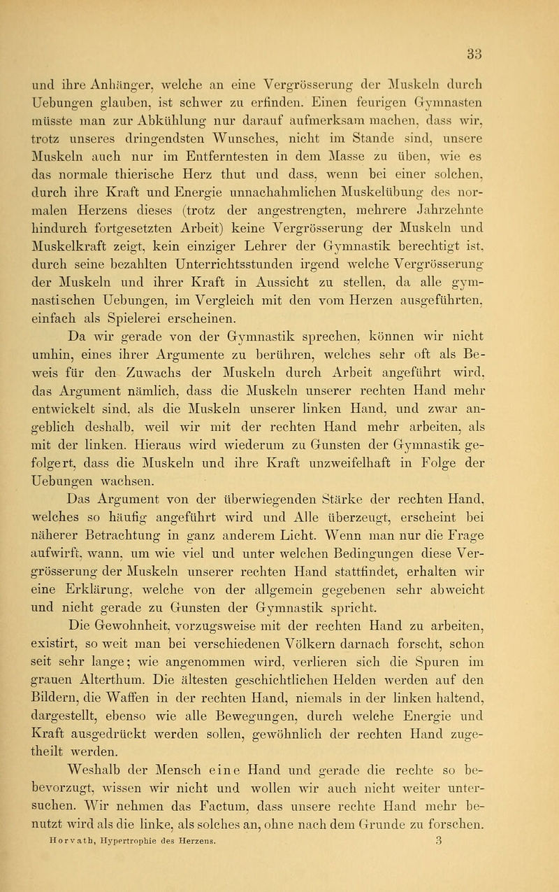 und ihre Anhänger, welche an eine Vergrösserung der Muskeln durch Uebungen glauben, ist schwer zu erfinden. Einen feurigen Gymnasten müsste man zur Abkühlung nur darauf aufmerksam machen, dass wir, trotz unseres dringendsten Wunsches, nicht im Stande sind, unsere Muskeln auch nur im Entferntesten in dem Masse zu üben, wie es das normale thierische Herz thut und dass, wenn bei einer solchen, durch ihre Kraft und Energie unnachahmlichen Muskelübung des nor- malen Herzens dieses (trotz der angestrengten, mehrere Jahrzehnte hindurch fortgesetzten Arbeit) keine Vergrösserung der Muskeln und Muskelkraft zeigt, kein einziger Lehrer der Gymnastik berechtigt ist, durch seine bezahlten Unterrichtsstunden irgend welche Vergrösserung der Muskeln und ihrer Kraft in Aussicht zu stellen, da alle gym- nastischen Uebungen, im Vergleich mit den vom Herzen ausgeführten, einfach als Spielerei erscheinen. Da wir gerade von der Gymnastik sprechen, können wir nicht umhin, eines ihrer Argumente zu berühren, welches sehr oft als Be- weis für den Zuwachs der Muskeln durch Arbeit angeführt wird, das Argument nämlich, dass die Muskeln unserer rechten Hand mehr entwickelt sind, als die Muskeln unserer linken Hand, und zwar an- geblich deshalb, weil wir mit der rechten Hand mehr arbeiten, als mit der linken. Hieraus wird wiederum zu Gunsten der Gymnastik ge- folgert, dass die Muskeln und ihre Kraft unzweifelhaft in Folge der Uebungen wachsen. Das Argument von der überwiegenden Stärke der rechten Hand, welches so häufig angeführt wird und Alle überzeugt, erscheint bei näherer Betrachtung in ganz anderem Licht. Wenn man nur die Frage aufwirft, wann, um wie viel und unter welchen Bedingungen diese Ver- grösserung der Muskeln unserer rechten Hand stattfindet, erhalten wir eine Erklärung, welche von der allgemein gegebenen sehr abweicht und nicht gerade zu Gunsten der Gymnastik spricht. Die Gewohnheit, vorzugsweise mit der rechten Hand zu arbeiten, existirt, so weit man bei verschiedenen Völkern darnach forscht, schon seit sehr lange; wie angenommen wird, verlieren sich die Spuren im grauen Alterthum. Die ältesten geschichtlichen Helden werden auf den Bildern, die Waffen in der rechten Hand, niemals in der linken haltend, dargestellt, ebenso wie alle Bewegungen, durch welche Energie und Kraft ausgedrückt werden sollen, gewöhnlich der rechten Hand zuge- theilt werden. Weshalb der Mensch eine Hand und gerade die rechte so be- bevorzugt, wissen wir nicht und wollen wir auch nicht weiter unter- suchen. Wir nehmen das Factum, dass unsere rechte Hand mehr be- nutzt wird als die linke, als solches an, ohne nach dem Grunde zu forschen. Horvath, Hypertrophie des Herzens. 3