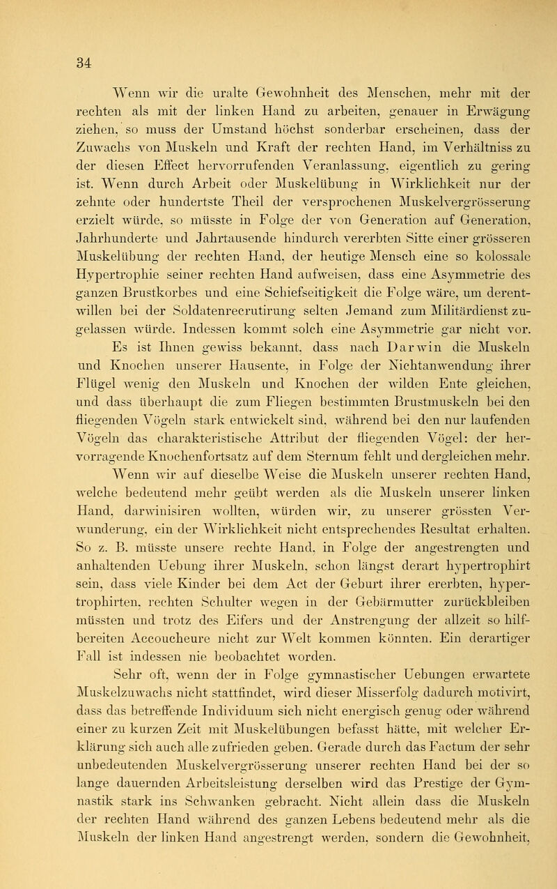 Wenn wir die uralte Gewohnheit des Menschen, mehr mit der rechten als mit der linken Hand zu arbeiten, genauer in Erwägung ziehen, so muss der Umstand höchst sonderbar erscheinen, dass der Zuwachs von Muskeln und Kraft der rechten Hand, im Verhältniss zu der diesen Effect hervorrufenden Veranlassung, eigentlich zu gering ist. Wenn durch Arbeit oder Muskelübung in Wirklichkeit nur der zehnte oder hundertste Theil der versprochenen Muskelvergrösserung erzielt würde, so müsste in Folge der von Generation auf Generation, Jahrhunderte und Jahrtausende hindurch vererbten Sitte einer grösseren Muskelübung der rechten Hand, der heutige Mensch eine so kolossale Hypertrophie seiner rechten Hand aufweisen, dass eine Asymmetrie des ganzen Brustkorbes und eine Schiefseitigkeit die Folge wäre, um derent- willen bei der Soldatenrecrutirung selten Jemand zum Militärdienst zu- gelassen würde. Indessen kommt solch eine Asymmetrie gar nicht vor. Es ist Ihnen gewiss bekannt, dass nach Darwin die Muskeln und Knochen unserer Hausente, in Folge der Nichtanwendung ihrer Flügel wenig den Muskeln und Knochen der wilden Ente gleichen, und dass überhaupt die zum Fliegen bestimmten Brustmuskeln bei den fliegenden Vögeln stark entwickelt sind, während bei den nur laufenden Vögeln das charakteristische Attribut der fliegenden Vögel: der her- vorragende Knochenfortsatz auf dem Sternum fehlt und dergleichen mehr. Wenn wir auf dieselbe Weise die Muskeln unserer rechten Hand, welche bedeutend mehr geübt werden als die Muskeln unserer linken Hand, darwinisiren Avollten, würden wir, zu unserer grössten Ver- wunderung, ein der Wirklichkeit nicht entsprechendes Resultat erhalten. So z. B. müsste unsere rechte Hand, in Folge der angestrengten und anhaltenden Uebung ihrer Muskeln, schon längst derart hypertrophirt sein, dass viele Kinder bei dem Act der Geburt ihrer ererbten, hyper- trophirten. rechten Schulter wegen in der Gebärmutter zurückbleiben müssten und trotz des Eifers und der Anstrengung der allzeit so hilf- bereiten Accoucheure nicht zur Welt kommen könnten. Ein derartiger Fall ist indessen nie beobachtet worden. Sehr oft, wenn der in Folge gymnastischer Uebungen erwartete Muskelzuwachs nicht stattfindet, wird dieser Misserfolg dadurch motivirt, dass das betreffende Individuum sich nicht energisch genug oder während einer zu kurzen Zeit mit Muskelübungen befasst hätte, mit welcher Er- klärung sich auch alle zufrieden geben. Gerade durch das Factum der sehr unbedeutenden Muskelvergrösserung unserer rechten Hand bei der so lange dauernden Arbeitsleistung derselben wird das Prestige der Gym- nastik stark ins Schwanken gebracht. Nicht allein dass die Muskeln der rechten Hand während des ganzen Lebens bedeutend mehr als die Muskeln der linken Hand angestrengt werden, sondern die Gewohnheit,