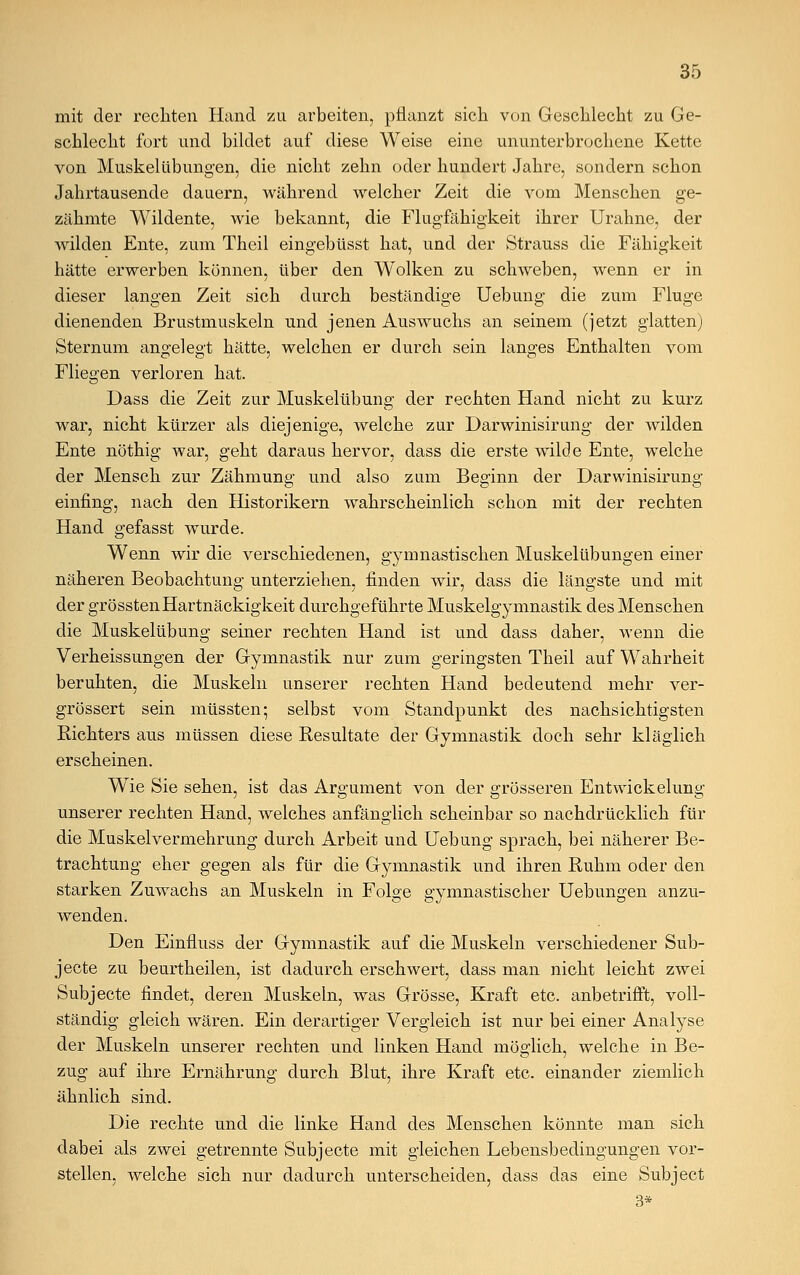 mit der rechten Hand zu arbeiten, pflanzt sich von Geschlecht zu Ge- schlecht fort und bildet auf diese Weise eine ununterbrochene Kette von MuskelÜbungen, die nicht zehn oder hundert Jahre, sondern schon Jahrtausende dauern, während welcher Zeit die vom Menschen ge- zähmte Wildente, wie bekannt, die Flugfähigkeit ihrer Urahne, der wilden Ente, zum Theil eingebüsst hat, und der Strauss die Fähigkeit hätte erwerben können, über den Wolken zu schweben, wenn er in dieser langen Zeit sich durch beständige Uebung die zum Fluge dienenden Brustmuskeln und jenen Auswuchs an seinem (jetzt glatten) Sternum angelegt hätte, welchen er durch sein langes Enthalten vom Fliegen verloren hat. Dass die Zeit zur Muskelübung der rechten Hand nicht zu kurz war, nicht kürzer als diejenige, welche zur Darwinisirung- der wilden Ente nöthig war, geht daraus hervor, dass die erste wilde Ente, welche der Mensch zur Zähmung und also zum Beginn der Darwinisirung einfing, nach den Historikern wahrscheinlich schon mit der rechten Hand gefasst wurde. Wenn wir die verschiedenen, gymnastischen Muskelübungen einer näheren Beobachtung unterziehen, finden wir, dass die längste und mit der grösstenHartnäckigkeit durchgeführte Muskelgymnastik des Menschen die Muskelübung seiner rechten Hand ist und dass daher, wenn die Verheissungen der Gymnastik nur zum geringsten Theil auf Wahrheit beruhten, die Muskeln unserer rechten Hand bedeutend mehr ver- grössert sein müssten; selbst vom Standpunkt des nachsichtigsten Richters aus müssen diese Resultate der Gymnastik doch sehr kläglich erscheinen. Wie Sie sehen, ist das Argument von der grösseren Entwickelung unserer rechten Hand, welches anfänglich scheinbar so nachdrücklich für die Muskel Vermehrung durch Arbeit und Uebung sprach, bei näherer Be- trachtung eher gegen als für die Gymnastik und ihren Ruhm oder den starken Zuwachs an Muskeln in Folge gymnastischer Uebungen anzu- wenden. Den Einfluss der Gymnastik auf die Muskeln verschiedener Sub- jecte zu beurtheilen, ist dadurch erschwert, dass man nicht leicht zwei Subjecte findet, deren Muskeln, was Grösse, Kraft etc. anbetrifft, voll- ständig gleich wären. Ein derartiger Vergleich ist nur bei einer Analyse der Muskeln unserer rechten und linken Hand möglich, welche in Be- zug auf ihre Ernährung durch Blut, ihre Kraft etc. einander ziemlich ähnlich sind. Die rechte und die linke Hand des Menschen könnte man sich dabei als zwei getrennte Subjecte mit gleichen Lebensbedingungen vor- stellen, welche sich nur dadurch unterscheiden, dass das eine Subject 3*