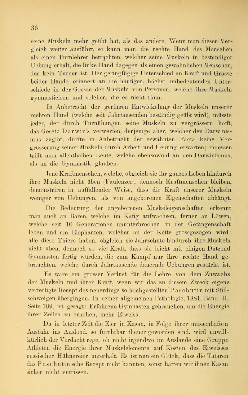 seine Muskeln mehr geübt hat, als das andere. Wenn man diesen Ver- gleich weiter ausführt, so kann man die rechte Hand des Menschen als einen Turnlehrer betrachten, welcher seine Muskeln in beständiger Uebung erhält, die linke Hand dagegen als einen gewöhnlichen Menschen, der kein Turner ist. Der geringfügige Unterschied an Kraft und Grösse beider Hände erinnert an die häufigen, höchst unbedeutenden Unter- schiede in der Grösse der Muskeln von Personen, welche ihre Muskeln gymnasticiren und solchen, die es nicht thun. In Anbetracht der geringen Entwicklung der Muskeln unserer rechten Hand (welche seit Jahrtausenden beständig geübt wird), müsste jeder, der durch Turnübungen seine Muskeln zu vergrössern hofft, das Gesetz Darwin's verwerfen, derjenige aber, welcher den Darwinis- mus zugibt, dürfte in Anbetracht der erwähnten Facta keine Ver- grösserung seiner Muskeln durch Arbeit und Uebung erwarten- indessen trifft man allenthalben Leute, welche ebensowohl an den Darwinismus, als an die Gymnastik glauben. Jene Kraftmenschen, welche, obgleich sie ihr ganzes Leben hindurch ihre Muskeln nicht üben (Faulenzer), dennoch Kraftmenschen bleiben, demonstriren in auffallender Weise, dass die Kraft unserer Muskeln weniger von Uebungen, als von angeborenen Eigenschaften abhängt. Die Bedeutung der angeborenen Muskeleigenschaften erkennt man auch an Bären, welche im Käfig aufwachsen, ferner an Löwen, welche seit 10 Generationen ununterbrochen in der Gefangenschaft leben und am Elephanten, welcher an der Kette grossgezogen wird: alle diese Thiere haben, obgleich sie Jahrzehnte hindurch ihre Muskeln nicht üben, dennoch so viel Kraft, dass sie leicht mit einigen Dutzend Gymnasten fertig würden, die zum Kampf nur ihre rechte Hand ge- brauchten, welche durch Jahrtausende dauernde Uebungen gestärkt ist. Es wäre ein grosser Verlust für die Lehre von dem Zuwachs der Muskeln und ihrer Kraft, wenn wir das zu diesem Zweck eigens verfertigte Recept des neuerdings so hochgestellten Paschutin mit Still- schweigen übergingen. In seiner allgemeinen Pathologie, 1881, Band II, Seite 109, ist gesagt: Erfahrene Gymnasten gebrauchen, um die Energie ihrer Zellen zu erhöhen, mehr Eiweiss. Da in letzter Zeit die Eier in Kasan, in Folge ihrer massenhaften Ausfuhr ins Ausland, so furchtbar theuer geworden sind, wird unwill- kürlich der Verdacht rege, ob nicht irgendwo im Auslande eine Gruppe Athleten die Energie ihrer Muskelelemente auf Kosten des Eiweisses russischer Hühnereier unterhält. Es ist nun ein Glück, dass die Tataren das Paschutin'sche Recept nicht kannten, sonst hätten wir ihnen Kasan sicher nicht entrissen.