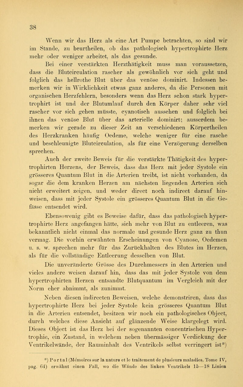 Wenn wir das Herz als eine Art Pumpe betrachten, so sind wir im Stande, zu beurtheilen, ob das pathologisch hypertrophirte Herz mehr oder weniger arbeitet, als das gesunde. Bei einer verstärkten Herzthätigkeit muss man voraussetzen, dass die Blutcirculation rascher als gewöhnlich vor sich geht und folglich das hellrothe Blut über das venöse dominirt. Indessen be- merken wir in Wirklichkeit etwas ganz anderes, da die Personen mit organischen Herzfehlern, besonders wenn das Herz schon stark hyper- trophirt ist und der Blutumlauf durch den Körper daher sehr viel rascher vor sich gehen müsste, cyanotisch aussehen und folglich bei ihnen das venöse Blut über das arterielle dominirt; ausserdem be- merken wir gerade zu dieser Zeit an verschiedenen Körpertheilen des Herzkranken häufig Oedeme, welche weniger für eine rasche und beschleunigte Blutcirculation, als für eine Verzögerung derselben sprechen. Auch der zweite Beweis für die verstärkte Thätigkeit des hyper- trophirten Herzens, der Beweis, dass das Herz mit jeder Systole ein grösseres Quantum Blut in die Arterien treibt, ist nicht vorhanden, da sogar die dem kranken Herzen am nächsten liegenden Arterien sich nicht erweitert zeigen, und weder direct noch indirect darauf hin- weisen, dass mit jeder Systole ein grösseres Quantum Blut in die Ge- fässe entsendet wird. Ebensowenig gibt es Beweise dafür, dass das pathologisch hyper- trophirte Herz angefangen hätte, sich mehr von Blut zu entleeren, was bekanntlich nicht einmal das normale und gesunde Herz ganz zu thun vermag. Die vorhin erwähnten Erscheinungen von Cyanose, Oedemen u. s. w. sprechen mehr für das Zurückhalten des Blutes im Herzen, als für die vollständige Entleerung desselben von Blut. Die unveränderte Grösse des Durchmessers in den Arterien und vieles andere weisen darauf hin, dass das mit jeder Systole von dem hypertrophirten Herzen entsandte Blutquantum im Vergleich mit der Norm eher abnimmt, als zunimmt. Neben diesen indirecten Beweisen, welche demonstriren, dass das hypertrophirte Herz bei jeder Systole kein grösseres Quantum Blut in die Arterien entsendet, besitzen wir noch ein pathologisches Object, durch welches diese Ansicht auf glänzende Weise klargelegt wird. Dieses Object ist das Herz bei der sogenannten concentrischen Hyper- trophie, ein Zustand, in welchem neben übermässiger Verdickung der Ventrikelwände, der Rauminhalt des Ventrikels selbst verringert ist*) *) P o r t a 1 (Memoires sur la nature et le traitement de plusieurs maladies. Tome IV, pag. 64) erwähnt einen Fall, wo die Wände des linken Ventrikels 15—18 Linien