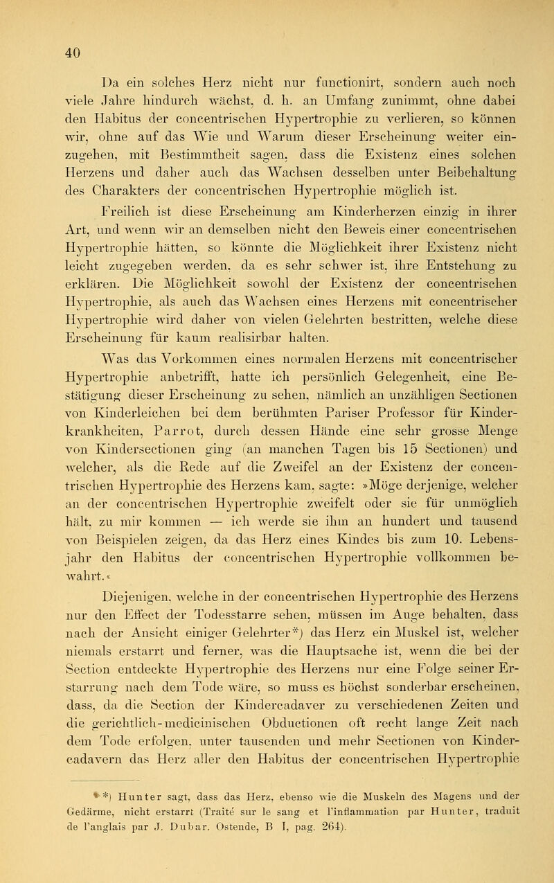 Da ein solches Herz nicht nur fimctionirt, sondern auch noch viele Jahre hindurch wächst, d. h. an Umfang zunimmt, ohne dabei den Habitus der concentrischen Hypertrophie zu verlieren, so können wir, ohne auf das Wie und Warum dieser Erscheinung weiter ein- zugehen, mit Bestimmtheit sagen, dass die Existenz eines solchen Herzens und daher auch das Wachsen desselben unter Beibehaltung des Charakters der concentrischen Hypertrophie möglich ist. Freilich ist diese Erscheinung am Kinderherzen einzig in ihrer Art, und wenn wir an demselben nicht den Beweis einer concentrischen Hypertrophie hätten, so könnte die Möglichkeit ihrer Existenz nicht leicht zugegeben werden, da es sehr schwer ist, ihre Entstehung zu erklären. Die Möglichkeit sowohl der Existenz der concentrischen Hypertrophie, als auch das Wachsen eines Herzens mit concentrischer Hypertrophie wird daher von vielen Gelehrten bestritten, welche diese Erscheinung für kaum realisirbar halten. Was das Vorkommen eines normalen Herzens mit concentrischer Hypertrophie anbetrifft, hatte ich persönlich Gelegenheit, eine Be- stätigung dieser Erscheinung zu sehen, nämlich an unzähligen Sectionen von Kinderleichen bei dem berühmten Pariser Professor für Kinder- krankheiten, Parrot, durch dessen Hände eine sehr grosse Menge von Kindersectionen ging (an manchen Tagen bis 15 Sectionen) und welcher, als die Rede auf die Zweifel an der Existenz der concen- trischen Hypertrophie des Herzens kam, sagte: »Möge derjenige, welcher an der concentrischen Hypertrophie zweifelt oder sie für unmöglich hält, zu mir kommen — ich werde sie ihm an hundert und tausend von Beispielen zeigen, da das Herz eines Kindes bis zum 10. Lebens- jahr den Habitus der concentrischen Hypertrophie vollkommen be- wahrt. « Diejenigen, welche in der concentrischen Hypertrophie des Herzens nur den Effect der Todesstarre sehen, müssen im Auge behalten, dass nach der Ansicht einiger Gelehrter*) das Herz ein Muskel ist, welcher niemals erstarrt und ferner, was die Hauptsache ist, wenn die bei der Section entdeckte Hypertrophie des Herzens nur eine Folge seiner Er- starrung nach dem Tode wäre, so muss es höchst sonderbar erscheinen, dass, da die Section der Kindercadaver zu verschiedenen Zeiten und die gerichtlich-medicinischen Obductionen oft recht lange Zeit nach dem Tode erfolgen, unter tausenden und mehr Sectionen von Kinder- cadavern das Herz aller den Habitus der concentrischen Hypertrophie **) Hunter sagt, dass das Herz, ebenso wie die Muskeln des Magens und der Gedärme, nicht erstarrt (Traite sur le saug et l'inflammation par Hunter, traduit de Tanglais par J. Du bar. Ostende, B I, pag. 264).