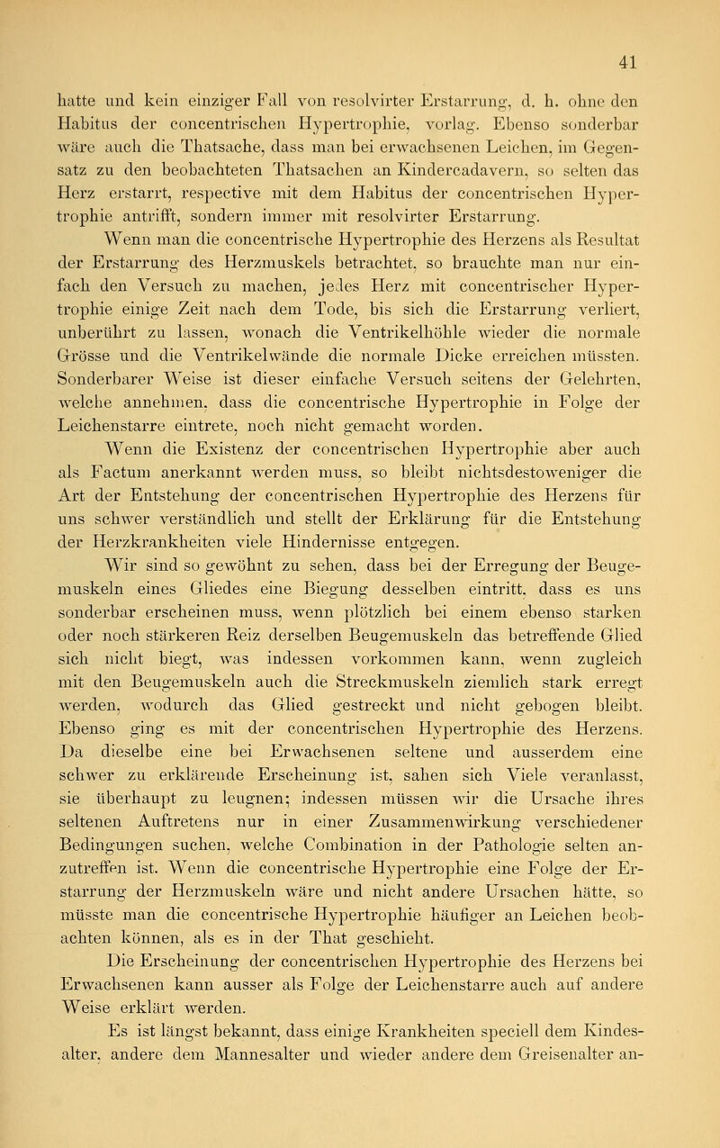 hatte und kein einziger Fall von resolvirter Erstarrung', d. h. ohne den Habitus der concentrischen Hypertrophie, vorlag. Ebenso sonderbar wäre auch die Thatsache, dass man bei erwachsenen Leichen, im Gegen- satz zu den beobachteten Thatsachen an Kindercadavern, so selten das Herz erstarrt, respective mit dem Habitus der concentrischen Hyper- trophie antrifft, sondern immer mit resolvirter Erstarrung. Wenn man die concentrische Hypertrophie des Herzens als Resultat der Erstarrung des Herzmuskels betrachtet, so brauchte man nur ein- fach den Versuch zu machen, jedes Herz mit concentrischer Hyper- trophie einige Zeit nach dem Tode, bis sich die Erstarrung verliert, unberührt zu lassen, wonach die Ventrikelhöhle wieder die normale Grösse und die Ventrikel wände die normale Dicke erreichen müssten. Sonderbarer Weise ist dieser einfache Versuch seitens der Gelehrten, welche annehmen, dass die concentrische Hypertrophie in Folge der Leichenstarre eintrete, noch nicht gemacht worden. Wenn die Existenz der concentrischen Hypertrophie aber auch als Factum anerkannt werden muss, so bleibt nichtsdestoweniger die Art der Entstehung der concentrischen Hypertrophie des Herzens für uns schwer verständlich und stellt der Erklärung für die Entstehung der Herzkrankheiten viele Hindernisse entgegen. Wir sind so gewöhnt zu sehen, dass bei der Erregung der Beuge- muskeln eines Gliedes eine Biegung desselben eintritt, dass es uns sonderbar erscheinen muss, wenn plötzlich bei einem ebenso starken oder noch stärkeren Reiz derselben Beugemuskeln das betreffende Glied sich nicht biegt, was indessen vorkommen kann, wenn zugleich mit den Beugemuskeln auch die Streckmuskeln ziemlich stark erregt werden, wodurch das Glied gestreckt und nicht gebogen bleibt. Ebenso ging es mit der concentrischen Hypertrophie des Herzens. Da dieselbe eine bei Erwachsenen seltene und ausserdem eine schwer zu erklärende Erscheinung ist, sahen sich Viele veranlasst, sie überhaupt zu leugnen: indessen müssen wir die Ursache ihres seltenen Auftretens nur in einer Zusammenwirkung verschiedener Bedingungen suchen, welche Combination in der Pathologie selten an- zutreffen ist. Wenn die concentrische Hypertrophie eine Folge der Er- starrung der Herzmuskeln wäre und nicht andere Ursachen hätte, so müsste man die concentrische Hypertrophie häufiger an Leichen beob- achten können, als es in der That geschieht. Die Erscheinung der concentrischen Hypertrophie des Herzens bei Erwachsenen kann ausser als Folge der Leichenstarre auch auf andere Weise erklärt werden. Es ist längst bekannt, dass einige Krankheiten speciell dem Kindes- alter, andere dem Mannesalter und wieder andere dem Greisenalter an-