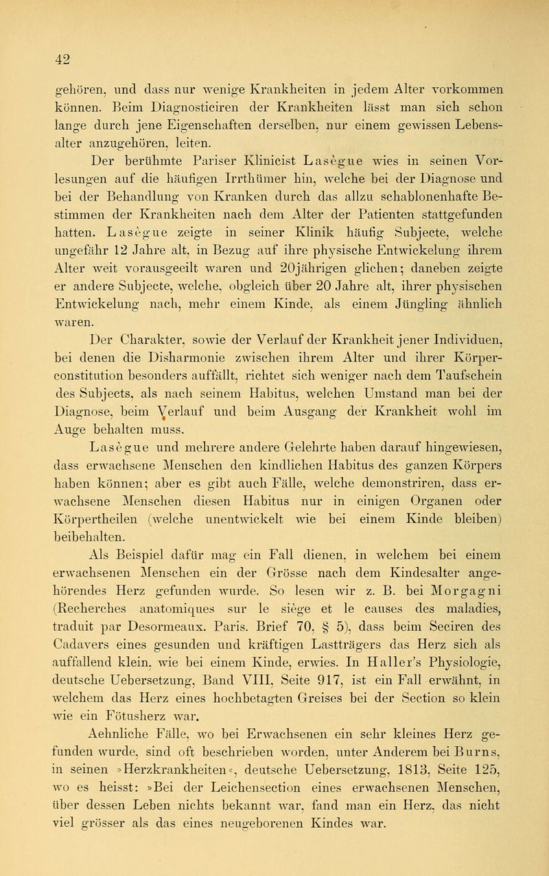 gehören, und dass nur wenige Krankheiten in jedem Alter vorkommen können. Beim Diagnosticiren der Krankheiten lässt man sich schon lange durch jene Eigenschaften derselben, nur einem gewissen Lebens- alter anzugehören, leiten. Der berühmte Pariser Klinicist Lasegue wies in seinen Vor- lesungen auf die häufigen Irrthümer hin, welche bei der Diagnose und bei der Behandlung von Kranken durch das allzu schablonenhafte Be- stimmen der Krankheiten nach dem Alter der Patienten stattgefunden hatten. Lasegue zeigte in seiner Klinik häufig Subjecte, welche ungefähr 12 Jahre alt, in Bezug auf ihre physische Entwickelung ihrem Alter weit vorausgeeilt waren und 20jährigen glichen; daneben zeigte er andere Subjecte, welche, obgleich über 20 Jahre alt, ihrer physischen Entwickelung nach, mehr einem Kinde, als einem Jüngling ähnlich waren. Der Charakter, sowie der Verlauf der Krankheit jener Individuen, bei denen die Disharmonie zwischen ihrem Alter und ihrer Körper- constitution besonders auffällt, richtet sich weniger nach dem Taufschein des Subjects, als nach seinem Habitus, welchen Umstand man bei der Diagnose, beim Verlauf und beim Ausgang der Krankheit wohl im Auge behalten muss. Lasegue und mehrere andere Gelehrte haben darauf hingewiesen, dass erwachsene Menschen den kindlichen Habitus des ganzen Körpers haben können; aber es gibt auch Fälle, welche demonstriren, dass er- wachsene Menschen diesen Habitus nur in einigen Organen oder Körpertheilen (welche unentwickelt wie bei einem Kinde bleiben) beibehalten. Als Beispiel dafür mag ein Fall dienen, in welchem bei einem erwachsenen Menschen ein der Grösse nach dem Kindesalter ange- hörendes Herz gefunden wurde. So lesen wir z. B. bei Morgagni (Recherches anatomiques sur le siege et le causes des maladies, traduit par Desormeaux. Paris. Brief 70, § 5), dass beim Seciren des Cadavers eines gesunden und kräftigen Lastträgers das Herz sich als auffallend klein, wie bei einem Kinde, erwies. In Haller's Physiologie, deutsche Uebersetzung, Band VIII, Seite 917, ist ein Fall erwähnt, in welchem das Herz eines hochbetagten Greises bei der Section so klein wie ein Fötusherz war. Aehnliche Fälle, wo bei Erwachsenen ein sehr kleines Herz ge- funden wurde, sind oft beschrieben worden, unter Anderem bei Burns, in seinen »Herzkrankheiten«, deutsche Uebersetzung, 1813, Seite 125, wo es heisst: »Bei der Leichensection eines erwachsenen Menschen, über dessen Leben nichts bekannt war, fand man ein Herz, das nicht viel grösser als das eines neugeborenen Kindes war.
