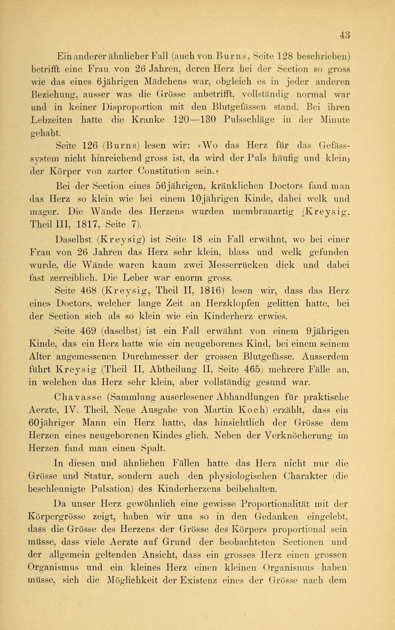 Ein anderer ähnlicher Fall (auch von Burns, Seite 128 beschrieben) betrifft eine Frau von 26 Jahren, deren Herz bei der Section so gross wie das eines 6jährigen Mädchens war, obgleich es in jeder anderen Beziehung, ausser was die Grösse anbetrifft, vollständig normal war und in keiner Disproportion mit den Blutgefässen stand. Bei ihren Lebzeiten hatte die Kranke 120—130 Pulsschläge in der Minute gehabt. Seite 126 (Burns) lesen wir: »Wo das Herz für das Gefäss- system nicht hinreichend gross ist, da wird der Puls häufig und klein; der Körper von zarter Constitution sein.« Bei der Section eines 56jährigen, kränklichen Doctors fand man das Herz so klein wie bei einem 10jährigen Kinde, dabei welk und mager. Die Wände des Herzens wurden membranartig (Kreysig, Theillll, 1817, Seite 7). Daselbst (Kreysig) ist Seite 18 ein Fall erwähnt, wo bei einer Frau von 26 Jahren das Herz sehr klein, blass und welk gefunden wurde, die Wände waren kaum zwei Messerrücken dick und dabei fast zerreiblich. Die Leber war enorm gross. Seite 468 (Kreysig, Theil II, 1816) lesen wir, dass das Herz eines Doctors, welcher lange Zeit an Herzklopfen gelitten hatte, bei der Section sich als so klein wie ein Kinderherz erwies. Seite 469 (daselbst) ist ein Fall erwähnt von einem 9jährigen Kinde, das ein Herz hatte wie ein neugeborenes Kind, bei einem seinem Alter angemessenen Durchmesser der grossen Blutgefässe. Ausserdem führt Kreysig (Theil II, Abtheilung II, Seite 465) mehrere Fälle an, in welchen das Herz sehr klein, aber vollständig gesund war. Chavasse (Sammlung auserlesener Abhandlungen für praktische Aerzte, IV. Theil, Neue Ausgabe von Martin Koch) erzählt, dass ein 60jähriger Mann ein Herz hatte, das hinsichtlich der Grösse dem Herzen eines neugeborenen Kindes glich. Neben der Verknöcherung im Herzen fand man einen Spalt. In diesen und ähnlichen Fällen hatte das Herz nicht nur die Grösse und Statur, sondern auch den physiologischen Charakter (die beschleunigte Pulsation) des Kinderherzens beibehalten. Da unser Herz gewöhnlich eine gewisse Proportionalität mit der Körpergrösse zeigt, haben wir uns so in den Gedanken eingelebt, dass die Grösse des Herzens der Grösse des Körpers proportional sein müsse, dass viele Aerzte auf Grund der beobachteten Sectionen und der allgemein geltenden Ansicht, dass ein grosses Herz einen grossen Organismus und ein kleines Herz einen kleinen Organismus haben müsse, sich die Möglichkeit der Existenz eines der Grösse nach dem