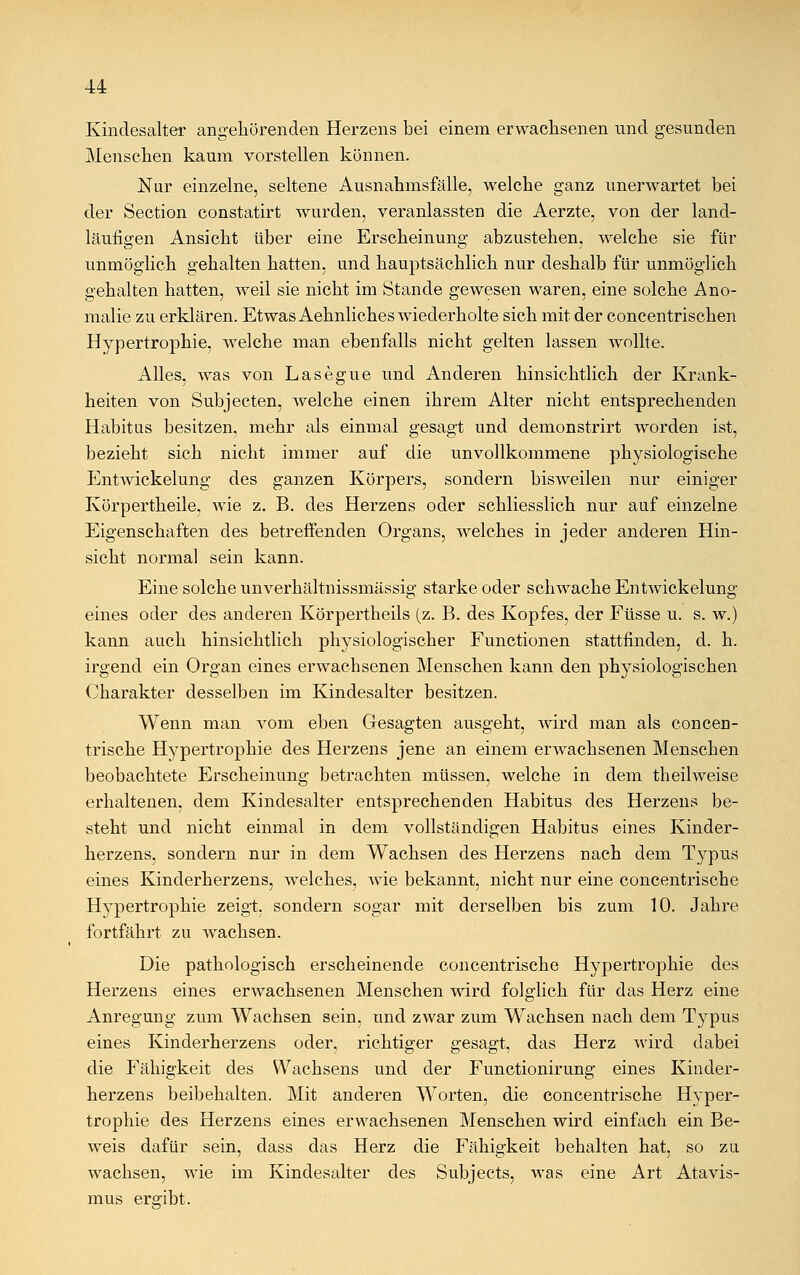 Kindesalter angehörenden Herzens bei einem erwachsenen und gesunden Menschen kaum vorstellen können. Nur einzelne, seltene Ausnahmsfälle, welche ganz unerwartet bei der Section constatirt wurden, veranlassten die Aerzte, von der land- läufigen Ansicht über eine Erscheinung abzustehen, welche sie für unmöglich gehalten hatten, und hauptsächlich nur deshalb für unmöglich gehalten hatten, weil sie nicht im Stande gewesen waren, eine solche Ano- malie zu erklären. Etwas Aehnliches wiederholte sich mit der concentrischen Hypertrophie, welche man ebenfalls nicht gelten lassen wollte. Alles, was von Lasegue und Anderen hinsichtlich der Krank- heiten von Subjecten, welche einen ihrem Alter nicht entsprechenden Habitus besitzen, mehr als einmal gesagt und demonstrirt worden ist, bezieht sich nicht immer auf die unvollkommene physiologische Entwicklung des ganzen Körpers, sondern bisweilen nur einiger Körpertheile, wie z. B. des Herzens oder schliesslich nur auf einzelne Eigenschaften des betreffenden Organs, welches in jeder anderen Hin- sicht normal sein kann. Eine solche unverhältnissmässig starke oder schwache Entwicklung eines oder des anderen Körpertheils (z. B. des Kopfes, der Füsse u. s. w.) kann auch hinsichtlich physiologischer Functionen stattfinden, d. h. irgend ein Organ eines erwachsenen Menschen kann den physiologischen Charakter desselben im Kindesalter besitzen. Wenn man vom eben Gesagten ausgeht, wird man als concen- trische Hypertrophie des Herzens jene an einem erwachsenen Menschen beobachtete Erscheinung betrachten müssen, welche in dem theilweise erhaltenen, dem Kindesalter entsprechenden Habitus des Herzens be- steht und nicht einmal in dem vollständigen Habitus eines Kinder- herzens, sondern nur in dem Wachsen des Herzens nach dem Typus eines Kinderherzens, welches, wie bekannt, nicht nur eine concentrische Hypertrophie zeigt, sondern sogar mit derselben bis zum 10. Jahre fortfährt zu wachsen. Die pathologisch erscheinende concentrische Hypertrophie des Herzens eines erwachsenen Menschen wird folglich für das Herz eine Anregung zum Wachsen sein, und zwar zum Wachsen nach dem Typus eines Kinderherzens oder, richtiger gesagt, das Herz wird dabei die Fähigkeit des Wachsens und der Functionirung eines Kinder- herzens beibehalten. Mit anderen Worten, die concentrische Hyper- trophie des Herzens eines erwachsenen Menschen wird einfach ein Be- weis dafür sein, dass das Herz die Fähigkeit behalten hat, so zu wachsen, wie im Kindesalter des Subjects, was eine Art Atavis- mus ergibt.