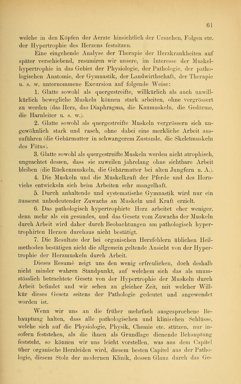 welche in den Köpfen der Aerzte hinsichtlich der Ursachen, Folgen etc. der Hypertrophie des Herzens festsitzen. Eine eingehende Analyse der Therapie der Herzkrankheiten auf später verschiebend, resumiren wir unsere, im Interesse der Muskel- hypertrophie in das Gebiet der Physiologie, der Pathologie, der patho- logischen Anatomie, der Gymnastik, der Landwirthschaft, der Therapie u. s. w. unternommene Excursion auf folgende Weise: 1. Glatte sowohl als quergestreifte, willkürlich als auch unwill- kürlich bewegliche Muskeln können stark arbeiten, ohne vergrössert zu werden (das Herz, das Diaphragma, die Kaumuskeln, die Gedärme, die Harnleiter u. s. w.). 2. Glatte sowohl als quergestreifte Muskeln vergrössern sich un- gewöhnlich stark und rasch, ohne dabei eine merkliche Arbeit aus- zuführen (die Gebärmutter in schwangerem Zustande, die Skeletmuskeln des Fötus). 3. Glatte sowohl als quergestreifte Muskeln werden nicht atrophisch, ungeachtet dessen, dass sie zuweilen jahrelang ohne sichtbare Arbeit bleiben (die Rückenmuskeln, die Gebärmutter bei alten Jungfern u. A.). 4. Die Muskeln und die Muskelkraft der Pferde und des Horn- viehs entwickeln sich beim Arbeiten sehr mangelhaft. 5. Durch anhaltende und systematische Gymnastik wird nur ein äusserst unbedeutender Zuwachs an Muskeln und Kraft erzielt. 6. Das pathologisch hypertrophirte Herz arbeitet eher weniger, denn mehr als ein gesundes, und das Gesetz vom Zuwachs der Muskeln durch Arbeit wird daher durch Beobachtungen am pathologisch hyper- trophsten Herzen durchaus nicht bestätigt. 7. Die Resultate der bei organischen Herzfehlern üblichen Heil- methoden bestätigen nicht die allgemein geltende Ansicht von der Hyper- trophie der Herzmuskeln durch Arbeit. Dieses Resume zeigt uns den wenig erfreulichen, doch deshalb nicht minder wahren Standpunkt, auf welchem sich das als unum- stösslich betrachtete Gesetz von der Hypertrophie der Muskeln durch Arbeit befindet und wir sehen zu gleicher Zeit, mit welcher Will- kür dieses Gesetz seitens der Pathologie gedeutet und angewendet worden ist. Wenn wir uns an die früher mehrfach ausgesprochene Be- hauptung halten, dass alle pathologischen und klinischen Schlüsse, welche sich auf die Physiologie, Physik, Chemie etc. stützen, nur in- sofern feststehen, als die ihnen als Grundlage dienende Behauptung feststeht, so können wir uns leicht vorstellen, was aus dem Capitel über organische Herzleiden wird, diesem besten Capitel aus der Patho- logie, diesem Stolz der modernen Klinik, dessen Glanz durch das Ge-
