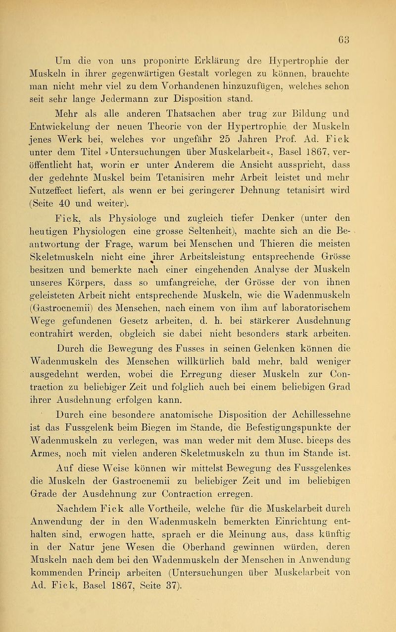 Um die von uns proponirte Erklärung clre Hypertrophie der Muskeln in ihrer gegenwärtigen Gestalt vorlegen zu können, brauchte man nicht mehr viel zu dem Vorhandenen hinzuzufügen, welches schon seit sehr lange Jedermann zur Disposition stand. Mehr als alle anderen Thatsachen aber trug zur Bildung und Entwicklung der neuen Theorie von der Hypertrophie der Muskeln jenes Werk bei, welches vor ungefähr 25 Jahren Prof. Ad. Fick unter dem Titel »Untersuchungen über Muskelarbeit«, Basel 1867, ver- öffentlicht hat, worin er unter Anderem die Ansicht ausspricht, dass der gedehnte Muskel beim Tetanisiren mehr Arbeit leistet und mehr Nutzeffect liefert, als wenn er bei geringerer Dehnung tetanisirt wird (Seite 40 und weiter). Fick, als Physiologe und zugleich tiefer Denker (unter den heutigen Physiologen eine grosse Seltenheit), machte sich an die Be- antwortung der Frage, warum bei Menschen und Thieren die meisten Skeletmuskeln nicht eine ihrer Arbeitsleistung entsprechende Grösse besitzen und bemerkte nach einer eingehenden Analyse der Muskeln unseres Körpers, dass so umfangreiche, der Grösse der von ihnen geleisteten Arbeit nicht entsprechende Muskeln, wie die Wadenmuskeln (Gastrocnemii) des Menschen, nach einem von ihm auf laboratorischem Wege gefundenen Gesetz arbeiten, d. h. bei stärkerer Ausdehnung contrahirt werden, obgleich sie dabei nicht besonders stark arbeiten. Durch die Bewegung des Fusses in seinen Gelenken können die Wadenmuskeln des Menschen willkürlich bald mehr, bald weniger ausgedehnt werden, wobei die Erregung dieser Muskeln zur Con- traction zu beliebiger Zeit und folglich auch bei einem beliebigen Grad ihrer Ausdehnung erfolgen kann. Durch eine besondere anatomische Disposition der Achillessehne ist das Fussgelenk beim Biegen im Stande, die Befestigungspunkte der Wadenmuskeln zu verlegen, was man weder mit dem Muse, bieeps des Armes, noch mit vielen anderen Skeletmuskeln zu thun im Stande ist. Auf diese Weise können wir mittelst Bewegung des Fussgelenkes die Muskeln der Gastrocnemii zu beliebiger Zeit und im beliebigen Grade der Ausdehnung zur Contraction erregen. Nachdem Fick alle Vortheile, welche für die Muskelarbeit durch Anwendung der in den Wadenmuskeln bemerkten Einrichtung ent- halten sind, erwogen hatte, sprach er die Meinung aus, dass künftig in der Natur jene Wesen die Oberhand gewinnen würden, deren Muskeln nach dem bei den Wadenmuskeln der Menschen in Anwendung kommenden Princip arbeiten (Untersuchungen über Muskelarbeit von Ad. Fick, Basel 1867, Seite 37).