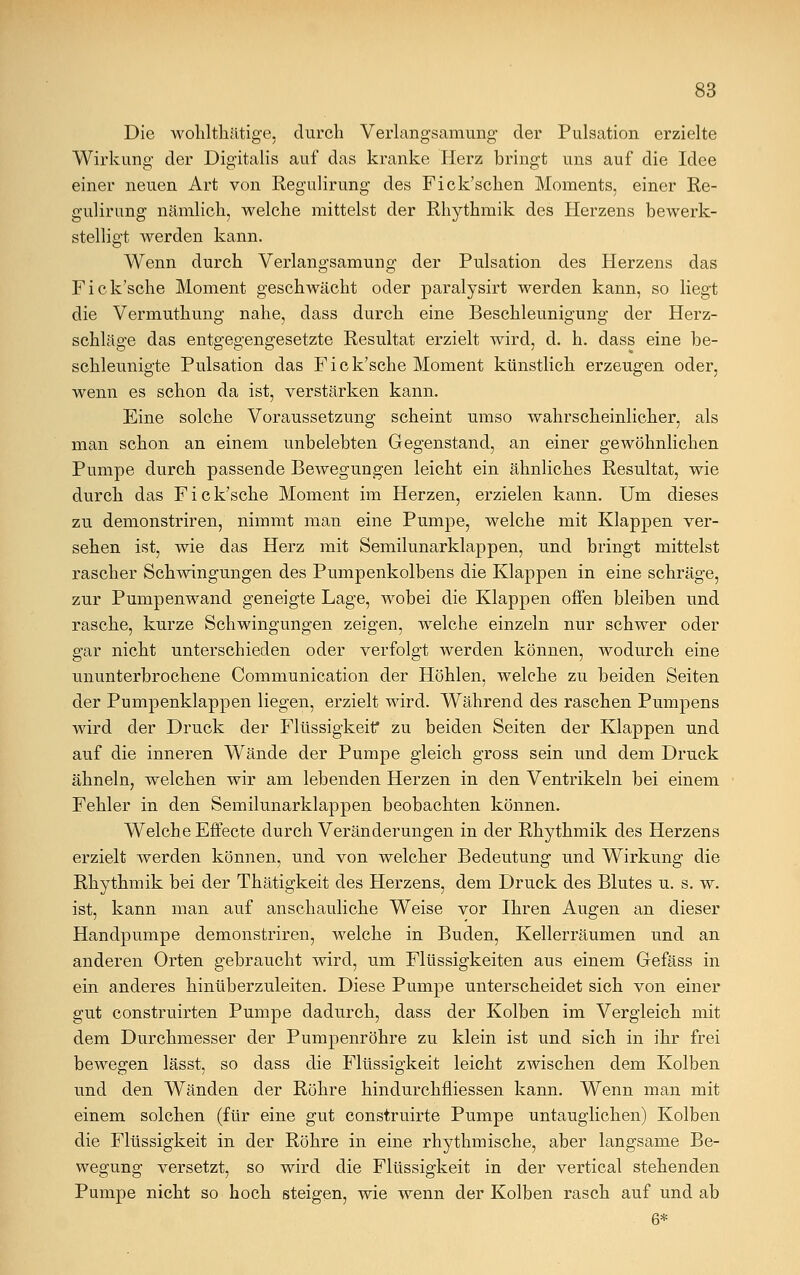 Die wohlthätige, durch Verlangsamung der Pulsation erzielte Wirkung der Digitalis auf das kranke Herz bringt uns auf die Idee einer neuen Art von Regulirung des Fick'scken Moments, einer Re- gulirung nämlich, welche mittelst der Rhythmik des Herzens bewerk- stelligt werden kann. Wenn durch Verlangsamung der Pulsation des Herzens das Fick'sche Moment geschwächt oder paralysirt werden kann, so liegt die Vermuthung nahe, dass durch eine Beschleunigung der Herz- schläge das entgegengesetzte Resultat erzielt wird, d. h. dass eine be- schleunigte Pulsation das Fick'sche Moment künstlich erzeugen oder, wenn es schon da ist, verstärken kann. Eine solche Voraussetzung scheint umso wahrscheinlicher, als man schon an einem unbelebten Gegenstand, an einer gewöhnlichen Pumpe durch passende Bewegungen leicht ein ähnliches Resultat, wie durch das Fick'sche Moment im Herzen, erzielen kann. Um dieses zu demonstriren, nimmt man eine Pumpe, welche mit Klappen ver- sehen ist, wie das Herz mit Semilunarklappen, und bringt mittelst rascher Schwingungen des Pumpenkolbens die Klappen in eine schräge, zur Pumpenwand geneigte Lage, wobei die Klappen offen bleiben und rasche, kurze Schwingungen zeigen, welche einzeln nur schwer oder gar nicht unterschieden oder verfolgt werden können, wodurch eine ununterbrochene Communication der Höhlen, welche zu beiden Seiten der Pumpenklappen liegen, erzielt wird. Während des raschen Pumpens wird der Druck der Flüssigkeit zu beiden Seiten der Klappen und auf die inneren Wände der Pumpe gleich gross sein und dem Druck ähneln, welchen wir am lebenden Herzen in den Ventrikeln bei einem Fehler in den Semilunarklappen beobachten können. Welche Effecte durch Veränderungen in der Rhythmik des Herzens erzielt werden können, und von welcher Bedeutung und Wirkung die Rhythmik bei der Thätigkeit des Herzens, dem Druck des Blutes u. s. w. ist, kann man auf anschauliche Weise vor Ihren Augen an dieser Handpumpe demonstriren, welche in Buden, Kellerräumen und an anderen Orten gebraucht wird, um Flüssigkeiten aus einem Grefäss in ein anderes hinüberzuleiten. Diese Pumpe unterscheidet sich von einer gut construirten Pumpe dadurch, dass der Kolben im Vergleich mit dem Durchmesser der Pumpenröhre zu klein ist und sich in ihr frei bewegen lässt, so dass die Flüssigkeit leicht zwischen dem Kolben und den Wänden der Röhre hindurchfliessen kann. Wenn man mit einem solchen (für eine gut construirte Pumpe untauglichen) Kolben die Flüssigkeit in der Röhre in eine rhythmische, aber langsame Be- wegung versetzt, so wird die Flüssigkeit in der vertical stehenden Pumpe nicht so hoch steigen, wie wenn der Kolben rasch auf und ab 6*