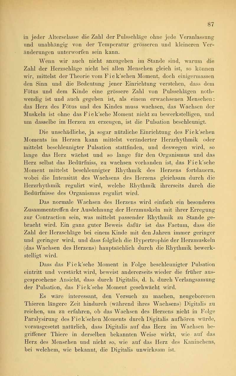 in jeder Alterseiasse die Zahl der Pulsschläge ohne jede Veranlassung' und unabhängig von der Temperatur grösseren und kleineren Ver- änderungen unterworfen sein kann. Wenn wir auch nicht anzugeben im Stande sind, warum die Zahl der Herzschläge nicht bei allen Menschen gleich ist, so können wir, mittelst der Theorie vom F i c k'schen Moment, doch einigermassen den Sinn und die Bedeutung jener Einrichtung verstehen, dass dem Fötus und dem Kinde eine grössere Zahl von Pulsschlägen noth- wendig ist und auch gegeben ist, als einem erwachsenen Menschen: das Herz des Fötus und des Kindes muss wachsen, das Wachsen der Muskeln ist ohne das Fick'sche Moment nicht zu bewerkstelligen, und um dasselbe im Herzen zu erzeugen, ist die Pulsation beschleunigt. Die unschädliche, ja sogar nützliche Einrichtung des Fick'schen Moments im Herzen kann mittelst veränderter Herzrhythmik oder mittelst beschleunigter Pulsation stattfinden, und deswegen wird, so lange das Herz wächst und so lange für den Organismus und das Herz selbst das Bedürfniss, zu wachsen vorhanden ist, das Fick'sche Moment mittelst beschleunigter Rhythmik des Herzens fortdauern, wobei die Intensität des Wachsens des Herzens gleichsam durch die Herzrhytbmik regulirt wird, welche Rhythmik ihrerseits durch die Bedürfnisse des Organismus regulirt wird. Das normale Wachsen des Herzens wird einfach ein besonderes Zusammentreffen der Ausdehnung der Herzmuskeln mit ihrer Erres-une; zur Contraction sein, was mittelst passender Rhythmik zu Stande ge- bracht wird. Ein ganz guter Beweis dafür ist das Factum, dass die Zahl der Herzschläge bei einem Kinde mit den Jahren immer geringer und geringer wird, und dass folglich die Hypertrophie der Herzmuskeln (das Wachsen des Herzens) hauptsächlich durch die Rhythmik bewerk- stelligt wird. Dass das Fick'sche Moment in Folge beschleunigter Pulsation eintritt und verstärkt wird, beweist andererseits wieder die früher aus- gesprochene Ansicht, dass durch Digitalis, d. h. durch Verlangsamung der Pulsation, das Fick'sche Moment geschwächt wird. Es wäre interessant, den Versuch zu machen, neugeborenen Thieren längere Zeit hindurch (während ihres Wachsens) Digitalis zu reichen, um zu erfahren, ob das Wachsen des Herzens nicht in Folge Paralysirung des Fick'schen Moments durch Digitalis aufhören würde, vorausgesetzt natürlich, dass Digitalis auf das Herz im Wachsen be- griffener Thiere in derselben bekannten Weise wirkt, wie auf das Herz des Menschen und nicht so, wie auf das Herz des Kaninchens, bei welchem, wie bekannt, die Digitalis unwirksam ist.
