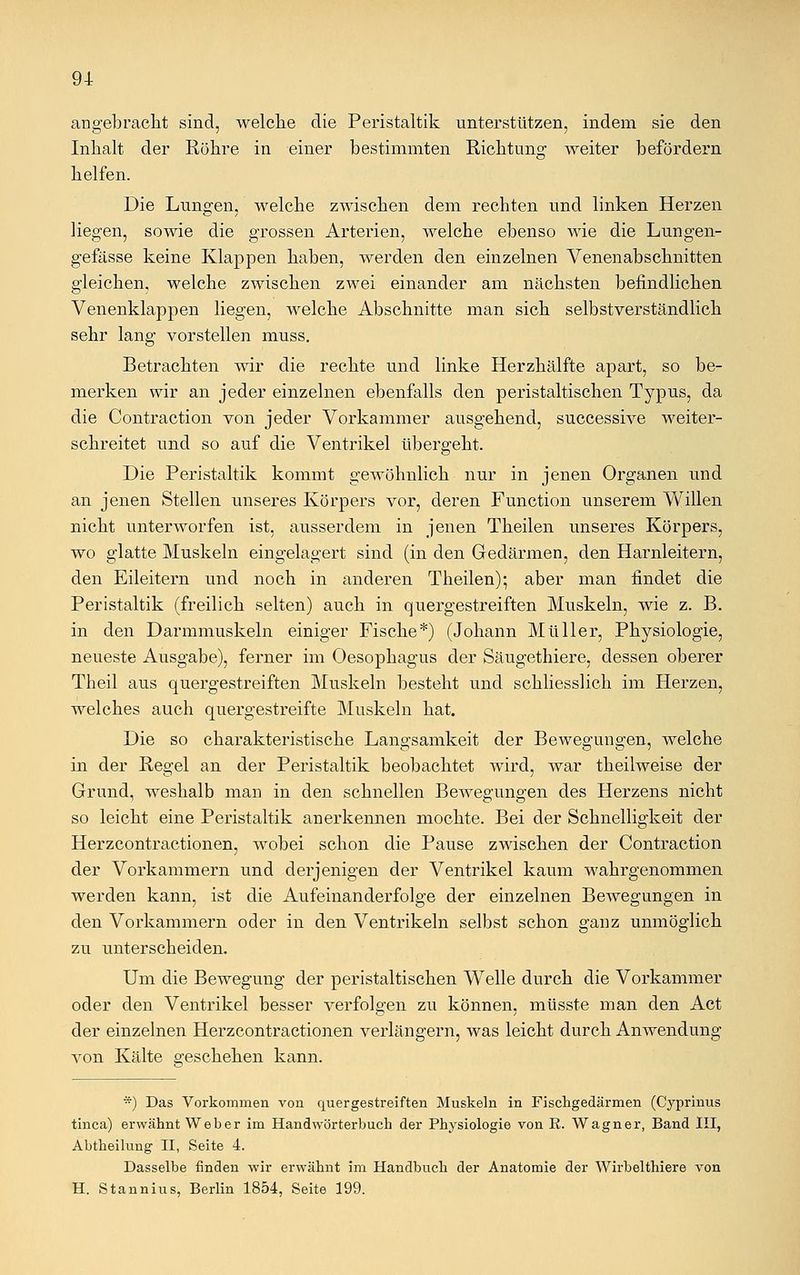 angebracht sind, welche die Peristaltik unterstützen, indem sie den Inhalt der Röhre in einer bestimmten Richtung weiter befördern helfen. Die Lungen, welche zwischen dem rechten und linken Herzen liegen, sowie die grossen Arterien, welche ebenso wie die Lungen- gefässe keine Klappen haben, werden den einzelnen Venenabschnitten gleichen, welche zwischen zwei einander am nächsten befindlichen Venenklappen liegen, welche Abschnitte man sich selbstverständlich sehr lang vorstellen muss. Betrachten wir die rechte und linke Herzhälfte apart, so be- merken wir an jeder einzelnen ebenfalls den peristaltischen Typus, da die Contraction von jeder Vorkammer ausgehend, successive weiter- schreitet und so auf die Ventrikel übergeht. Die Peristaltik kommt gewöhnlich nur in jenen Organen und an jenen Stellen unseres Körpers vor, deren Function unserem Willen nicht unterworfen ist, ausserdem in jenen Theilen unseres Körpers, wo glatte Muskeln eingelagert sind (in den Gedärmen, den Harnleitern, den Eileitern und noch in anderen Theilen); aber man findet die Peristaltik (freilich selten) auch in quergestreiften Muskeln, wie z. B. in den Darmmuskeln einiger Fische*) (Johann Müller, Physiologie, neueste Ausgabe), ferner im Oesophagus der Säugethiere, dessen oberer Theil aus quergestreiften Muskeln besteht und schliesslich im Herzen, welches auch quergestreifte Muskeln hat. Die so charakteristische Langsamkeit der Bewegungen, welche in der Regel an der Peristaltik beobachtet wird, war theilweise der Grund, weshalb man in den schnellen Bewegungen des Herzens nicht so leicht eine Peristaltik anerkennen mochte. Bei der Schnelligkeit der Herzcontractionen, wobei schon die Pause zwischen der Contraction der Vorkammern und derjenigen der Ventrikel kaum wahrgenommen werden kann, ist die Aufeinanderfolge der einzelnen Bewegungen in den Vorkammern oder in den Ventrikeln selbst schon ganz unmöglich zu unterscheiden. Um die Bewegung der peristaltischen Welle durch die Vorkammer oder den Ventrikel besser verfolgen zu können, müsste man den Act der einzelnen Herzcontractionen verlängern, was leicht durch Anwendung von Kälte geschehen kann. *) Das Vorkommen von quergestreiften Muskeln in Fischgedärmen (Cyprimis tinca) erwähnt Weber im Handwörterbuch der Physiologie von E. Wagner, Band III, Abtheilung II, Seite 4. Dasselbe finden wir erwähnt im Handbuch der Anatomie der Wirbelthiere von H. Stannius, Berlin 1854, Seite 199.