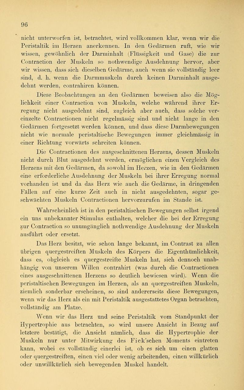 nicht unterworfen ist, betrachtet, wird vollkommen klar, wenn wir die Peristaltik im Herzen anerkennen. In den Gedärmen ruft, wie wir wissen, gewöhnlich der Darminhalt (Flüssigkeit und Gase) die zur Contraction der Muskeln so nothwendige Ausdehnung hervor, aber wir wissen, dass sich dieselben Gedärme, auch wenn sie vollständig leer sind, d. h. wenn die Darmmuskeln durch keinen Danninhalt ausge- dehnt werden, contrahiren können. Diese Beobachtungen an den Gedärmen beweisen also die Mög- lichkeit einer Contraction von Muskeln, welche während ihrer Er- regung nicht ausgedehnt sind, zugleich aber auch, dass solche ver- einzelte Contractionen nicht regelmässig sind und nicht lange in den Gedärmen fortgesetzt werden können, und dass diese Darmbewegungen nicht wie normale peristaltische Bewegungen immer gleichmässig in einer Richtung vorwärts schreiten können. Die Contractionen des ausgeschnittenen Herzens, dessen Muskeln nicht durch Blut ausgedehnt werden, ermöglichen einen Vergleich des Herzens mit den Gedärmen, da sowohl im Herzen, wie in den Gedärmen eine erforderliche Ausdehnung der Muskeln bei ihrer Erregung normal vorhanden ist und da das Herz wie auch die Gedärme, in dringenden Fällen auf eine kurze Zeit auch in nicht ausgedehnten, sogar ge- schwächten Muskeln Contractionen hervorzurufen im Stande ist. Wahrscheinlich ist in den peristaltischen Bewegungen selbst irgend ein uns unbekannter Stimulus enthalten, welcher die bei der Erregung zur Contraction so unumgänglich nothwendige Ausdehnung der Muskeln ausführt oder ersetzt. Das Herz besitzt, wie schon lange bekannt, im Contrast zu allen übrigen quergestreiften Muskeln des Körpers die Eigenthümlichkeit, dass es, obgleich es quergestreifte Muskeln hat, sich dennoch unab- hängig von unserem Willen contrahirt (was durch die Contractionen eines ausgeschnittenen Herzens so deutlich bewiesen wird). Wenn die peristaltischen Bewegungen im Herzen, als an quergestreiften Muskeln, ziemlich sonderbar erscheinen, so sind andererseits diese Bewegungen, wenn wir das Herz als ein mit Peristaltik ausgestattetes Organ betrachten, vollständig am Platze. Wenn wir das Herz und seine Peristaltik vom Standpunkt der Hypertrophie aus betrachten, so wird unsere Ansicht in Bezug auf letztere bestätigt, die Ansicht nämlich, dass die Hypertrophie der Muskeln nur unter Mitwirkung des Fick'schen Moments eintreten kann, wobei es vollständig einerlei ist, ob es sich um einen glatten oder quergestreiften, einen viel oder wenig arbeitenden, einen willkürlich oder unwillkürlich sich bewegenden Muskel handelt.