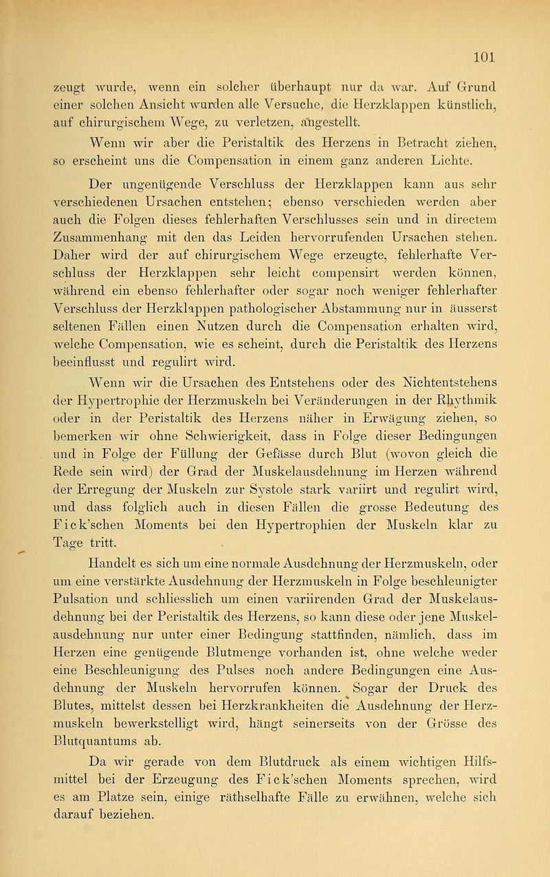 zeugt wurde, wenn ein solcher überhaupt nur da war. Auf Grund einer solchen Ansicht wurden alle Versuche, die Herzklappen künstlich, auf chirurgischem Wege, zu verletzen, angestellt. Wenn wir aber die Peristaltik des Herzens in Betracht ziehen, so erscheint uns die Compensation in einem ganz anderen Lichte. Der ungenügende Verschluss der Herzklappen kann aus sehr verschiedenen Ursachen entstehen; ebenso verschieden werden aber auch die Folgen dieses fehlerhaften Verschlusses sein und in directem Zusammenhang mit den das Leiden hervorrufenden Ursachen stehen. Daher wird der auf chirurgischem Wege erzeugte, fehlerhafte Ver- schluss der Herzklappen sehr leicht compensirt werden können, während ein ebenso fehlerhafter oder sogar noch weniger fehlerhafter Verschluss der Herzklappen pathologischer Abstammung nur in äusserst seltenen Fällen einen Nutzen durch die Compensation erhalten wird, welche Compensation, wie es scheint, durch die Peristaltik des Herzens beeinflusst und regulirt wird. Wenn wir die Ursachen des Entstehens oder des Nichtentstehens der Hypertrophie der Herzmuskeln bei Veränderungen in der Rhythmik oder in der Peristaltik des Herzens näher in Erwägung ziehen, so bemerken wir ohne Schwierigkeit, dass in Folge dieser Bedingungen und in Folge der Füllung der Gefässe durch Blut (wovon gleich die Rede sein wird) der Grad der Muskelausdehnung im Herzen während der Erregung der Muskeln zur Systole stark variirt und regulirt wird, und dass folglich auch in diesen Fällen die grosse Bedeutung des Fick'schen Moments bei den Hypertrophien der Muskeln klar zu Tage tritt. Handelt es sich um eine normale Ausdehnung der Herzmuskeln, oder um eine verstärkte Ausdehnung der Herzmuskeln in Folge beschleunigter Pulsation und schliesslich um einen variirenden Grad der Muskelaus- dehnung bei der Peristaltik des Herzens, so kann diese oder jene Muskel- ausdehnung nur unter einer Bedingung stattfinden, nämlich, dass im Herzen eine genügende Blutmenge vorhanden ist, ohne welche weder eine Beschleunigung des Pulses noch andere Bedingungen eine Aus- dehnung der Muskeln hervorrufen können. Sogar der Druck des Blutes, mittelst dessen bei Herzkrankheiten die Ausdehnung der Herz- muskeln bewerkstelligt wird, hängt seinerseits von der Grösse des Blutquantums ab. Da wir gerade von dem Blutdruck als einem wichtigen Hilfs- mittel bei der Erzeugung des Fick'schen Moments sprechen, wird es am Platze sein, einige räthselhafte Fälle zu erwähnen, welche sich darauf beziehen.
