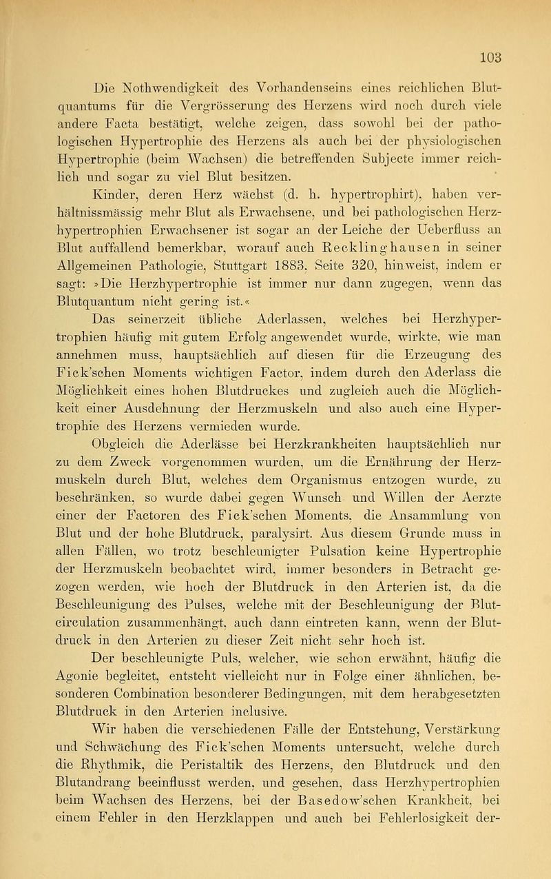 Die Notkwendigkeit des Vorhandenseins eines reichlichen Blut- quantums für die Vergrösserung des Herzens wird noch durch viele andere Facta bestätigt, welche zeigen, dass sowohl bei der patho- logischen Hypertrophie des Herzens als auch bei der physiologischen Hypertrophie (beim Wachsen) die betreffenden Subjecte immer reich- lich und sogar zu viel Blut besitzen. Kinder, deren Herz wächst (d. h. hypertrophirt), haben ver- hältnissmässig mehr Blut als Erwachsene, und bei pathologischen Herz- hypertrophien Erwachsener ist sogar an der Leiche der Ueberfluss an Blut auffallend bemerkbar, worauf auch Recklinghausen in seiner Allgemeinen Pathologie, Stuttgart 1883, Seite 320, hinweist, indem er sagt: »Die Herzhypertrophie ist immer nur dann zugegen, wenn das Blutquantum nicht gering ist.« Das seinerzeit übliche Aderlassen, welches bei Herzhyper- trophien häufig mit gutem Erfolg angewendet wurde, wirkte, wie man annehmen muss, hauptsächlich auf diesen für die Erzeugung des Fick'schen Moments wichtigen Factor, indem durch den Aderlass die Möglichkeit eines hohen Blutdruckes und zugleich auch die Möglich- keit einer Ausdehnung der Herzmuskeln und also auch eine Hyper- trophie des Herzens vermieden wurde. Obgleich die Aderlässe bei Herzkrankheiten hauptsächlich nur zu dem Zweck vorgenommen wurden, um die Ernährung der Herz- muskeln durch Blut, welches dem Organismus entzogen wurde, zu beschränken, so wurde dabei gegen Wunsch und Willen der Aerzte einer der Factoren des Fick'schen Moments, die Ansammlung von Blut und der hohe Blutdruck, paralysirt. Aus diesem Grunde muss in allen Fällen, wo trotz beschleunigter Pulsation keine Hypertrophie der Herzmuskeln beobachtet wird, immer besonders in Betracht ge- zogen werden, wie hoch der Blutdruck in den Arterien ist, da die Beschleunigung des Pulses, welche mit der Beschleunigung der Blut- circulation zusammenhängt, auch dann eintreten kann, wenn der Blut- druck in den Arterien zu dieser Zeit nicht sehr hoch ist. Der beschleunigte Puls, welcher, wie schon erwähnt, häufig die Agonie begleitet, entsteht vielleicht nur in Folge einer ähnlichen, be- sonderen Combination besonderer Bedingungen, mit dem herabgesetzten Blutdruck in den Arterien inclusive. Wir haben die verschiedenen Fälle der Entstehung, Verstärkung und Schwächung des Fick'schen Moments untersucht, welche durch die Rhythmik, die Peristaltik des Herzens, den Blutdruck und den Blutandrang beeinflusst werden, und gesehen, dass Herzhypertrophien beim Wachsen des Herzens, bei der Basedow'schen Krankheit, bei einem Fehler in den Herzklappen und auch bei Fehlerlosigkeit der-