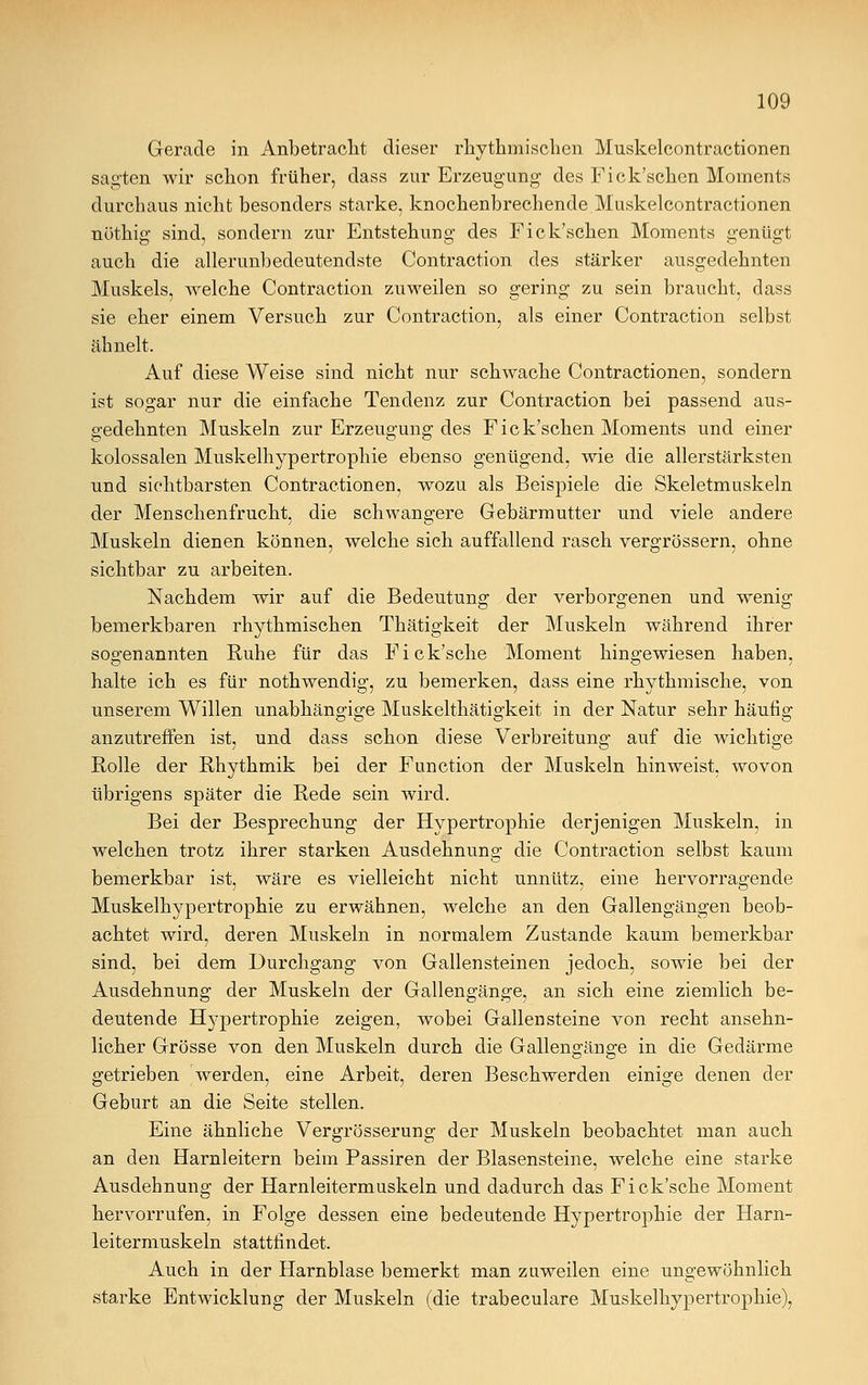 Gerade in Anbetracht dieser rhythmischen Mnskelcontractionen sagten wir schon früher, dass zur Erzeugung des Fick'schen Moments durchaus nicht besonders starke, knochenbrechende Muskelcontractionen nötkig sind, sondern zur Entstehung des Fick'schen Moments genügt auch die allerunbedeutendste Contraction des stärker ausgedehnten Muskels, welche Contraction zuweilen so gering zu sein braucht, dass sie eher einem Versuch zur Contraction, als einer Contraction selbst ähnelt. Auf diese Weise sind nicht nur schwache Contractionen, sondern ist sogar nur die einfache Tendenz zur Contraction bei passend aus- gedehnten Muskeln zur Erzeugung des Fick'schen Moments und einer kolossalen Muskelhypertrophie ebenso genügend, wie die allerstärksten und sichtbarsten Contractionen, wozu als Beispiele die Skeletmuskeln der Menschenfrucht, die schwangere Gebärmutter und viele andere Muskeln dienen können, welche sich auffallend rasch vergrössern, ohne sichtbar zu arbeiten. Nachdem wir auf die Bedeutung der verborgenen und wenig bemerkbaren rhythmischen Thätigkeit der Muskeln während ihrer sogenannten Ruhe für das Fick'sche Moment hingewiesen haben, halte ich es für nothwendig, zu bemerken, dass eine rhythmische, von unserem Willen unabhängige Muskelthätigkeit in der Natur sehr häufig anzutreffen ist, und dass schon diese Verbreitung auf die wichtige Rolle der Rhythmik bei der Function der Muskeln hinweist, wovon übrigens später die Rede sein wird. Bei der Besprechung der Hypertrophie derjenigen Muskeln, in welchen trotz ihrer starken Ausdehnung die Contraction selbst kaum bemerkbar ist, wäre es vielleicht nicht unnütz, eine hervorragende Muskelhypertrophie zu erwähnen, welche an den Gallengängen beob- achtet wird, deren Muskeln in normalem Zustande kaum bemerkbar sind, bei dem Durchgang von Gallensteinen jedoch, sowie bei der Ausdehnung der Muskeln der Gallengänge, an sich eine ziemlich be- deutende Hypertrophie zeigen, wobei Gallensteine von recht ansehn- licher Grösse von den Muskeln durch die Gallengänge in die Gedärme getrieben werden, eine Arbeit, deren Beschwerden einige denen der Geburt an die Seite stellen. Eine ähnliche Vergrösserung der Muskeln beobachtet man auch an den Harnleitern beim Passiren der Blasensteine, welche eine starke Ausdehnung der Harnleitermuskeln und dadurch das Fick'sche Moment hervorrufen, in Folge dessen eine bedeutende Hypertrophie der Harn- leitermuskeln stattfindet. Auch in der Harnblase bemerkt man zuweilen eine ungewöhnlich starke Entwicklung der Muskeln (die trabeculare Muskelhypertrophie),