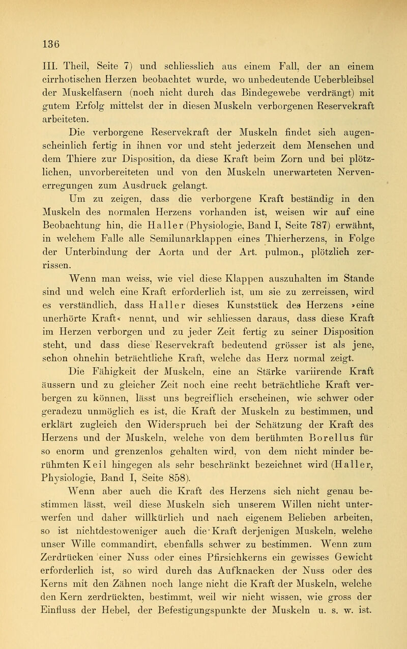 III. Theil, Seite 7) und schliesslich aus einem Fall, der an einem cirrhotischen Herzen beobachtet wurde, wo unbedeutende Ueberbleibsel der Muskelfasern (noch nicht durch das Bindegewebe verdrängt) mit gutem Erfolg mittelst der in diesen Muskeln verborgenen Reservekraft arbeiteten. Die verborgene Reservekraft der Muskeln findet sich augen- scheinlich fertig in ihnen vor und steht jederzeit dem Menschen und dem Thiere zur Disposition, da diese Kraft beim Zorn und bei plötz- lichen, unvorbereiteten und von den Muskeln unerwarteten Nerven- erregungen zum Ausdruck gelangt. Um zu zeigen, dass die verborgene Kraft beständig in den Muskeln des normalen Herzens vorhanden ist, weisen wir auf eine Beobachtung hin, die Hall er (Physiologie, Band I, Seite 787) erwähnt, in welchem Falle alle Semilunarklappen eines Thierherzens, in Folge der Unterbindung der Aorta und der Art. pulmon., plötzlich zer- rissen. Wenn man weiss, wie viel diese Klappen auszuhalten im Stande sind und welch eine Kraft erforderlich ist, um sie zu zerreissen, wird es verständlich, dass Hall er dieses Kunststück des Herzens »eine unerhörte Kraft* nennt, und wir schliessen daraus, dass diese Kraft im Herzen verborgen und zu jeder Zeit fertig zu seiner Disposition steht, und dass diese' Reservekraft bedeutend grösser ist als jene, schon ohnehin beträchtliche Kraft, welche das Herz normal zeigt. Die Fähigkeit der Muskeln, eine an Stärke variirende Kraft äussern und zu gleicher Zeit noch eine recht beträchtliche Kraft ver- bergen zu können, lässt uns begreiflich erscheinen, wie schwer oder geradezu unmöglich es ist, die Kraft der Muskeln zu bestimmen, und erklärt zugleich den Widerspruch bei der Schätzung der Kraft des Herzens und der Muskeln, welche von dem berühmten Borellus für so enorm und grenzenlos gehalten wird, von dem nicht minder be- rühmten Keil hingegen als sehr beschränkt bezeichnet wird (Haller, Physiologie, Band I, Seite 858). Wenn aber auch die Kraft des Herzens sich nicht genau be- stimmen lässt, weil diese Muskeln sich unserem Willen nicht unter- werfen und daher willkürlich und nach eigenem Belieben arbeiten, so ist nichtdesto weniger auch die'Kraft derjenigen Muskeln, welche unser Wille commandirt, ebenfalls schwer zu bestimmen. Wenn zum Zerdrücken einer Nuss oder eines Pfirsichkerns ein gewisses Gewicht erforderlich ist, so wird durch das Aufknacken der Nuss oder des Kerns mit den Zähnen noch lange nicht die Kraft der Muskeln, welche den Kern zerdrückten, bestimmt, weil wir nicht wissen, wie gross der Einfluss der Hebel, der Befestigungspunkte der Muskeln u. s. w. ist.
