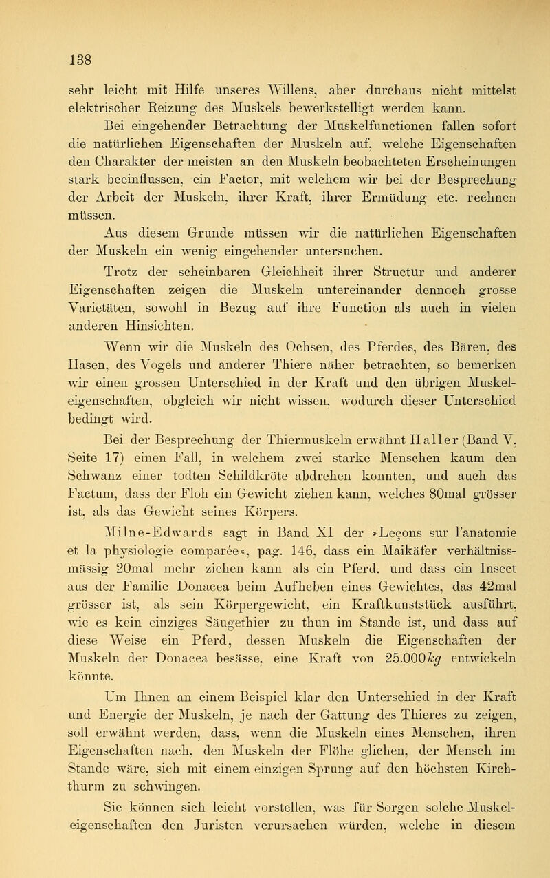 sehr leicht mit Hilfe unseres Willens, aber durchaus nicht mittelst elektrischer Reizung des Muskels bewerkstelligt werden kann. Bei eingehender Betrachtung der Muskelfunctionen fallen sofort die natürlichen Eigenschaften der Muskeln auf, welche Eigenschaften den Charakter der meisten an den Muskeln beobachteten Erscheinungen stark beeinflussen, ein Factor, mit welchem wir bei der Besprechung der Arbeit der Muskeln, ihrer Kraft, ihrer Ermüdung etc. rechnen müssen. Aus diesem Grunde müssen wir die natürlichen Eigenschaften der Muskeln ein wenig eingehender untersuchen. Trotz der scheinbaren Gleichheit ihrer Structur und anderer Eigenschaften zeigen die Muskeln untereinander dennoch grosse Varietäten, sowohl in Bezug auf ihre Function als auch in vielen anderen Hinsichten. Wenn wir die Muskeln des Ochsen, des Pferdes, des Bären, des Hasen, des Vogels und anderer Thiere näher betrachten, so bemerken wir einen grossen Unterschied in der Kraft und den übrigen Muskel- eigenschaften, obgleich wir nicht wissen, wodurch dieser Unterschied bedingt wird. Bei der Besprechung der Thiermuskeln erwähnt Hailer (Band V, Seite 17) einen Fall, in welchem zwei starke Menschen kaum den Schwanz einer todten Schildkröte abdrehen konnten, und auch das Factum, dass der Floh ein Gewicht ziehen kann, welches 80mal grösser ist, als das Gewicht seines Körpers. Mi Ine -Edwards sagt in Band XI der »Lecons sur l'anatomie et la physiologie comparee«, pag. 146, dass ein Maikäfer verhältniss- mässig 20mal mehr ziehen kann als ein Pferd, und dass ein Insect aus der Familie Donacea beim Aufheben eines Gewichtes, das 42mal grösser ist, als sein Körpergewicht, ein Kraftkunststück ausführt, wie es kein einziges Säugethier zu thun im Stande ist, und dass auf diese Weise ein Pferd, dessen Muskeln die Eigenschaften der Muskeln der Donacea besässe, eine Kraft von 25.000% entwickeln könnte. Um Ihnen an einem Beispiel klar den Unterschied in der Kraft und Energie der Muskeln, je nach der Gattung des Thieres zu zeigen, soll erwähnt werden, dass, wenn die Muskeln eines Menschen, ihren Eigenschaften nach, den Muskeln der Flöhe glichen, der Mensch im Stande wäre, sich mit einem einzigen Sprung auf den höchsten Kirch- thurm zu schwingen. Sie können sich leicht vorstellen, was für Sorgen solche Muskel- eigenschaften den Juristen verursachen würden, welche in diesem