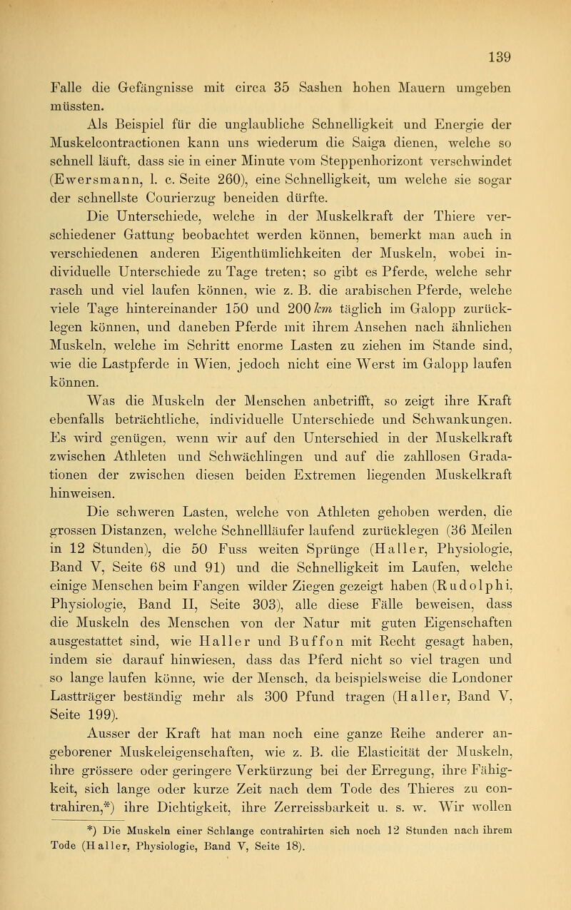 Falle die Gefängnisse mit circa 35 Sashen hohen Mauern umgeben müssten. Als Beispiel für die unglaubliche Schnelligkeit und Energie der Muskelcontractionen kann uns wiederum die Saiga dienen, welche so schnell läuft, dass sie in einer Minute vom Steppenhorizont verschwindet (Ewersmann, 1. c. Seite 260), eine Schnelligkeit, um welche sie sogar der schnellste Courierzug beneiden dürfte. Die Unterschiede, welche in der Muskelkraft der Thiere ver- schiedener Gattung beobachtet werden können, bemerkt man auch in verschiedenen anderen Eigenthümlichkeiten der Muskeln, wobei in- dividuelle Unterschiede zu Tage treten; so gibt es Pferde, welche sehr rasch und viel laufen können, wie z. B. die arabischen Pferde, welche viele Tage hintereinander 150 und 200 km täglich im Galopp zurück- legen können, und daneben Pferde mit ihrem Ansehen nach ähnlichen Muskeln, welche im Schritt enorme Lasten zu ziehen im Stande sind, wie die Lastpferde in Wien, jedoch nicht eine Werst im Galopp laufen können. Was die Muskeln der Menschen anbetrifft, so zeigt ihre Kraft ebenfalls beträchtliche, individuelle Unterschiede und Schwankungen. Es wird genügen, wenn wir auf den Unterschied in der Muskelkraft zwischen Athleten und Schwächlingen und auf die zahllosen Grada- tionen der zwischen diesen beiden Extremen liegenden Muskelkraft hinweisen. Die schweren Lasten, welche von Athleten gehoben werden, die grossen Distanzen, welche Schnellläufer laufend zurücklegen (36 Meilen in 12 Standen), die 50 Fuss weiten Sprünge (Haller, Physiologie, Band V, Seite 68 und 91) und die Schnelligkeit im Laufen, welche einige Menschen beim Fangen wilder Ziegen gezeigt haben (Rudolphi, Physiologie, Band II, Seite 303), alle diese Fälle beweisen, dass die Muskeln des Menschen von der Natur mit guten Eigenschaften ausgestattet sind, wie Hall er und Buffon mit Recht gesagt haben, indem sie darauf hinwiesen, dass das Pferd nicht so viel tragen und so lange laufen könne, wie der Mensch, da beispielsweise die Londoner Lastträger beständig mehr als 300 Pfund tragen (Haller, Band V, Seite 199). Ausser der Kraft hat man noch eine ganze Reihe anderer an- geborener Muskeleigenschaften, wie z. B. die Elasticität der Muskeln, ihre grössere oder geringere Verkürzung bei der Erregung, ihre Fähig- keit, sich lange oder kurze Zeit nach dem Tode des Thieres zu con- trahiren,*) ihre Dichtigkeit, ihre Zerreissbarkeit u. s. w. Wir wollen *) Die Muskeln einer Schlange contrahirten sich noch 12 Stunden nach ihrem Tode (Haller, Physiologie, Band V, Seite 18).