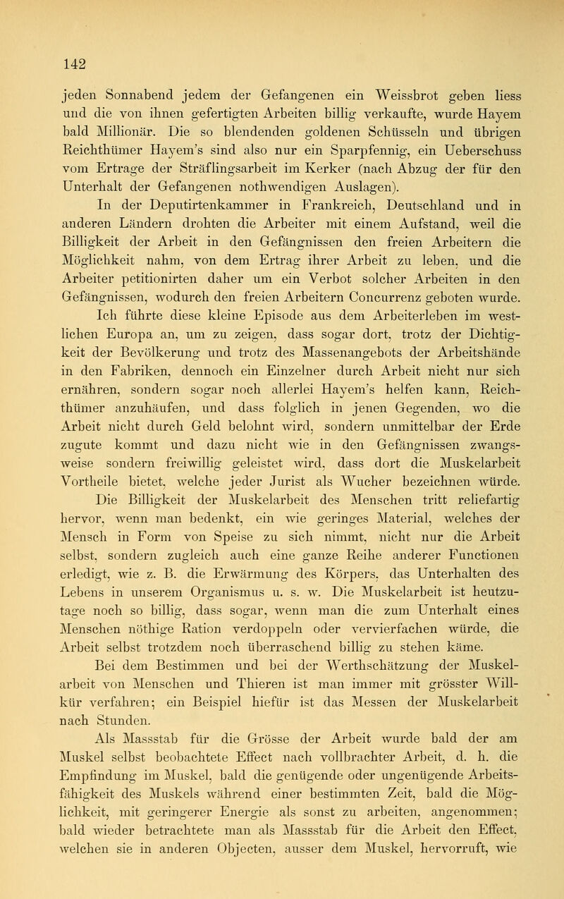 jeden Sonnabend jedem der Gefangenen ein Weissbrot geben Hess und die von ihnen gefertigten Arbeiten billig verkaufte, wurde Hayem bald Millionär. Die so blendenden goldenen Schüsseln und übrigen Reichthümer Hayem's sind also nur ein Sparpfennig, ein Ueberschuss vom Ertrage der Sträflingsarbeit im Kerker (nach Abzug der für den Unterhalt der Gefangenen nothwendigen Auslagen). In der Deputirtenkammer in Frankreich, Deutschland und in anderen Ländern drohten die Arbeiter mit einem Aufstand, weil die Billigkeit der Arbeit in den Gefängnissen den freien Arbeitern die Möglichkeit nahm, von dem Ertrag ihrer Arbeit zu leben, und die Arbeiter petitionirten daher um ein Verbot solcher Arbeiten in den Gefängnissen, wodurch den freien Arbeitern Concurrenz geboten wurde. Ich führte diese kleine Episode aus dem Arbeiterleben im west- lichen Europa an, um zu zeigen, dass sogar dort, trotz der Dichtig- keit der Bevölkerung und trotz des Massenangebots der Arbeitshände in den Fabriken, dennoch ein Einzelner durch Arbeit nicht nur sich ernähren, sondern sogar noch allerlei Hayem's helfen kann, Reich- thümer anzuhäufen, und dass folglich in jenen Gegenden, wo die Arbeit nicht durch Geld belohnt wird, sondern unmittelbar der Erde zugute kommt und dazu nicht wie in den Gefängnissen zwangs- weise sondern freiwillig geleistet wird, dass dort die Muskelarbeit Vortheile bietet, welche jeder Jurist als Wucher bezeichnen würde. Die Billigkeit der Muskelarbeit des Menschen tritt reliefartig hervor, wenn man bedenkt, ein wie geringes Material, welches der Mensch in Form von Speise zu sich nimmt, nicht nur die Arbeit selbst, sondern zugleich auch eine ganze Reihe anderer Functionen erledigt, wie z. B. die Erwärmung des Körpers, das Unterhalten des Lebens in unserem Organismus u. s. w. Die Muskelarbeit ist heutzu- tage noch so billig, dass sogar, wenn man die zum Unterhalt eines Menschen nöthige Ration verdoppeln oder vervierfachen würde, die Arbeit selbst trotzdem noch überraschend billig zu stehen käme. Bei dem Bestimmen und bei der Werthschätzung der Muskel- arbeit von Menschen und Thieren ist man immer mit grösster Will- kür verfahren; ein Beispiel hiefür ist das Messen der Muskelarbeit nach Stunden. Als Massstab für die Grösse der Arbeit wurde bald der am Muskel selbst beobachtete Effect nach vollbrachter Arbeit, d. h. die Empfindung im Muskel, bald die genügende oder ungenügende Arbeits- fähigkeit des Muskels während einer bestimmten Zeit, bald die Mög- lichkeit, mit geringerer Energie als sonst zu arbeiten, angenommen; bald wieder betrachtete man als Massstab für die Arbeit den Effect, welchen sie in anderen Objecten, ausser dem Muskel, hervorruft, wie