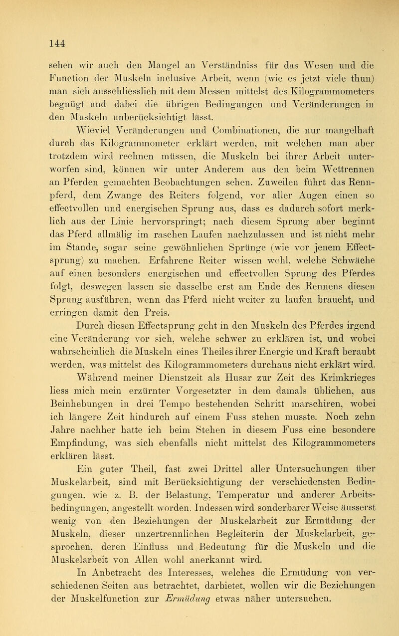 sehen wir auch den Mangel an Verständniss für das Wesen und die Function der Muskeln inclusive Arbeit, wenn (wie es jetzt viele thun) man sich ausschliesslich mit dem Messen mittelst des Kilogrammometers begnügt und dabei die übrigen Bedingungen und Veränderungen in den Muskeln unberücksichtigt lässt. Wieviel Veränderungen und Combinationen, die nur mangelhaft durch das Kilogrammometer erklärt werden, mit welchen man aber trotzdem wird rechnen müssen, die Muskeln bei ihrer Arbeit unter- worfen sind, können wir unter Anderem aus den beim Wettrennen an Pferden gemachten Beobachtungen sehen. Zuweilen führt das Renn- pferd, dem Zwange des Reiters folgend, vor aller Augen einen so effectvollen und energischen Sprung aus, dass es dadurch sofort merk- lich aus der Linie hervorspringt; nach diesem Sprung aber beginnt das Pferd allmälig im raschen Laufen nachzulassen und ist nicht mehr im Stande, sogar seine gewöhnlichen Sprünge (wie vor jenem Effect- sprung) zu machen. Erfahrene Reiter wissen wohl, welche Schwäche auf einen besonders energischen und effectvollen Sprung des Pferdes folgt, deswegen lassen sie dasselbe erst am Ende des Rennens diesen Sprung ausführen, wenn das Pferd nicht weiter zu laufen braucht, und erringen damit den Preis. Durch diesen Effectsprung geht in den Muskeln des Pferdes irgend eine Veränderung vor sich, welche schwer zu erklären ist, und wobei wahrscheinlich die Muskeln eines Theiles ihrer Energie und Kraft beraubt werden, was mittelst des Kilogrammometers durchaus nicht erklärt wird. Während meiner Dienstzeit als Husar zur Zeit des Krimkrieges liess mich mein erzürnter Vorgesetzter in dem damals üblichen, aus Beinhebungen in drei Tempo bestehenden Schritt marschiren, wobei ich längere Zeit hindurch auf einem Fuss stehen musste. Noch zehn Jahre nachher hatte ich beim Stehen in diesem Fuss eine besondere Empfindung, was sich ebenfalls nicht mittelst des Kilogrammometers erklären lässt. Ein guter Theil, fast zwei Drittel aller Untersuchungen über Muskelarbeit, sind mit Berücksichtigung der verschiedensten Bedin- gungen, wie z. B. der Belastung, Temperatur und anderer Arbeits- bedingungen, angestellt worden. Indessen wird sonderbarerweise äusserst wenig von den Beziehungen der Muskelarbeit zur Ermüdung der Muskeln, dieser unzertrennlichen Begleiterin der Muskelarbeit, ge- sprochen, deren Einfluss und Bedeutung für die Muskeln und die Muskelarbeit von Allen wohl anerkannt wird. In Anbetracht des Interesses, welches die Ermüdung von ver- schiedenen Seiten aus betrachtet, darbietet, wollen wir die Beziehungen der Muskelfunction zur Ermüdung etwas näher untersuchen.