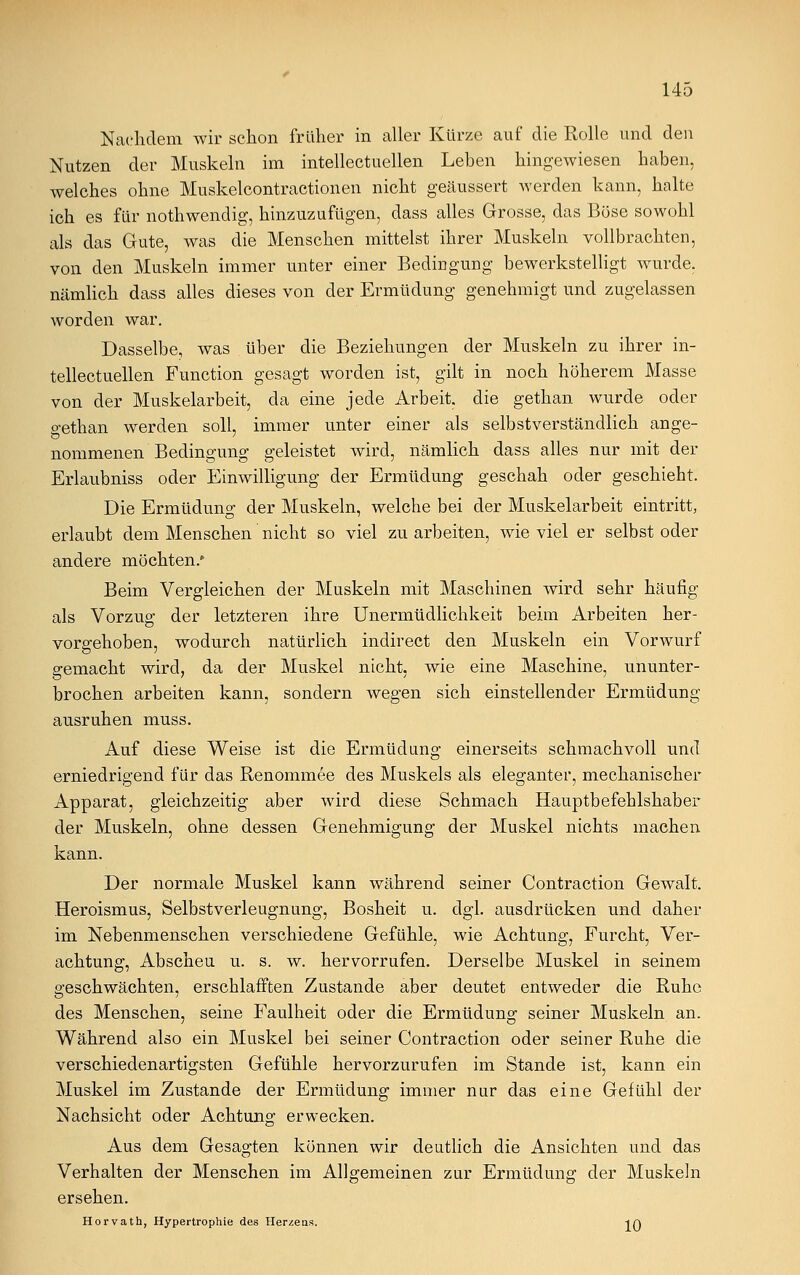 Nachdem wir schon früher in aller Kürze auf die Rolle und den Nutzen der Muskeln im intellectuellen Leben hingewiesen haben, welches ohne Muskelcontractionen nicht geäussert werden kann, halte ich es für nothwendig, hinzuzufügen, dass alles Grosse, das Böse sowohl als das Gute, was die Menschen mittelst ihrer Muskeln vollbrachten, von den Muskeln immer unter einer Bedingung bewerkstelligt wurde, nämlich dass alles dieses von der Ermüdung genehmigt und zugelassen worden war. Dasselbe, was über die Beziehungen der Muskeln zu ihrer in- tellectuellen Function gesagt worden ist, gilt in noch höherem Masse von der Muskelarbeit, da eine jede Arbeit, die gethan wurde oder o-ethan werden soll, immer unter einer als selbstverständlich ange- nommenen Bedingung geleistet wird, nämlich dass alles nur mit der Erlaubniss oder Einwilligung der Ermüdung geschah oder geschieht. Die Ermüdung der Muskeln, welche bei der Muskelarbeit eintritt, erlaubt dem Menschen nicht so viel zu arbeiten, wie viel er selbst oder andere möchten/ Beim Vergleichen der Muskeln mit Maschinen wird sehr häufig als Vorzug der letzteren ihre Unermüdlichkeit beim Arbeiten her- vorgehoben, wodurch natürlich indirect den Muskeln ein Vorwurf gemacht wird, da der Muskel nicht, wie eine Maschine, ununter- brochen arbeiten kann, sondern wegen sich einstellender Ermüdung ausruhen muss. Auf diese Weise ist die Ermüdung einerseits schmachvoll und erniedrigend für das Renommee des Muskels als eleganter, mechanischer Apparat, gleichzeitig aber wird diese Schmach Hauptbefehlshaber der Muskeln, ohne dessen Genehmigung der Muskel nichts machen, kann. Der normale Muskel kann während seiner Contraction Gewalt. Heroismus, Selbstverleugnung, Bosheit u. dgl. ausdrücken und daher im Nebenmenschen verschiedene Gefühle, wie Achtung, Furcht, Ver- achtung, Abscheu u. s. w. hervorrufen. Derselbe Muskel in seinem geschwächten, erschlafften Zustande aber deutet entweder die Ruhe des Menschen, seine Faulheit oder die Ermüdung seiner Muskeln an. Während also ein Muskel bei seiner Contraction oder seiner Ruhe die verschiedenartigsten Gefühle hervorzurufen im Stande ist, kann ein Muskel im Zustande der Ermüdung immer nur das eine Gefühl der Nachsicht oder Achtung erwecken. Aus dem Gesagten können wir deutlich die Ansichten und das Verhalten der Menschen im Allgemeinen zur Ermüdung der Muskeln ersehen. Horvath, Hypertrophie des Herzens. ia