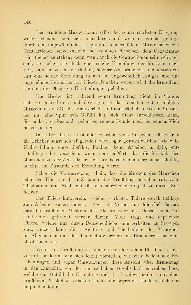 Der ermüdete Muskel kann selbst bei seiner stärksten Erregung weder arbeiten noch sich contrahiren, und wenn es einmal gelingt, durch eine ungewöhnliche Erregung in dem ermüdeten Muskel schwache Contractionen hervorzurufen, so kommen dieselben dem Organismus sehr theuer zu stehen; denn wenn auch die Contractionen sehr schwach sind, so ziehen sie doch eine solche Ermüdung der Muskeln nach sich, class sie zu ihrer Erholung längere Zeit brauchen, und ausserdem ruft eine solche Ermüdung in uus ein ungewöhnlich lästiges und un- o O o angenehmes Gefühl hervor. Dieser Beigaben wegen wird die Ermüdung für eine der lästigsten Empfindungen gehalten. Der Muskel ist während seiner Ermüdung nicht im Stande, sich zu contrahiren, und deswegen ist das Arbeiten mit ermüdeten Muskeln in dem Grade beschwerlich und unerträglich, dass ein Mensch, der nur eine Spur von Gefühl hat, sich nicht entschliessen kann, diesen lästigen Zustand weder bei seinem Feinde noch bei seinem Vieh hervorzurufen. In Folge dieses Umstandes werden viele Vergehen, für welche die Urheber sonst scharf getadelt oder sogar gestraft werden (wie z. B. Nichterfüllung eines Befehls, Faulheit beim Arbeiten u. dgl.), ent- schuldigt oder verziehen, wenn man erfährt, dass die Muskeln des Menschen zu der Zeit, als er sich des betreffenden Vergehens schuldig machte, im Zustande der Ermüdung waren. Schon die Voraussetzung allein, dass die Muskeln des Menschen oder des Thieres sich im Zustande der Ermüdung befinden, ruft volle Theilnahme und Nachsicht für das betreffende Subject zu dieser Zeit hervor. Der Thierschutzverein. welcher verbietet, Thiere durch Schläge zum Arbeiten zu ermuntern, stützt sein Verbot ausschliesslich darauf, dass die ermüdeten Muskeln des Pferdes oder des Ochsen nicht zur Contraction gebracht werden dürfen. Viele träge und capriciöse Thiere, welche nur durch Peitschenhiebe zum Arbeiten zu bewegen sind, nützen daher diese Achtung und Theilnahme der Menschen im Allgemeinen und des Thierschutzvereines im Besonderen bis zum Missbrauch aus. Wenn die Ermüdung so humane Gefühle schon für Thiere her- vorruft, so kann man sich leicht vorstellen, wie viele bedeutende Er- scheinungen und sogar Umwälzungen diese Ansicht über Ermüdung in den Einrichtungen der menschlichen Gesellschaft entstehen liess, welche das Gefühl der Ermüdung und die Beschwerlichkeit, mit dem ermüdeten Muskel zu arbeiten, nicht nur begreifen, sondern auch mit empfinden kann.