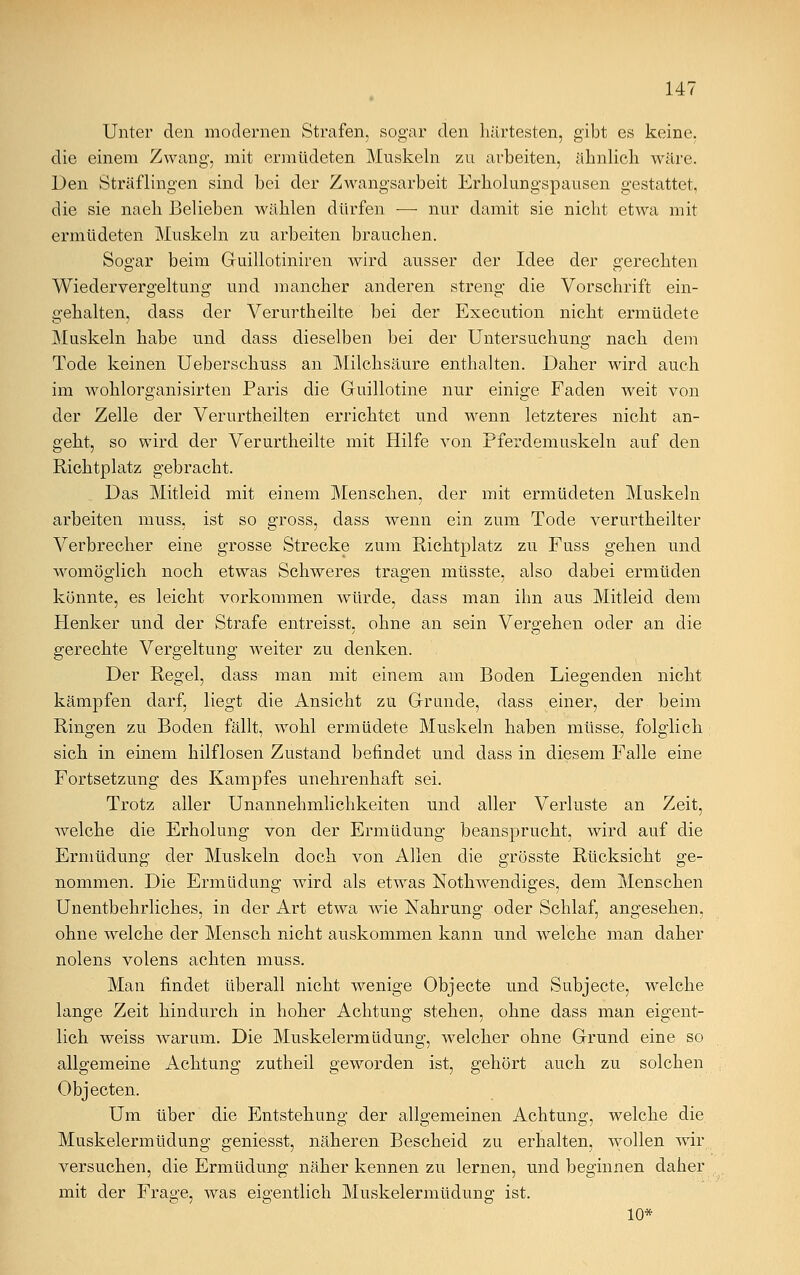 Unter den modernen Strafen, sogar den härtesten, gibt es keine, die einem Zwang, mit ermüdeten Muskeln zu arbeiten, ähnlich wäre. Den Sträflingen sind bei der Zwangsarbeit Erholungspausen gestattet, die sie naeh Belieben wählen dürfen — nur damit sie nicht etwa mit ermüdeten Muskeln zu arbeiten brauchen. Sogar beim Guillotiniren wird ausser der Idee der gerechten Wiedervergeltung und mancher anderen streng die Vorschrift ein- gehalten, dass der Verurtheilte bei der Execution nicht ermüdete Muskeln habe und dass dieselben bei der Untersuchung nach dem Tode keinen Ueberschuss an Milchsäure enthalten. Daher wird auch im wohlorganisirten Paris die Guillotine nur einige Faden weit von der Zelle der Verurtheilten errichtet und wenn letzteres nicht an- geht, so wird der Verurtheilte mit Hilfe von Pferdemuskeln auf den Richtplatz gebracht. Das Mitleid mit einem Menschen, der mit ermüdeten Muskeln arbeiten muss, ist so gross, dass wenn ein zum Tode verurtheilter Verbrecher eine grosse Strecke zum Richtplatz zu Fuss gehen und womöglich noch etwas Schweres tragen müsste, also dabei ermüden könnte, es leicht vorkommen würde, dass man ihn aus Mitleid dem Henker und der Strafe entreisst, ohne an sein Vergehen oder an die gerechte Vergeltung weiter zu denken. Der Regel, dass man mit einem am Boden Liegenden nicht kämpfen darf, liegt die Ansicht zu Grunde, dass einer, der beim Ringen zu Boden fällt, wohl ermüdete Muskeln haben müsse, folglich sich in einem hilflosen Zustand befindet und dass in diesem Falle eine Fortsetzung des Kampfes unehrenhaft sei. Trotz aller Unannehmlichkeiten und aller Verluste an Zeit, welche die Erholung von der Ermüdung beansprucht, wird auf die Ermüdung der Muskeln doch von Allen die grösste Rücksicht ge- nommen. Die Ermüdung wird als etwas Nothwendiges, dem Menschen Unentbehrliches, in der Art etwa wie Nahrung oder Schlaf, angesehen, ohne welche der Mensch nicht auskommen kann und welche man daher nolens volens achten muss. Man findet überall nicht wenige Objecte und Subjecte, welche lange Zeit hindurch in hoher Achtung stehen, ohne dass man eigent- lich weiss warum. Die Muskelermüdung, welcher ohne Grund eine so allgemeine Achtung zutheil geworden ist, gehört auch zu solchen Objecten. Um über die Entstehung der allgemeinen Achtung, welche die Muskelermüdung geniesst, näheren Bescheid zu erhalten, wollen wir versuchen, die Ermüdung näher kennen zu lernen, und beginnen daher mit der Frage, was eigentlich Muskelermüdung ist. 10*