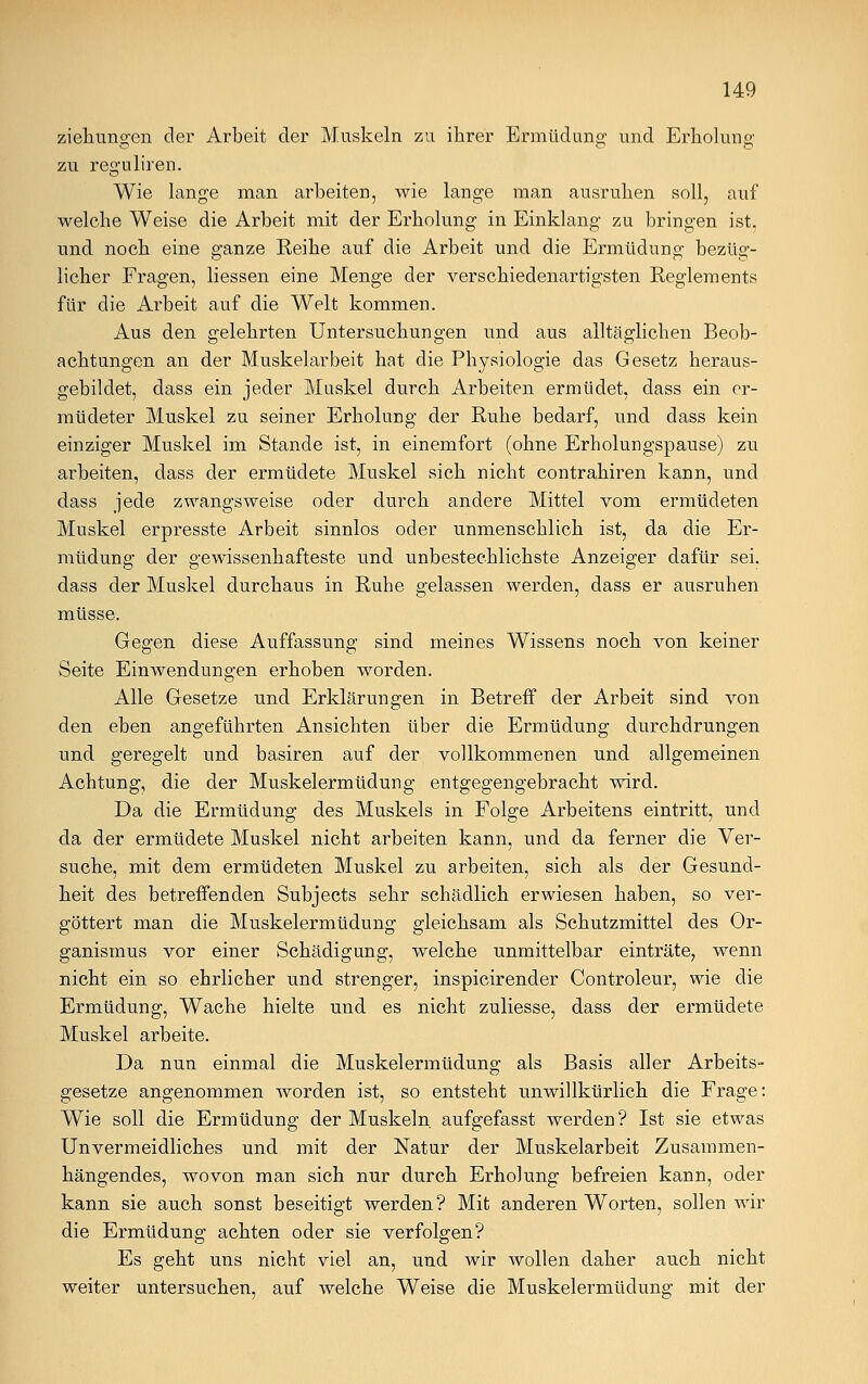 Ziehungen der Arbeit der Muskeln zu ihrer Ermüdung und Erholung zu resruliren. Wie lange man arbeiten, wie lange man ausruhen soll, auf welche Weise die Arbeit mit der Erholung in Einklang zu bringen ist, und noch eine ganze Reihe auf die Arbeit und die Ermüdung bezüg- licher Fragen, Hessen eine Menge der verschiedenartigsten Reglements für die Arbeit auf die Welt kommen. Aus den gelehrten Untersuchungen und aus alltäglichen Beob- achtungen an der Muskelarbeit hat die Physiologie das Gesetz heraus- gebildet, dass ein jeder Muskel durch Arbeiten ermüdet, dass ein er- müdeter Muskel zu seiner Erholung der Ruhe bedarf, und dass kein einziger Muskel im Stande ist, in einemfort (ohne Erholungspause) zu arbeiten, dass der ermüdete Muskel sich nicht contrahiren kann, und dass jede zwangsweise oder durch andere Mittel vom ermüdeten Muskel erpresste Arbeit sinnlos oder unmenschlich ist, da die Er- müdung der gewissenhafteste und unbestechlichste Anzeiger dafür sei. dass der Muskel durchaus in Ruhe gelassen werden, dass er ausruhen müsse. Gegen diese Auffassung sind meines Wissens noch von keiner Seite Einwendungen erhoben worden. Alle Gesetze und Erklärungen in Betreff der Arbeit sind von den eben angeführten Ansichten über die Ermüdung durchdrungen und geregelt und basiren auf der vollkommenen und allgemeinen Achtung, die der Muskelermüdung entgegengebracht wird. Da die Ermüdung des Muskels in Folge Arbeitens eintritt, und da der ermüdete Muskel nicht arbeiten kann, und da ferner die Ver- suche, mit dem ermüdeten Muskel zu arbeiten, sich als der Gesund- heit des betreffenden Subjects sehr schädlich erwiesen haben, so ver- göttert man die Muskelermüdung gleichsam als Schutzmittel des Or- ganismus vor einer Schädigung, welche unmittelbar einträte, wenn nicht ein so ehrlicher und strenger, inspicirender Controleur, wie die Ermüdung, Wache hielte und es nicht zuliesse, dass der ermüdete Muskel arbeite. Da nun einmal die Muskelermüdung als Basis aller Arbeits- gesetze angenommen worden ist, so entsteht unwillkürlich die Frage: Wie soll die Ermüdung der Muskeln, aufgefasst werden? Ist sie etwas Unvermeidliches und mit der Natur der Muskelarbeit Zusammen- hängendes, wovon man sich nur durch Erholung befreien kann, oder kann sie auch sonst beseitigt werden? Mit anderen Worten, sollen wir die Ermüdung achten oder sie verfolgen? Es geht uns nicht viel an, und wir wollen daher auch nicht weiter untersuchen, auf welche Weise die Muskelermüdung mit der